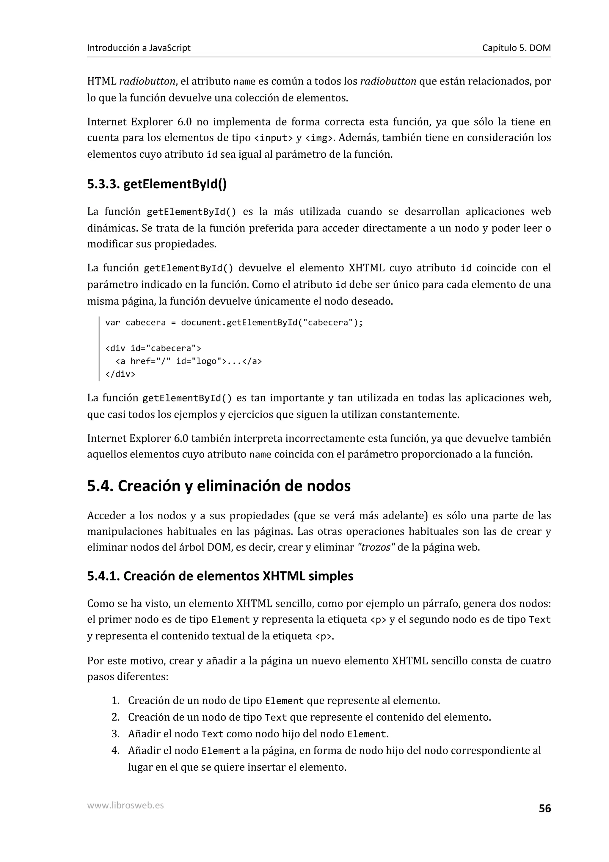 HTML radiobutton, el atributo name es común a todos los radiobutton que están relacionados, por
lo que la función devuelve una colección de elementos.
Internet Explorer 6.0 no implementa de forma correcta esta función, ya que sólo la tiene en
cuenta para los elementos de tipo <input> y <img>. Además, también tiene en consideración los
elementos cuyo atributo id sea igual al parámetro de la función.
5.3.3. getElementById()
La función getElementById() es la más utilizada cuando se desarrollan aplicaciones web
dinámicas. Se trata de la función preferida para acceder directamente a un nodo y poder leer o
modificar sus propiedades.
La función getElementById() devuelve el elemento XHTML cuyo atributo id coincide con el
parámetro indicado en la función. Como el atributo id debe ser único para cada elemento de una
misma página, la función devuelve únicamente el nodo deseado.
var cabecera = document.getElementById("cabecera");
<div id="cabecera">
<a href="/" id="logo">...</a>
</div>
La función getElementById() es tan importante y tan utilizada en todas las aplicaciones web,
que casi todos los ejemplos y ejercicios que siguen la utilizan constantemente.
Internet Explorer 6.0 también interpreta incorrectamente esta función, ya que devuelve también
aquellos elementos cuyo atributo name coincida con el parámetro proporcionado a la función.
5.4. Creación y eliminación de nodos
Acceder a los nodos y a sus propiedades (que se verá más adelante) es sólo una parte de las
manipulaciones habituales en las páginas. Las otras operaciones habituales son las de crear y
eliminar nodos del árbol DOM, es decir, crear y eliminar "trozos" de la página web.
5.4.1. Creación de elementos XHTML simples
Como se ha visto, un elemento XHTML sencillo, como por ejemplo un párrafo, genera dos nodos:
el primer nodo es de tipo Element y representa la etiqueta <p> y el segundo nodo es de tipo Text
y representa el contenido textual de la etiqueta <p>.
Por este motivo, crear y añadir a la página un nuevo elemento XHTML sencillo consta de cuatro
pasos diferentes:
1. Creación de un nodo de tipo Element que represente al elemento.
2. Creación de un nodo de tipo Text que represente el contenido del elemento.
3. Añadir el nodo Text como nodo hijo del nodo Element.
4. Añadir el nodo Element a la página, en forma de nodo hijo del nodo correspondiente al
lugar en el que se quiere insertar el elemento.
Introducción a JavaScript Capítulo 5. DOM
www.librosweb.es 56
 