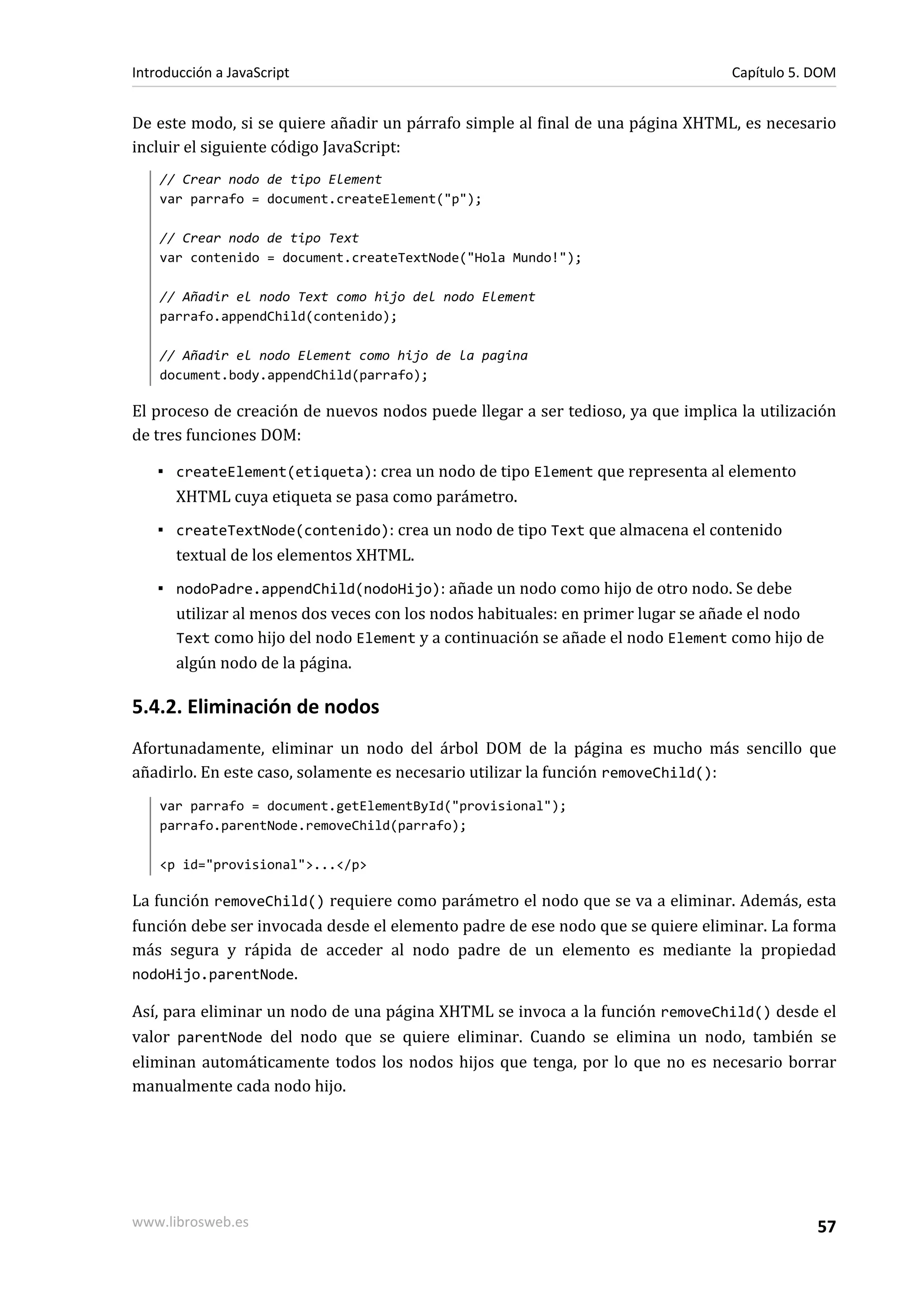 De este modo, si se quiere añadir un párrafo simple al final de una página XHTML, es necesario
incluir el siguiente código JavaScript:
// Crear nodo de tipo Element
var parrafo = document.createElement("p");
// Crear nodo de tipo Text
var contenido = document.createTextNode("Hola Mundo!");
// Añadir el nodo Text como hijo del nodo Element
parrafo.appendChild(contenido);
// Añadir el nodo Element como hijo de la pagina
document.body.appendChild(parrafo);
El proceso de creación de nuevos nodos puede llegar a ser tedioso, ya que implica la utilización
de tres funciones DOM:
▪ createElement(etiqueta): crea un nodo de tipo Element que representa al elemento
XHTML cuya etiqueta se pasa como parámetro.
▪ createTextNode(contenido): crea un nodo de tipo Text que almacena el contenido
textual de los elementos XHTML.
▪ nodoPadre.appendChild(nodoHijo): añade un nodo como hijo de otro nodo. Se debe
utilizar al menos dos veces con los nodos habituales: en primer lugar se añade el nodo
Text como hijo del nodo Element y a continuación se añade el nodo Element como hijo de
algún nodo de la página.
5.4.2. Eliminación de nodos
Afortunadamente, eliminar un nodo del árbol DOM de la página es mucho más sencillo que
añadirlo. En este caso, solamente es necesario utilizar la función removeChild():
var parrafo = document.getElementById("provisional");
parrafo.parentNode.removeChild(parrafo);
<p id="provisional">...</p>
La función removeChild() requiere como parámetro el nodo que se va a eliminar. Además, esta
función debe ser invocada desde el elemento padre de ese nodo que se quiere eliminar. La forma
más segura y rápida de acceder al nodo padre de un elemento es mediante la propiedad
nodoHijo.parentNode.
Así, para eliminar un nodo de una página XHTML se invoca a la función removeChild() desde el
valor parentNode del nodo que se quiere eliminar. Cuando se elimina un nodo, también se
eliminan automáticamente todos los nodos hijos que tenga, por lo que no es necesario borrar
manualmente cada nodo hijo.
Introducción a JavaScript Capítulo 5. DOM
www.librosweb.es 57
 