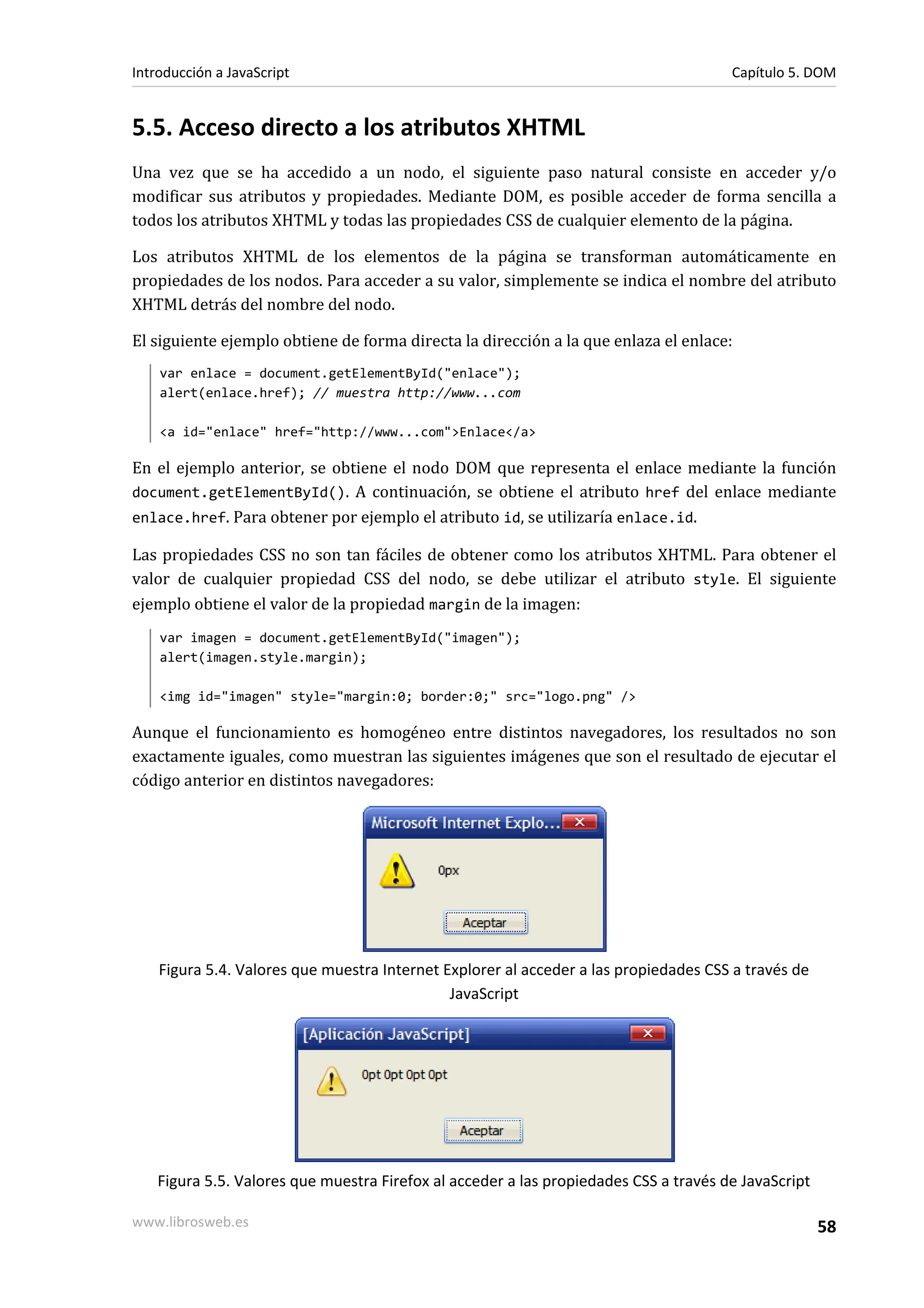 5.5. Acceso directo a los atributos XHTML
Una vez que se ha accedido a un nodo, el siguiente paso natural consiste en acceder y/o
modificar sus atributos y propiedades. Mediante DOM, es posible acceder de forma sencilla a
todos los atributos XHTML y todas las propiedades CSS de cualquier elemento de la página.
Los atributos XHTML de los elementos de la página se transforman automáticamente en
propiedades de los nodos. Para acceder a su valor, simplemente se indica el nombre del atributo
XHTML detrás del nombre del nodo.
El siguiente ejemplo obtiene de forma directa la dirección a la que enlaza el enlace:
var enlace = document.getElementById("enlace");
alert(enlace.href); // muestra http://www...com
<a id="enlace" href="http://www...com">Enlace</a>
En el ejemplo anterior, se obtiene el nodo DOM que representa el enlace mediante la función
document.getElementById(). A continuación, se obtiene el atributo href del enlace mediante
enlace.href. Para obtener por ejemplo el atributo id, se utilizaría enlace.id.
Las propiedades CSS no son tan fáciles de obtener como los atributos XHTML. Para obtener el
valor de cualquier propiedad CSS del nodo, se debe utilizar el atributo style. El siguiente
ejemplo obtiene el valor de la propiedad margin de la imagen:
var imagen = document.getElementById("imagen");
alert(imagen.style.margin);
<img id="imagen" style="margin:0; border:0;" src="logo.png" />
Aunque el funcionamiento es homogéneo entre distintos navegadores, los resultados no son
exactamente iguales, como muestran las siguientes imágenes que son el resultado de ejecutar el
código anterior en distintos navegadores:
Figura 5.4. Valores que muestra Internet Explorer al acceder a las propiedades CSS a través de
JavaScript
Figura 5.5. Valores que muestra Firefox al acceder a las propiedades CSS a través de JavaScript
Introducción a JavaScript Capítulo 5. DOM
www.librosweb.es 58
 