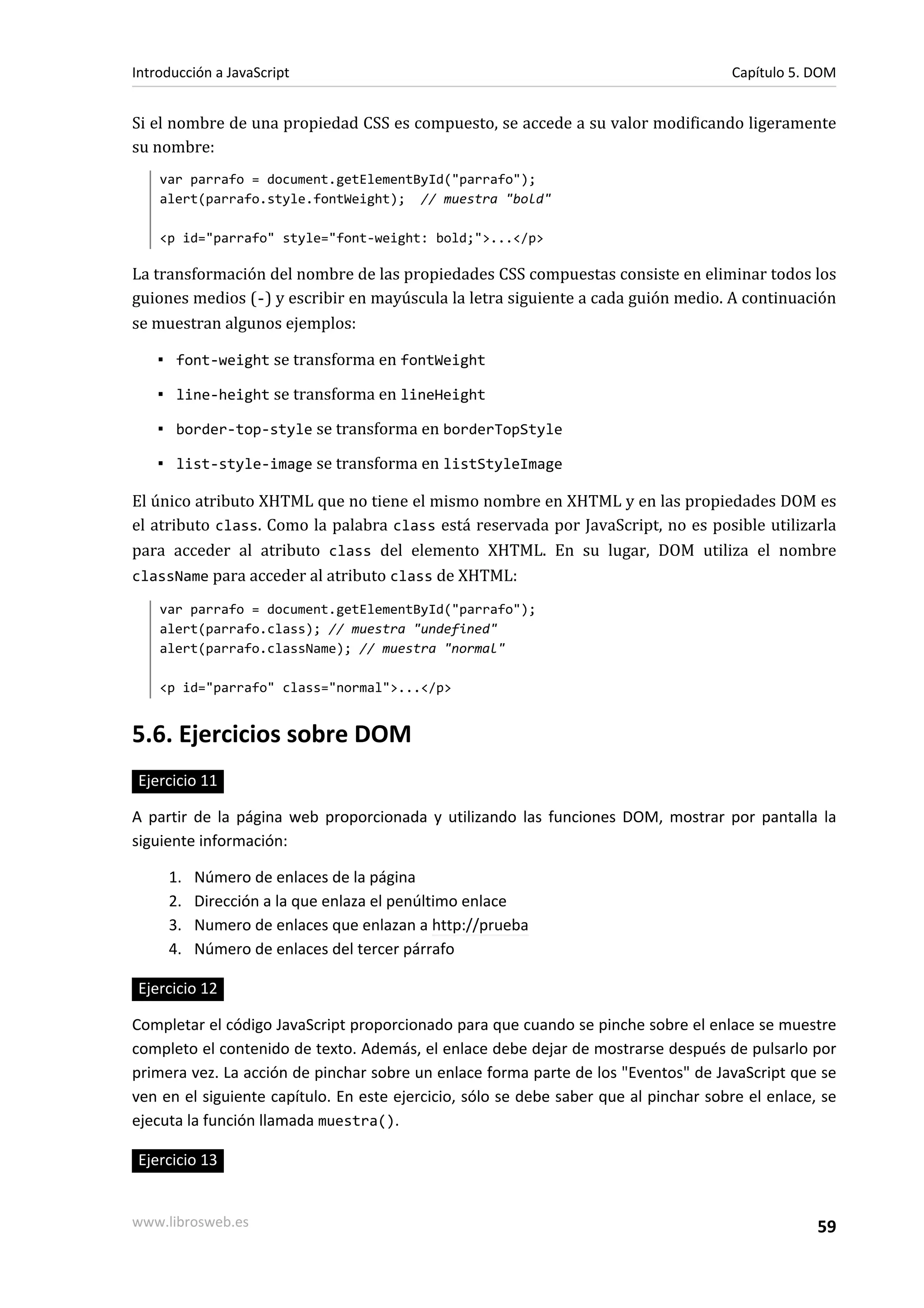 Si el nombre de una propiedad CSS es compuesto, se accede a su valor modificando ligeramente
su nombre:
var parrafo = document.getElementById("parrafo");
alert(parrafo.style.fontWeight); // muestra "bold"
<p id="parrafo" style="font-weight: bold;">...</p>
La transformación del nombre de las propiedades CSS compuestas consiste en eliminar todos los
guiones medios (-) y escribir en mayúscula la letra siguiente a cada guión medio. A continuación
se muestran algunos ejemplos:
▪ font-weight se transforma en fontWeight
▪ line-height se transforma en lineHeight
▪ border-top-style se transforma en borderTopStyle
▪ list-style-image se transforma en listStyleImage
El único atributo XHTML que no tiene el mismo nombre en XHTML y en las propiedades DOM es
el atributo class. Como la palabra class está reservada por JavaScript, no es posible utilizarla
para acceder al atributo class del elemento XHTML. En su lugar, DOM utiliza el nombre
className para acceder al atributo class de XHTML:
var parrafo = document.getElementById("parrafo");
alert(parrafo.class); // muestra "undefined"
alert(parrafo.className); // muestra "normal"
<p id="parrafo" class="normal">...</p>
5.6. Ejercicios sobre DOM
Ejercicio 11
A partir de la página web proporcionada y utilizando las funciones DOM, mostrar por pantalla la
siguiente información:
1. Número de enlaces de la página
2. Dirección a la que enlaza el penúltimo enlace
3. Numero de enlaces que enlazan a http://prueba
4. Número de enlaces del tercer párrafo
Ejercicio 12
Completar el código JavaScript proporcionado para que cuando se pinche sobre el enlace se muestre
completo el contenido de texto. Además, el enlace debe dejar de mostrarse después de pulsarlo por
primera vez. La acción de pinchar sobre un enlace forma parte de los "Eventos" de JavaScript que se
ven en el siguiente capítulo. En este ejercicio, sólo se debe saber que al pinchar sobre el enlace, se
ejecuta la función llamada muestra().
Ejercicio 13
Introducción a JavaScript Capítulo 5. DOM
www.librosweb.es 59
 