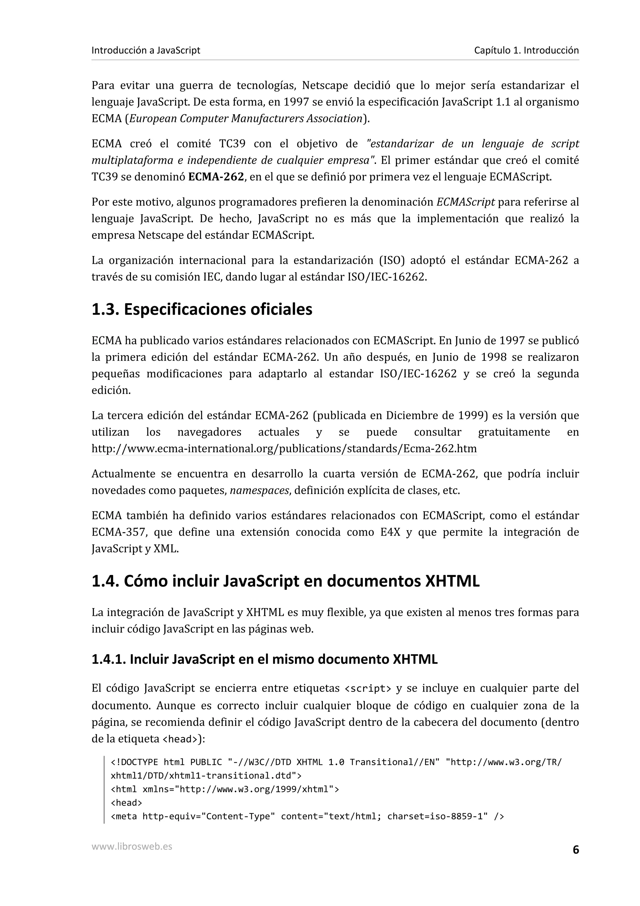 Para evitar una guerra de tecnologías, Netscape decidió que lo mejor sería estandarizar el
lenguaje JavaScript. De esta forma, en 1997 se envió la especificación JavaScript 1.1 al organismo
ECMA (European Computer Manufacturers Association).
ECMA creó el comité TC39 con el objetivo de "estandarizar de un lenguaje de script
multiplataforma e independiente de cualquier empresa". El primer estándar que creó el comité
TC39 se denominó ECMA-262, en el que se definió por primera vez el lenguaje ECMAScript.
Por este motivo, algunos programadores prefieren la denominación ECMAScript para referirse al
lenguaje JavaScript. De hecho, JavaScript no es más que la implementación que realizó la
empresa Netscape del estándar ECMAScript.
La organización internacional para la estandarización (ISO) adoptó el estándar ECMA-262 a
través de su comisión IEC, dando lugar al estándar ISO/IEC-16262.
1.3. Especificaciones oficiales
ECMA ha publicado varios estándares relacionados con ECMAScript. En Junio de 1997 se publicó
la primera edición del estándar ECMA-262. Un año después, en Junio de 1998 se realizaron
pequeñas modificaciones para adaptarlo al estandar ISO/IEC-16262 y se creó la segunda
edición.
La tercera edición del estándar ECMA-262 (publicada en Diciembre de 1999) es la versión que
utilizan los navegadores actuales y se puede consultar gratuitamente en
http://www.ecma-international.org/publications/standards/Ecma-262.htm
Actualmente se encuentra en desarrollo la cuarta versión de ECMA-262, que podría incluir
novedades como paquetes, namespaces, definición explícita de clases, etc.
ECMA también ha definido varios estándares relacionados con ECMAScript, como el estándar
ECMA-357, que define una extensión conocida como E4X y que permite la integración de
JavaScript y XML.
1.4. Cómo incluir JavaScript en documentos XHTML
La integración de JavaScript y XHTML es muy flexible, ya que existen al menos tres formas para
incluir código JavaScript en las páginas web.
1.4.1. Incluir JavaScript en el mismo documento XHTML
El código JavaScript se encierra entre etiquetas <script> y se incluye en cualquier parte del
documento. Aunque es correcto incluir cualquier bloque de código en cualquier zona de la
página, se recomienda definir el código JavaScript dentro de la cabecera del documento (dentro
de la etiqueta <head>):
<!DOCTYPE html PUBLIC "-//W3C//DTD XHTML 1.0 Transitional//EN" "http://www.w3.org/TR/
xhtml1/DTD/xhtml1-transitional.dtd">
<html xmlns="http://www.w3.org/1999/xhtml">
<head>
<meta http-equiv="Content-Type" content="text/html; charset=iso-8859-1" />
Introducción a JavaScript Capítulo 1. Introducción
www.librosweb.es 6
 