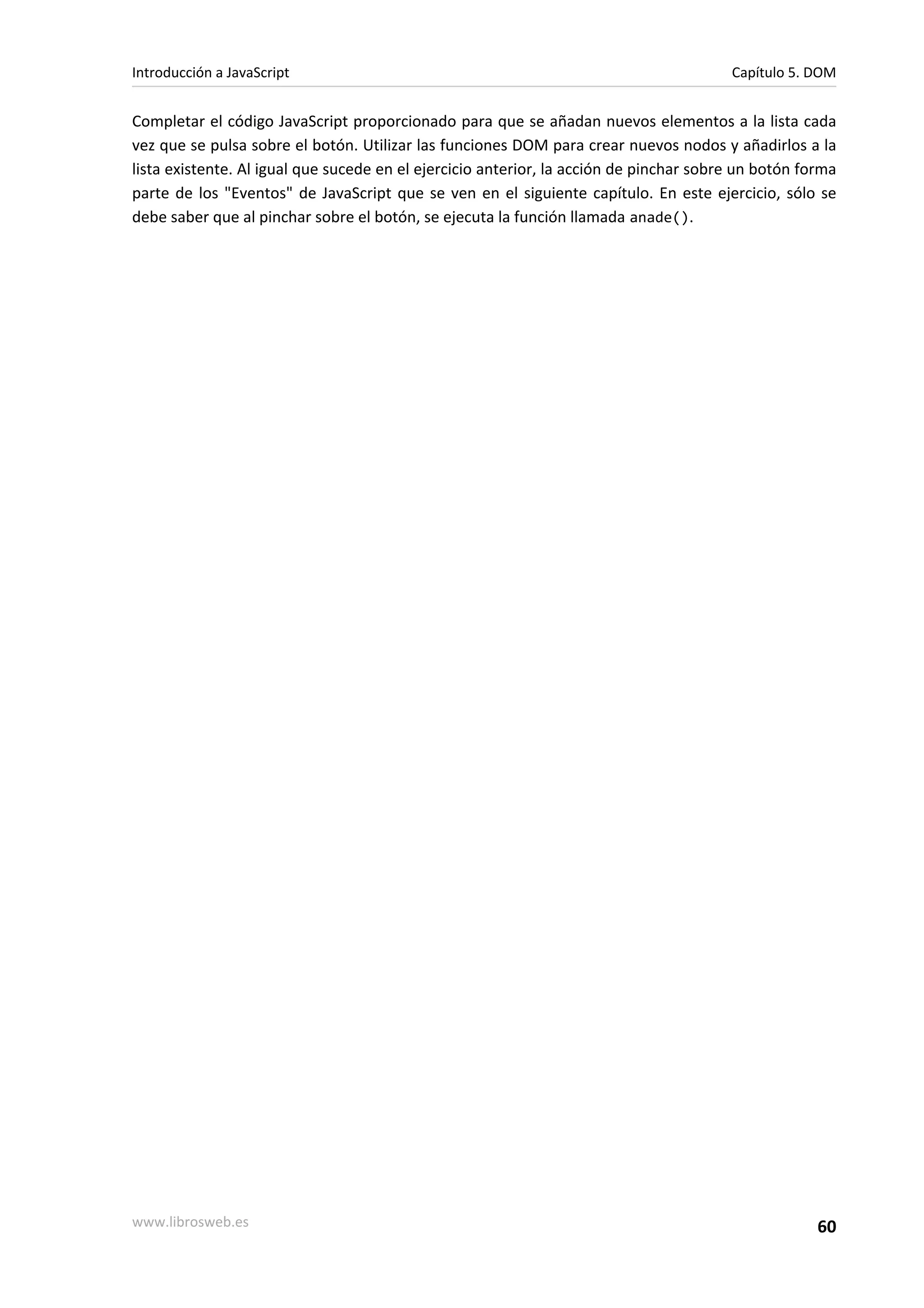 Completar el código JavaScript proporcionado para que se añadan nuevos elementos a la lista cada
vez que se pulsa sobre el botón. Utilizar las funciones DOM para crear nuevos nodos y añadirlos a la
lista existente. Al igual que sucede en el ejercicio anterior, la acción de pinchar sobre un botón forma
parte de los "Eventos" de JavaScript que se ven en el siguiente capítulo. En este ejercicio, sólo se
debe saber que al pinchar sobre el botón, se ejecuta la función llamada anade().
Introducción a JavaScript Capítulo 5. DOM
www.librosweb.es 60
 