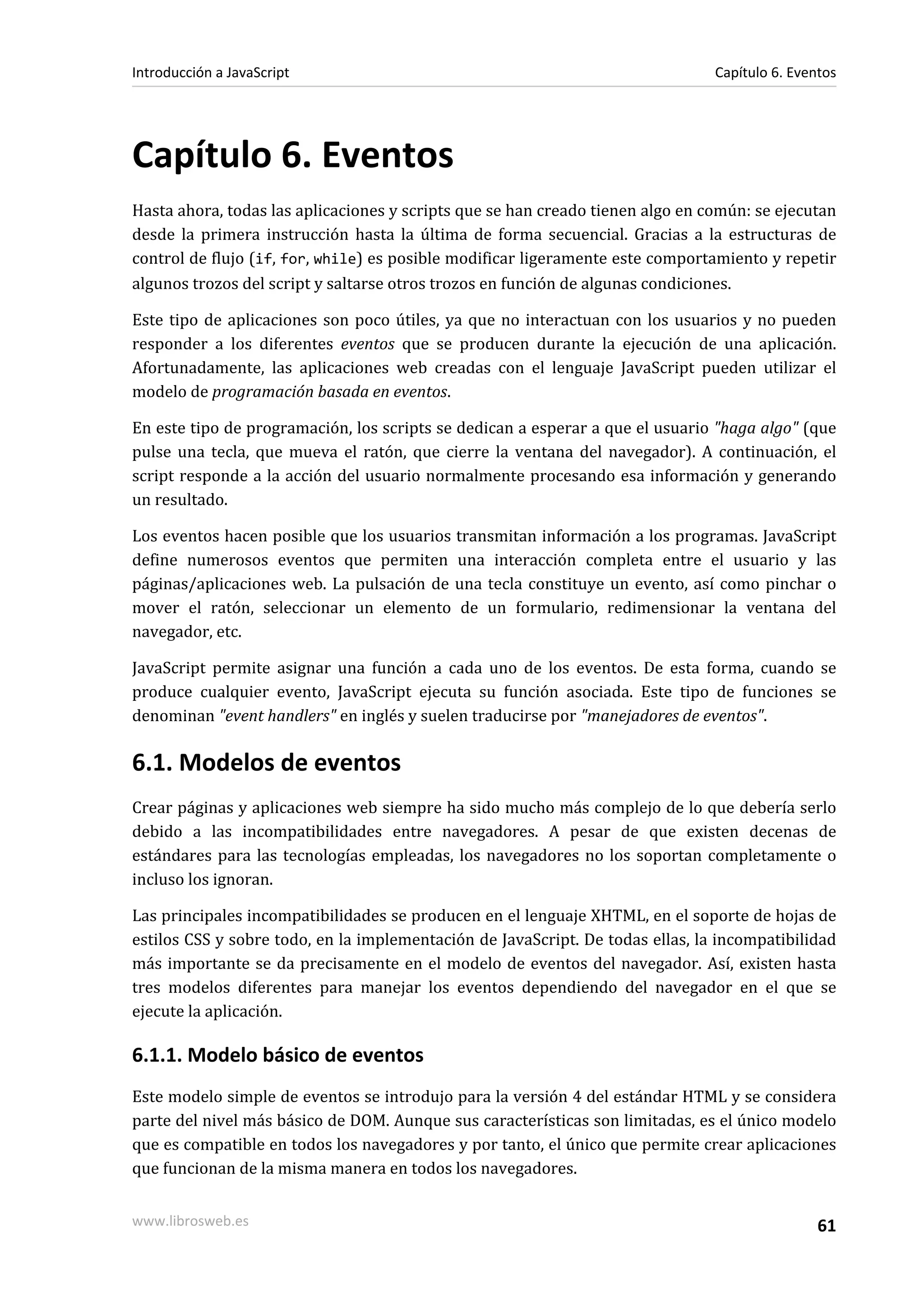 Capítulo 6. Eventos
Hasta ahora, todas las aplicaciones y scripts que se han creado tienen algo en común: se ejecutan
desde la primera instrucción hasta la última de forma secuencial. Gracias a la estructuras de
control de flujo (if, for, while) es posible modificar ligeramente este comportamiento y repetir
algunos trozos del script y saltarse otros trozos en función de algunas condiciones.
Este tipo de aplicaciones son poco útiles, ya que no interactuan con los usuarios y no pueden
responder a los diferentes eventos que se producen durante la ejecución de una aplicación.
Afortunadamente, las aplicaciones web creadas con el lenguaje JavaScript pueden utilizar el
modelo de programación basada en eventos.
En este tipo de programación, los scripts se dedican a esperar a que el usuario "haga algo" (que
pulse una tecla, que mueva el ratón, que cierre la ventana del navegador). A continuación, el
script responde a la acción del usuario normalmente procesando esa información y generando
un resultado.
Los eventos hacen posible que los usuarios transmitan información a los programas. JavaScript
define numerosos eventos que permiten una interacción completa entre el usuario y las
páginas/aplicaciones web. La pulsación de una tecla constituye un evento, así como pinchar o
mover el ratón, seleccionar un elemento de un formulario, redimensionar la ventana del
navegador, etc.
JavaScript permite asignar una función a cada uno de los eventos. De esta forma, cuando se
produce cualquier evento, JavaScript ejecuta su función asociada. Este tipo de funciones se
denominan "event handlers" en inglés y suelen traducirse por "manejadores de eventos".
6.1. Modelos de eventos
Crear páginas y aplicaciones web siempre ha sido mucho más complejo de lo que debería serlo
debido a las incompatibilidades entre navegadores. A pesar de que existen decenas de
estándares para las tecnologías empleadas, los navegadores no los soportan completamente o
incluso los ignoran.
Las principales incompatibilidades se producen en el lenguaje XHTML, en el soporte de hojas de
estilos CSS y sobre todo, en la implementación de JavaScript. De todas ellas, la incompatibilidad
más importante se da precisamente en el modelo de eventos del navegador. Así, existen hasta
tres modelos diferentes para manejar los eventos dependiendo del navegador en el que se
ejecute la aplicación.
6.1.1. Modelo básico de eventos
Este modelo simple de eventos se introdujo para la versión 4 del estándar HTML y se considera
parte del nivel más básico de DOM. Aunque sus características son limitadas, es el único modelo
que es compatible en todos los navegadores y por tanto, el único que permite crear aplicaciones
que funcionan de la misma manera en todos los navegadores.
Introducción a JavaScript Capítulo 6. Eventos
www.librosweb.es 61
 