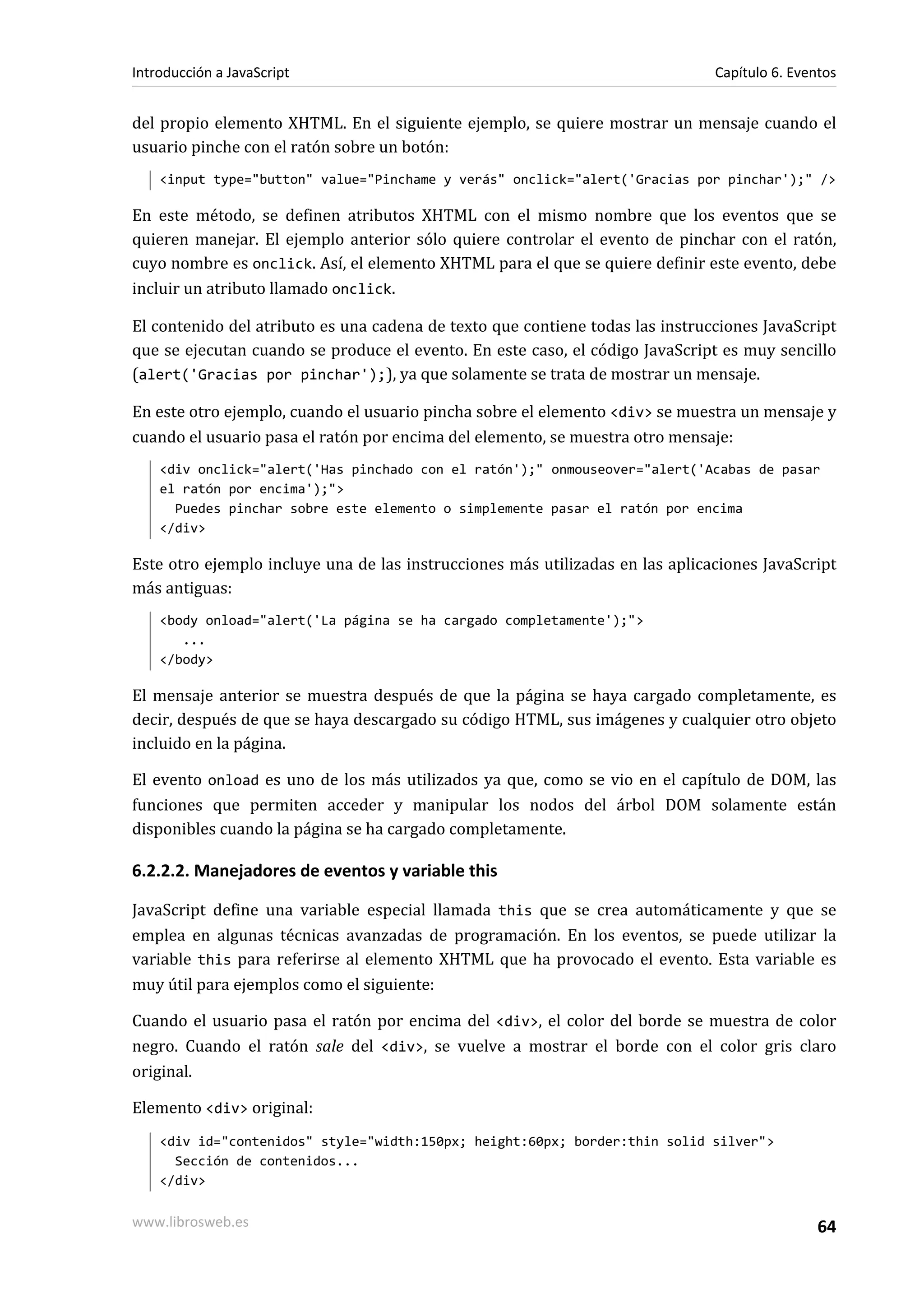del propio elemento XHTML. En el siguiente ejemplo, se quiere mostrar un mensaje cuando el
usuario pinche con el ratón sobre un botón:
<input type="button" value="Pinchame y verás" onclick="alert('Gracias por pinchar');" />
En este método, se definen atributos XHTML con el mismo nombre que los eventos que se
quieren manejar. El ejemplo anterior sólo quiere controlar el evento de pinchar con el ratón,
cuyo nombre es onclick. Así, el elemento XHTML para el que se quiere definir este evento, debe
incluir un atributo llamado onclick.
El contenido del atributo es una cadena de texto que contiene todas las instrucciones JavaScript
que se ejecutan cuando se produce el evento. En este caso, el código JavaScript es muy sencillo
(alert('Gracias por pinchar');), ya que solamente se trata de mostrar un mensaje.
En este otro ejemplo, cuando el usuario pincha sobre el elemento <div> se muestra un mensaje y
cuando el usuario pasa el ratón por encima del elemento, se muestra otro mensaje:
<div onclick="alert('Has pinchado con el ratón');" onmouseover="alert('Acabas de pasar
el ratón por encima');">
Puedes pinchar sobre este elemento o simplemente pasar el ratón por encima
</div>
Este otro ejemplo incluye una de las instrucciones más utilizadas en las aplicaciones JavaScript
más antiguas:
<body onload="alert('La página se ha cargado completamente');">
...
</body>
El mensaje anterior se muestra después de que la página se haya cargado completamente, es
decir, después de que se haya descargado su código HTML, sus imágenes y cualquier otro objeto
incluido en la página.
El evento onload es uno de los más utilizados ya que, como se vio en el capítulo de DOM, las
funciones que permiten acceder y manipular los nodos del árbol DOM solamente están
disponibles cuando la página se ha cargado completamente.
6.2.2.2. Manejadores de eventos y variable this
JavaScript define una variable especial llamada this que se crea automáticamente y que se
emplea en algunas técnicas avanzadas de programación. En los eventos, se puede utilizar la
variable this para referirse al elemento XHTML que ha provocado el evento. Esta variable es
muy útil para ejemplos como el siguiente:
Cuando el usuario pasa el ratón por encima del <div>, el color del borde se muestra de color
negro. Cuando el ratón sale del <div>, se vuelve a mostrar el borde con el color gris claro
original.
Elemento <div> original:
<div id="contenidos" style="width:150px; height:60px; border:thin solid silver">
Sección de contenidos...
</div>
Introducción a JavaScript Capítulo 6. Eventos
www.librosweb.es 64
 