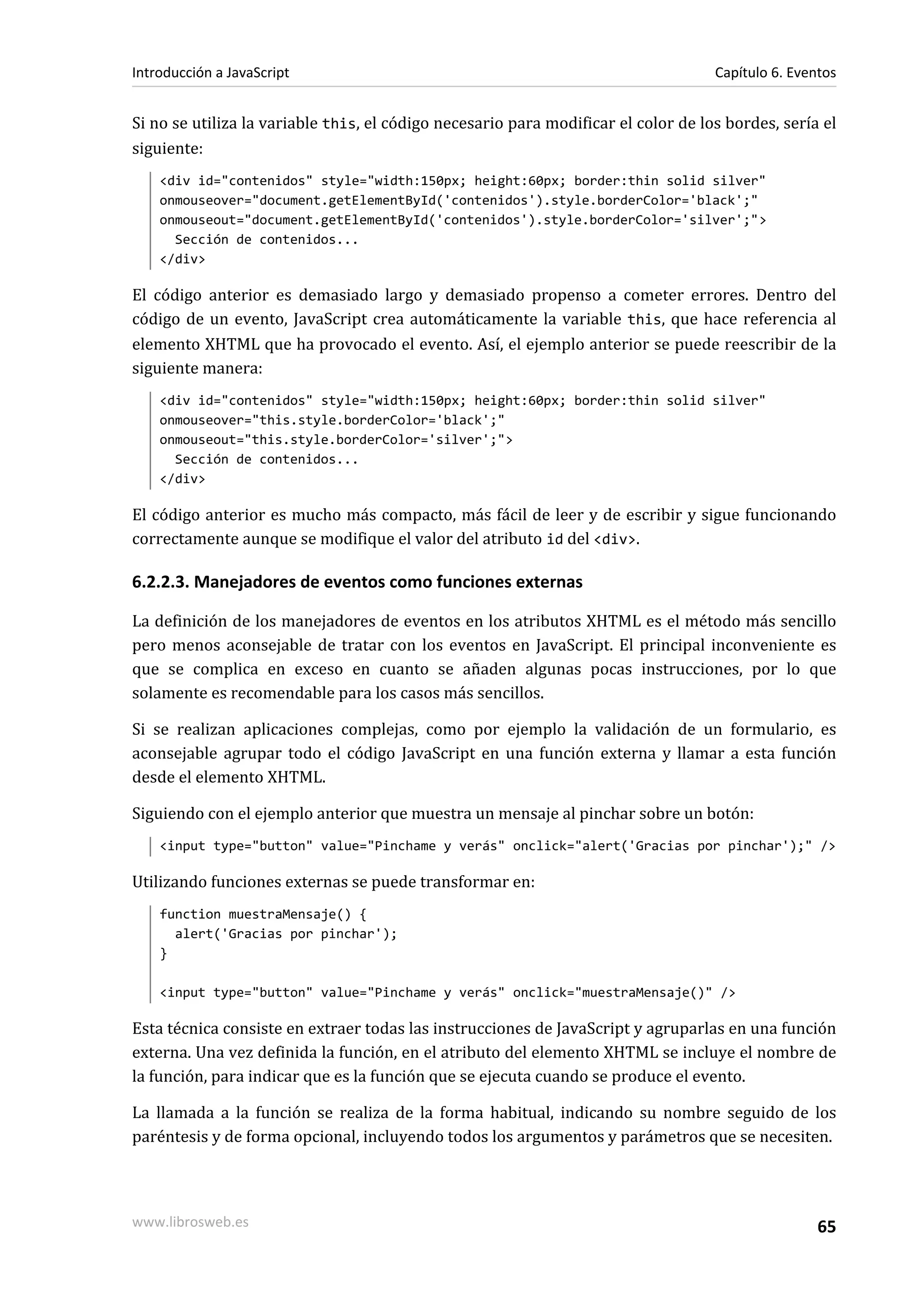 Si no se utiliza la variable this, el código necesario para modificar el color de los bordes, sería el
siguiente:
<div id="contenidos" style="width:150px; height:60px; border:thin solid silver"
onmouseover="document.getElementById('contenidos').style.borderColor='black';"
onmouseout="document.getElementById('contenidos').style.borderColor='silver';">
Sección de contenidos...
</div>
El código anterior es demasiado largo y demasiado propenso a cometer errores. Dentro del
código de un evento, JavaScript crea automáticamente la variable this, que hace referencia al
elemento XHTML que ha provocado el evento. Así, el ejemplo anterior se puede reescribir de la
siguiente manera:
<div id="contenidos" style="width:150px; height:60px; border:thin solid silver"
onmouseover="this.style.borderColor='black';"
onmouseout="this.style.borderColor='silver';">
Sección de contenidos...
</div>
El código anterior es mucho más compacto, más fácil de leer y de escribir y sigue funcionando
correctamente aunque se modifique el valor del atributo id del <div>.
6.2.2.3. Manejadores de eventos como funciones externas
La definición de los manejadores de eventos en los atributos XHTML es el método más sencillo
pero menos aconsejable de tratar con los eventos en JavaScript. El principal inconveniente es
que se complica en exceso en cuanto se añaden algunas pocas instrucciones, por lo que
solamente es recomendable para los casos más sencillos.
Si se realizan aplicaciones complejas, como por ejemplo la validación de un formulario, es
aconsejable agrupar todo el código JavaScript en una función externa y llamar a esta función
desde el elemento XHTML.
Siguiendo con el ejemplo anterior que muestra un mensaje al pinchar sobre un botón:
<input type="button" value="Pinchame y verás" onclick="alert('Gracias por pinchar');" />
Utilizando funciones externas se puede transformar en:
function muestraMensaje() {
alert('Gracias por pinchar');
}
<input type="button" value="Pinchame y verás" onclick="muestraMensaje()" />
Esta técnica consiste en extraer todas las instrucciones de JavaScript y agruparlas en una función
externa. Una vez definida la función, en el atributo del elemento XHTML se incluye el nombre de
la función, para indicar que es la función que se ejecuta cuando se produce el evento.
La llamada a la función se realiza de la forma habitual, indicando su nombre seguido de los
paréntesis y de forma opcional, incluyendo todos los argumentos y parámetros que se necesiten.
Introducción a JavaScript Capítulo 6. Eventos
www.librosweb.es 65
 