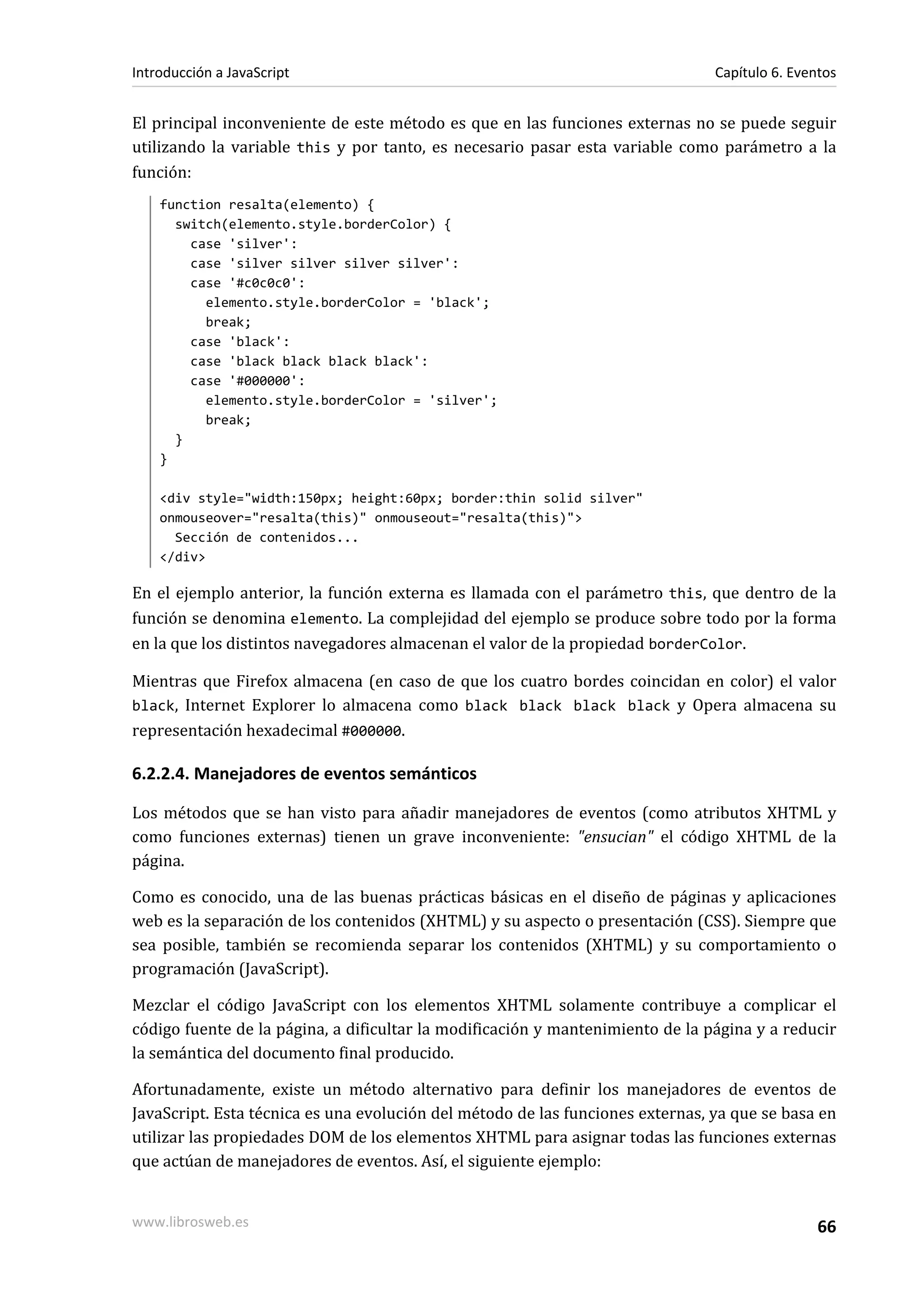 El principal inconveniente de este método es que en las funciones externas no se puede seguir
utilizando la variable this y por tanto, es necesario pasar esta variable como parámetro a la
función:
function resalta(elemento) {
switch(elemento.style.borderColor) {
case 'silver':
case 'silver silver silver silver':
case '#c0c0c0':
elemento.style.borderColor = 'black';
break;
case 'black':
case 'black black black black':
case '#000000':
elemento.style.borderColor = 'silver';
break;
}
}
<div style="width:150px; height:60px; border:thin solid silver"
onmouseover="resalta(this)" onmouseout="resalta(this)">
Sección de contenidos...
</div>
En el ejemplo anterior, la función externa es llamada con el parámetro this, que dentro de la
función se denomina elemento. La complejidad del ejemplo se produce sobre todo por la forma
en la que los distintos navegadores almacenan el valor de la propiedad borderColor.
Mientras que Firefox almacena (en caso de que los cuatro bordes coincidan en color) el valor
black, Internet Explorer lo almacena como black black black black y Opera almacena su
representación hexadecimal #000000.
6.2.2.4. Manejadores de eventos semánticos
Los métodos que se han visto para añadir manejadores de eventos (como atributos XHTML y
como funciones externas) tienen un grave inconveniente: "ensucian" el código XHTML de la
página.
Como es conocido, una de las buenas prácticas básicas en el diseño de páginas y aplicaciones
web es la separación de los contenidos (XHTML) y su aspecto o presentación (CSS). Siempre que
sea posible, también se recomienda separar los contenidos (XHTML) y su comportamiento o
programación (JavaScript).
Mezclar el código JavaScript con los elementos XHTML solamente contribuye a complicar el
código fuente de la página, a dificultar la modificación y mantenimiento de la página y a reducir
la semántica del documento final producido.
Afortunadamente, existe un método alternativo para definir los manejadores de eventos de
JavaScript. Esta técnica es una evolución del método de las funciones externas, ya que se basa en
utilizar las propiedades DOM de los elementos XHTML para asignar todas las funciones externas
que actúan de manejadores de eventos. Así, el siguiente ejemplo:
Introducción a JavaScript Capítulo 6. Eventos
www.librosweb.es 66
 
