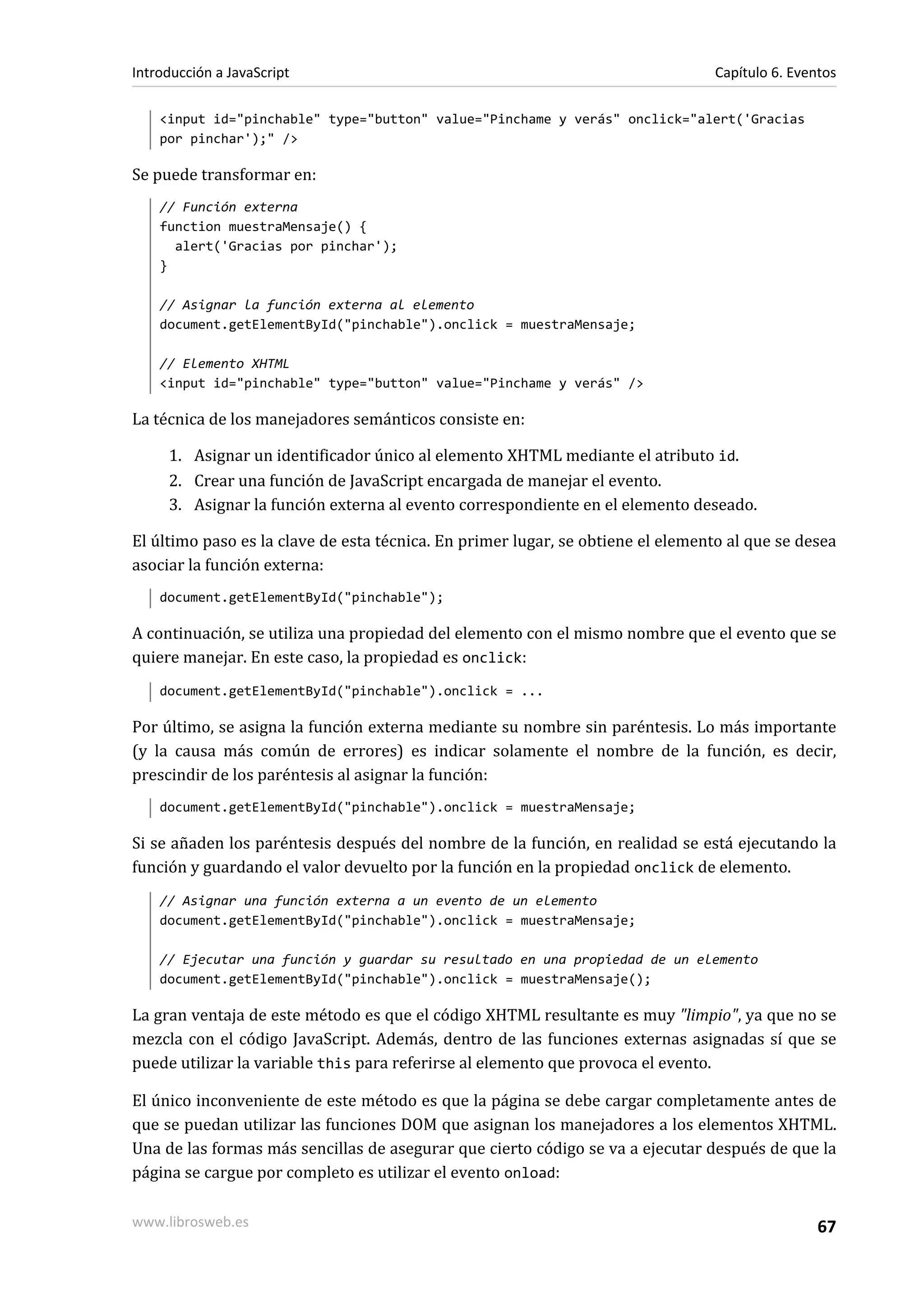 <input id="pinchable" type="button" value="Pinchame y verás" onclick="alert('Gracias
por pinchar');" />
Se puede transformar en:
// Función externa
function muestraMensaje() {
alert('Gracias por pinchar');
}
// Asignar la función externa al elemento
document.getElementById("pinchable").onclick = muestraMensaje;
// Elemento XHTML
<input id="pinchable" type="button" value="Pinchame y verás" />
La técnica de los manejadores semánticos consiste en:
1. Asignar un identificador único al elemento XHTML mediante el atributo id.
2. Crear una función de JavaScript encargada de manejar el evento.
3. Asignar la función externa al evento correspondiente en el elemento deseado.
El último paso es la clave de esta técnica. En primer lugar, se obtiene el elemento al que se desea
asociar la función externa:
document.getElementById("pinchable");
A continuación, se utiliza una propiedad del elemento con el mismo nombre que el evento que se
quiere manejar. En este caso, la propiedad es onclick:
document.getElementById("pinchable").onclick = ...
Por último, se asigna la función externa mediante su nombre sin paréntesis. Lo más importante
(y la causa más común de errores) es indicar solamente el nombre de la función, es decir,
prescindir de los paréntesis al asignar la función:
document.getElementById("pinchable").onclick = muestraMensaje;
Si se añaden los paréntesis después del nombre de la función, en realidad se está ejecutando la
función y guardando el valor devuelto por la función en la propiedad onclick de elemento.
// Asignar una función externa a un evento de un elemento
document.getElementById("pinchable").onclick = muestraMensaje;
// Ejecutar una función y guardar su resultado en una propiedad de un elemento
document.getElementById("pinchable").onclick = muestraMensaje();
La gran ventaja de este método es que el código XHTML resultante es muy "limpio", ya que no se
mezcla con el código JavaScript. Además, dentro de las funciones externas asignadas sí que se
puede utilizar la variable this para referirse al elemento que provoca el evento.
El único inconveniente de este método es que la página se debe cargar completamente antes de
que se puedan utilizar las funciones DOM que asignan los manejadores a los elementos XHTML.
Una de las formas más sencillas de asegurar que cierto código se va a ejecutar después de que la
página se cargue por completo es utilizar el evento onload:
Introducción a JavaScript Capítulo 6. Eventos
www.librosweb.es 67
 