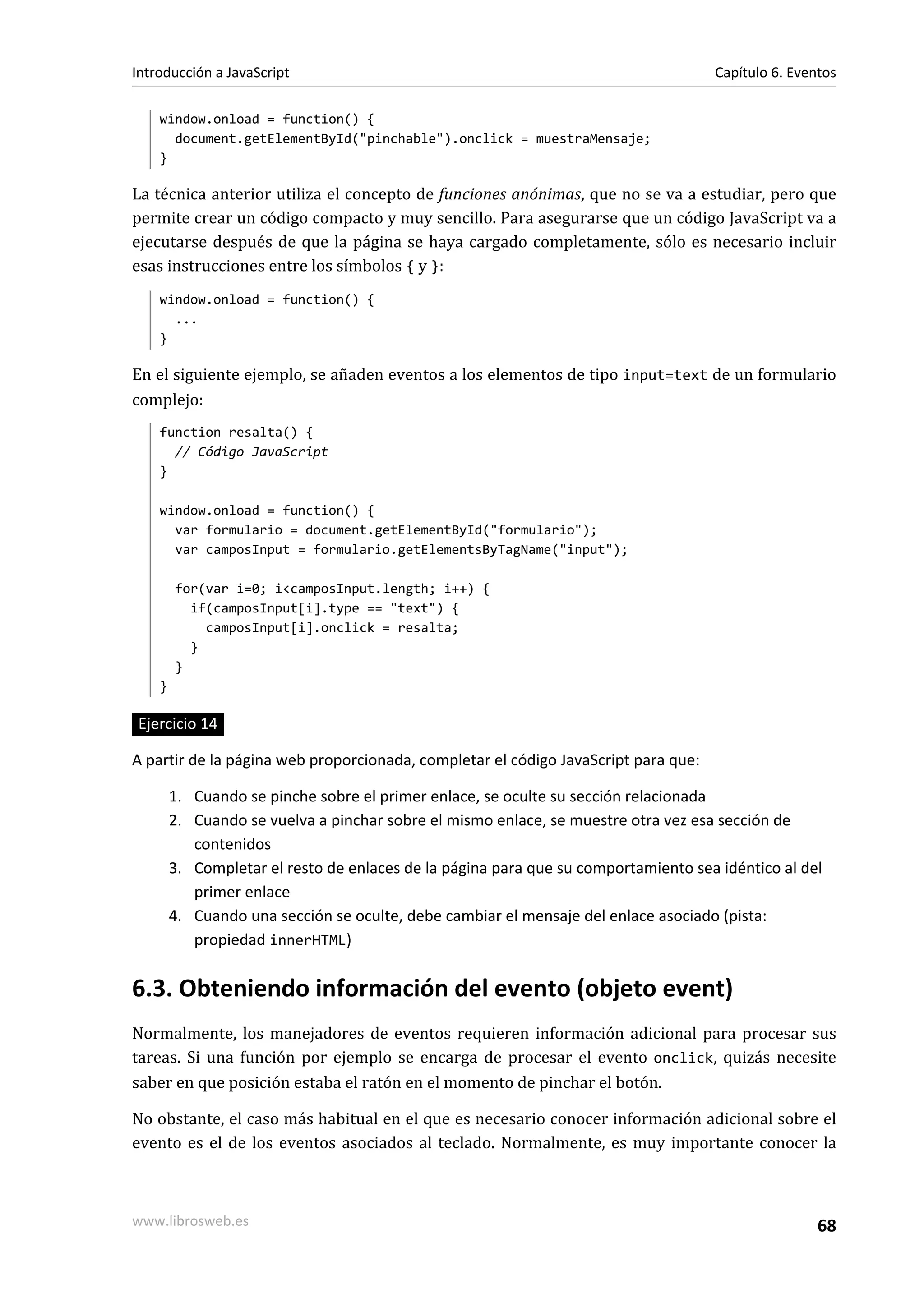 window.onload = function() {
document.getElementById("pinchable").onclick = muestraMensaje;
}
La técnica anterior utiliza el concepto de funciones anónimas, que no se va a estudiar, pero que
permite crear un código compacto y muy sencillo. Para asegurarse que un código JavaScript va a
ejecutarse después de que la página se haya cargado completamente, sólo es necesario incluir
esas instrucciones entre los símbolos { y }:
window.onload = function() {
...
}
En el siguiente ejemplo, se añaden eventos a los elementos de tipo input=text de un formulario
complejo:
function resalta() {
// Código JavaScript
}
window.onload = function() {
var formulario = document.getElementById("formulario");
var camposInput = formulario.getElementsByTagName("input");
for(var i=0; i<camposInput.length; i++) {
if(camposInput[i].type == "text") {
camposInput[i].onclick = resalta;
}
}
}
Ejercicio 14
A partir de la página web proporcionada, completar el código JavaScript para que:
1. Cuando se pinche sobre el primer enlace, se oculte su sección relacionada
2. Cuando se vuelva a pinchar sobre el mismo enlace, se muestre otra vez esa sección de
contenidos
3. Completar el resto de enlaces de la página para que su comportamiento sea idéntico al del
primer enlace
4. Cuando una sección se oculte, debe cambiar el mensaje del enlace asociado (pista:
propiedad innerHTML)
6.3. Obteniendo información del evento (objeto event)
Normalmente, los manejadores de eventos requieren información adicional para procesar sus
tareas. Si una función por ejemplo se encarga de procesar el evento onclick, quizás necesite
saber en que posición estaba el ratón en el momento de pinchar el botón.
No obstante, el caso más habitual en el que es necesario conocer información adicional sobre el
evento es el de los eventos asociados al teclado. Normalmente, es muy importante conocer la
Introducción a JavaScript Capítulo 6. Eventos
www.librosweb.es 68
 