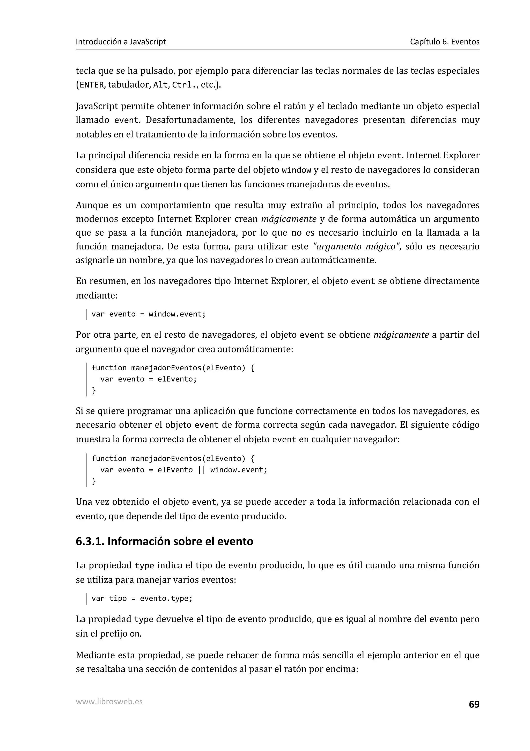 tecla que se ha pulsado, por ejemplo para diferenciar las teclas normales de las teclas especiales
(ENTER, tabulador, Alt, Ctrl., etc.).
JavaScript permite obtener información sobre el ratón y el teclado mediante un objeto especial
llamado event. Desafortunadamente, los diferentes navegadores presentan diferencias muy
notables en el tratamiento de la información sobre los eventos.
La principal diferencia reside en la forma en la que se obtiene el objeto event. Internet Explorer
considera que este objeto forma parte del objeto window y el resto de navegadores lo consideran
como el único argumento que tienen las funciones manejadoras de eventos.
Aunque es un comportamiento que resulta muy extraño al principio, todos los navegadores
modernos excepto Internet Explorer crean mágicamente y de forma automática un argumento
que se pasa a la función manejadora, por lo que no es necesario incluirlo en la llamada a la
función manejadora. De esta forma, para utilizar este "argumento mágico", sólo es necesario
asignarle un nombre, ya que los navegadores lo crean automáticamente.
En resumen, en los navegadores tipo Internet Explorer, el objeto event se obtiene directamente
mediante:
var evento = window.event;
Por otra parte, en el resto de navegadores, el objeto event se obtiene mágicamente a partir del
argumento que el navegador crea automáticamente:
function manejadorEventos(elEvento) {
var evento = elEvento;
}
Si se quiere programar una aplicación que funcione correctamente en todos los navegadores, es
necesario obtener el objeto event de forma correcta según cada navegador. El siguiente código
muestra la forma correcta de obtener el objeto event en cualquier navegador:
function manejadorEventos(elEvento) {
var evento = elEvento || window.event;
}
Una vez obtenido el objeto event, ya se puede acceder a toda la información relacionada con el
evento, que depende del tipo de evento producido.
6.3.1. Información sobre el evento
La propiedad type indica el tipo de evento producido, lo que es útil cuando una misma función
se utiliza para manejar varios eventos:
var tipo = evento.type;
La propiedad type devuelve el tipo de evento producido, que es igual al nombre del evento pero
sin el prefijo on.
Mediante esta propiedad, se puede rehacer de forma más sencilla el ejemplo anterior en el que
se resaltaba una sección de contenidos al pasar el ratón por encima:
Introducción a JavaScript Capítulo 6. Eventos
www.librosweb.es 69
 