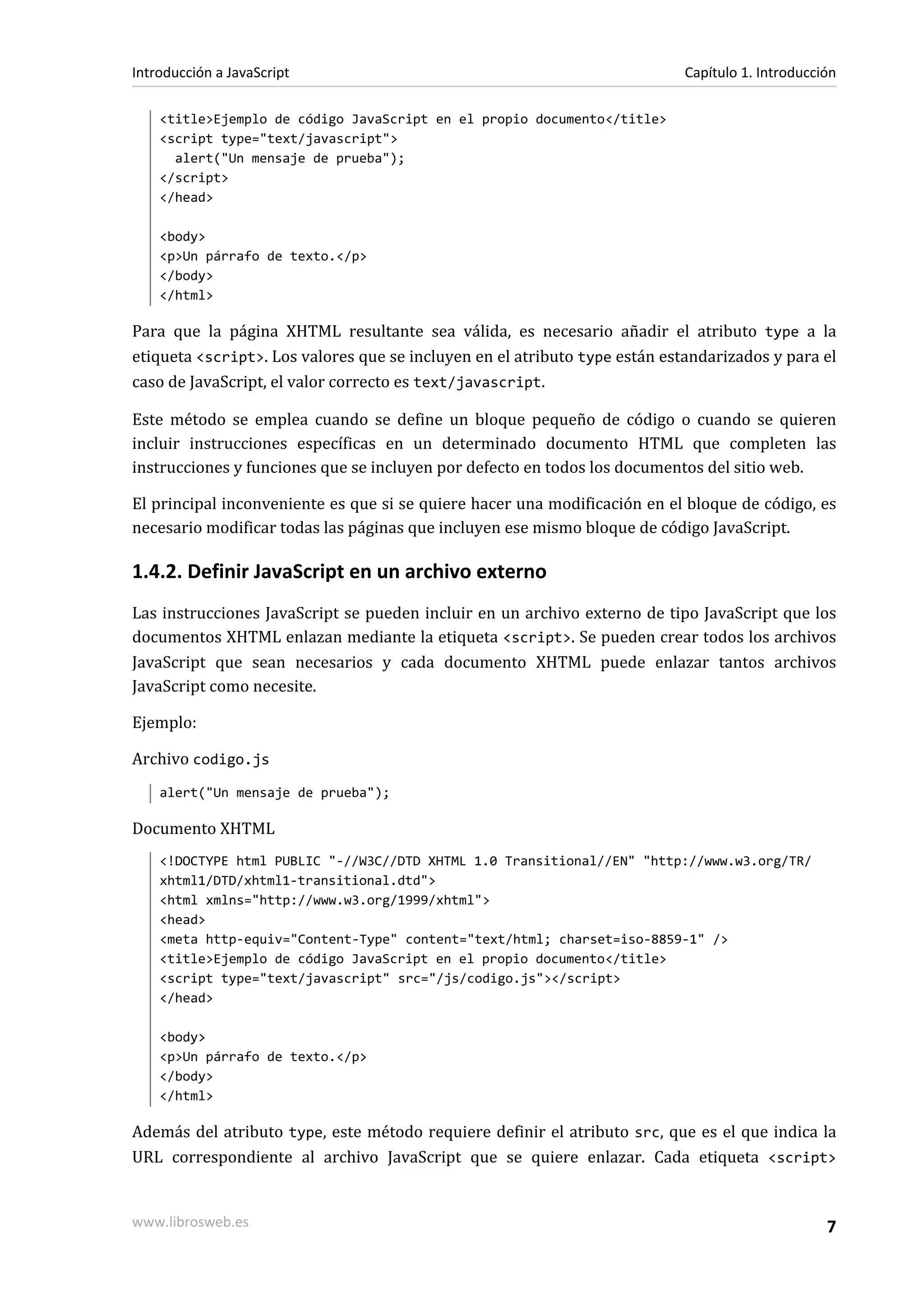<title>Ejemplo de código JavaScript en el propio documento</title>
<script type="text/javascript">
alert("Un mensaje de prueba");
</script>
</head>
<body>
<p>Un párrafo de texto.</p>
</body>
</html>
Para que la página XHTML resultante sea válida, es necesario añadir el atributo type a la
etiqueta <script>. Los valores que se incluyen en el atributo type están estandarizados y para el
caso de JavaScript, el valor correcto es text/javascript.
Este método se emplea cuando se define un bloque pequeño de código o cuando se quieren
incluir instrucciones específicas en un determinado documento HTML que completen las
instrucciones y funciones que se incluyen por defecto en todos los documentos del sitio web.
El principal inconveniente es que si se quiere hacer una modificación en el bloque de código, es
necesario modificar todas las páginas que incluyen ese mismo bloque de código JavaScript.
1.4.2. Definir JavaScript en un archivo externo
Las instrucciones JavaScript se pueden incluir en un archivo externo de tipo JavaScript que los
documentos XHTML enlazan mediante la etiqueta <script>. Se pueden crear todos los archivos
JavaScript que sean necesarios y cada documento XHTML puede enlazar tantos archivos
JavaScript como necesite.
Ejemplo:
Archivo codigo.js
alert("Un mensaje de prueba");
Documento XHTML
<!DOCTYPE html PUBLIC "-//W3C//DTD XHTML 1.0 Transitional//EN" "http://www.w3.org/TR/
xhtml1/DTD/xhtml1-transitional.dtd">
<html xmlns="http://www.w3.org/1999/xhtml">
<head>
<meta http-equiv="Content-Type" content="text/html; charset=iso-8859-1" />
<title>Ejemplo de código JavaScript en el propio documento</title>
<script type="text/javascript" src="/js/codigo.js"></script>
</head>
<body>
<p>Un párrafo de texto.</p>
</body>
</html>
Además del atributo type, este método requiere definir el atributo src, que es el que indica la
URL correspondiente al archivo JavaScript que se quiere enlazar. Cada etiqueta <script>
Introducción a JavaScript Capítulo 1. Introducción
www.librosweb.es 7
 