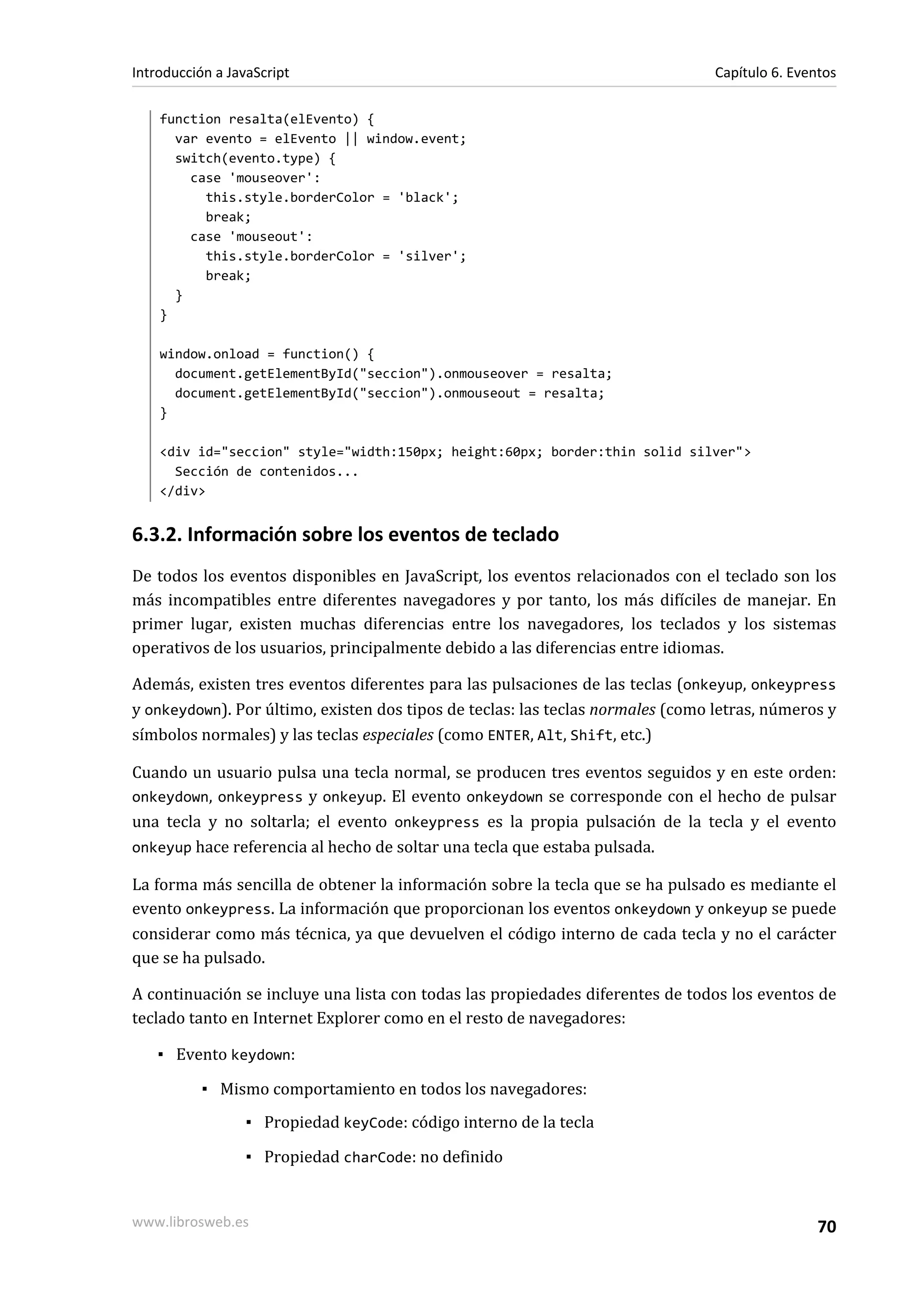 function resalta(elEvento) {
var evento = elEvento || window.event;
switch(evento.type) {
case 'mouseover':
this.style.borderColor = 'black';
break;
case 'mouseout':
this.style.borderColor = 'silver';
break;
}
}
window.onload = function() {
document.getElementById("seccion").onmouseover = resalta;
document.getElementById("seccion").onmouseout = resalta;
}
<div id="seccion" style="width:150px; height:60px; border:thin solid silver">
Sección de contenidos...
</div>
6.3.2. Información sobre los eventos de teclado
De todos los eventos disponibles en JavaScript, los eventos relacionados con el teclado son los
más incompatibles entre diferentes navegadores y por tanto, los más difíciles de manejar. En
primer lugar, existen muchas diferencias entre los navegadores, los teclados y los sistemas
operativos de los usuarios, principalmente debido a las diferencias entre idiomas.
Además, existen tres eventos diferentes para las pulsaciones de las teclas (onkeyup, onkeypress
y onkeydown). Por último, existen dos tipos de teclas: las teclas normales (como letras, números y
símbolos normales) y las teclas especiales (como ENTER, Alt, Shift, etc.)
Cuando un usuario pulsa una tecla normal, se producen tres eventos seguidos y en este orden:
onkeydown, onkeypress y onkeyup. El evento onkeydown se corresponde con el hecho de pulsar
una tecla y no soltarla; el evento onkeypress es la propia pulsación de la tecla y el evento
onkeyup hace referencia al hecho de soltar una tecla que estaba pulsada.
La forma más sencilla de obtener la información sobre la tecla que se ha pulsado es mediante el
evento onkeypress. La información que proporcionan los eventos onkeydown y onkeyup se puede
considerar como más técnica, ya que devuelven el código interno de cada tecla y no el carácter
que se ha pulsado.
A continuación se incluye una lista con todas las propiedades diferentes de todos los eventos de
teclado tanto en Internet Explorer como en el resto de navegadores:
▪ Evento keydown:
▪ Mismo comportamiento en todos los navegadores:
▪ Propiedad keyCode: código interno de la tecla
▪ Propiedad charCode: no definido
Introducción a JavaScript Capítulo 6. Eventos
www.librosweb.es 70
 