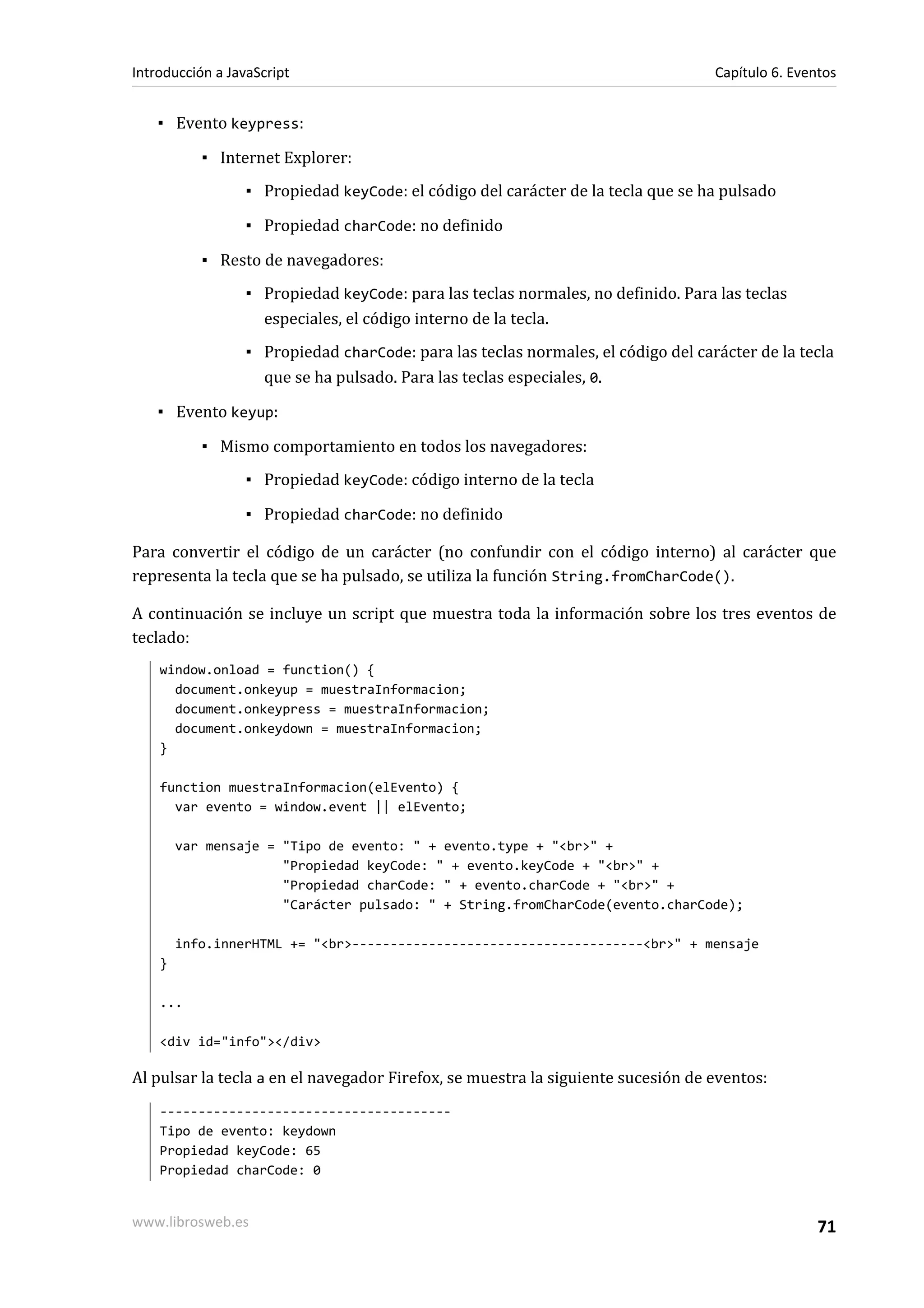 ▪ Evento keypress:
▪ Internet Explorer:
▪ Propiedad keyCode: el código del carácter de la tecla que se ha pulsado
▪ Propiedad charCode: no definido
▪ Resto de navegadores:
▪ Propiedad keyCode: para las teclas normales, no definido. Para las teclas
especiales, el código interno de la tecla.
▪ Propiedad charCode: para las teclas normales, el código del carácter de la tecla
que se ha pulsado. Para las teclas especiales, 0.
▪ Evento keyup:
▪ Mismo comportamiento en todos los navegadores:
▪ Propiedad keyCode: código interno de la tecla
▪ Propiedad charCode: no definido
Para convertir el código de un carácter (no confundir con el código interno) al carácter que
representa la tecla que se ha pulsado, se utiliza la función String.fromCharCode().
A continuación se incluye un script que muestra toda la información sobre los tres eventos de
teclado:
window.onload = function() {
document.onkeyup = muestraInformacion;
document.onkeypress = muestraInformacion;
document.onkeydown = muestraInformacion;
}
function muestraInformacion(elEvento) {
var evento = window.event || elEvento;
var mensaje = "Tipo de evento: " + evento.type + "<br>" +
"Propiedad keyCode: " + evento.keyCode + "<br>" +
"Propiedad charCode: " + evento.charCode + "<br>" +
"Carácter pulsado: " + String.fromCharCode(evento.charCode);
info.innerHTML += "<br>--------------------------------------<br>" + mensaje
}
...
<div id="info"></div>
Al pulsar la tecla a en el navegador Firefox, se muestra la siguiente sucesión de eventos:
--------------------------------------
Tipo de evento: keydown
Propiedad keyCode: 65
Propiedad charCode: 0
Introducción a JavaScript Capítulo 6. Eventos
www.librosweb.es 71
 