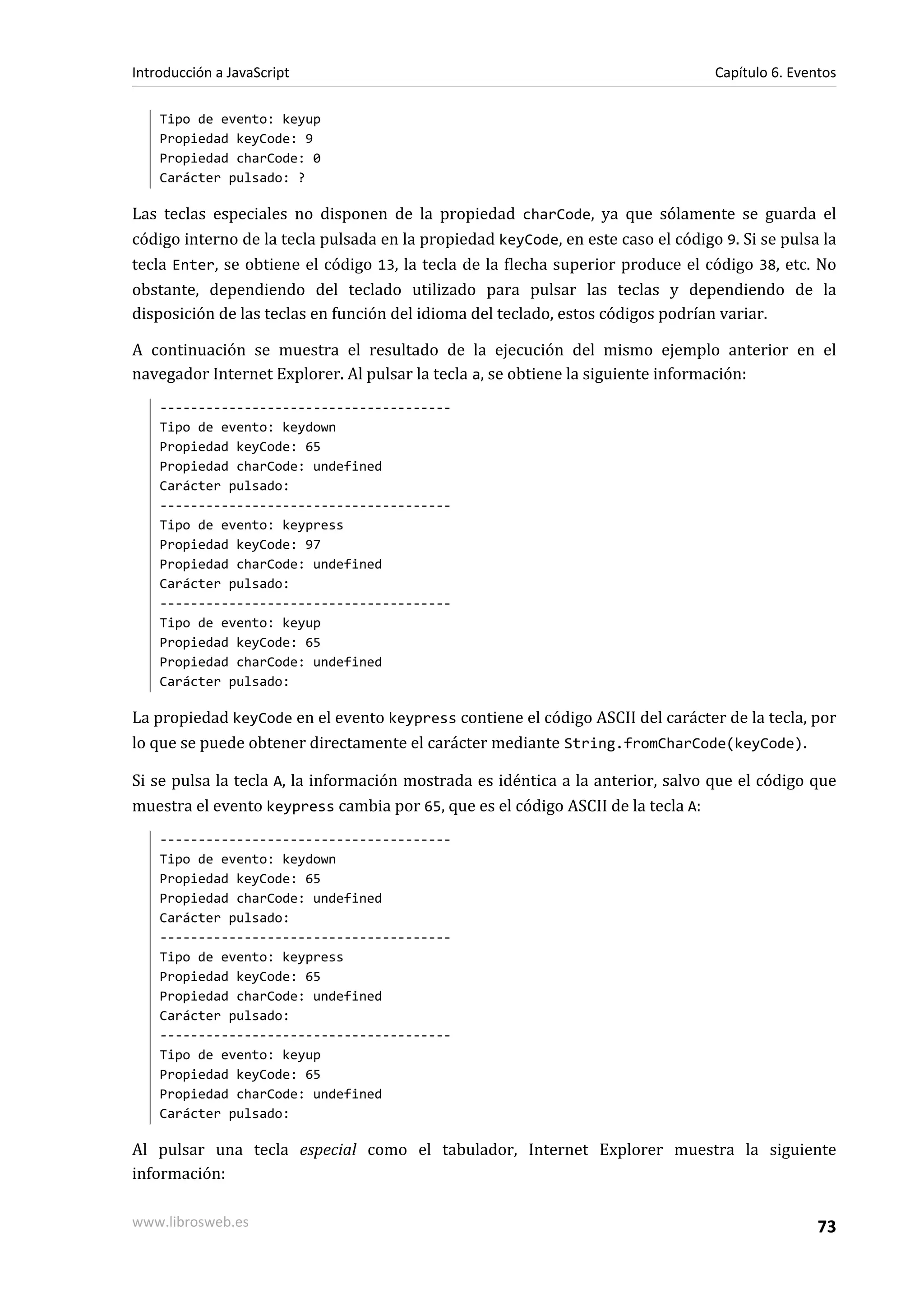 Tipo de evento: keyup
Propiedad keyCode: 9
Propiedad charCode: 0
Carácter pulsado: ?
Las teclas especiales no disponen de la propiedad charCode, ya que sólamente se guarda el
código interno de la tecla pulsada en la propiedad keyCode, en este caso el código 9. Si se pulsa la
tecla Enter, se obtiene el código 13, la tecla de la flecha superior produce el código 38, etc. No
obstante, dependiendo del teclado utilizado para pulsar las teclas y dependiendo de la
disposición de las teclas en función del idioma del teclado, estos códigos podrían variar.
A continuación se muestra el resultado de la ejecución del mismo ejemplo anterior en el
navegador Internet Explorer. Al pulsar la tecla a, se obtiene la siguiente información:
--------------------------------------
Tipo de evento: keydown
Propiedad keyCode: 65
Propiedad charCode: undefined
Carácter pulsado:
--------------------------------------
Tipo de evento: keypress
Propiedad keyCode: 97
Propiedad charCode: undefined
Carácter pulsado:
--------------------------------------
Tipo de evento: keyup
Propiedad keyCode: 65
Propiedad charCode: undefined
Carácter pulsado:
La propiedad keyCode en el evento keypress contiene el código ASCII del carácter de la tecla, por
lo que se puede obtener directamente el carácter mediante String.fromCharCode(keyCode).
Si se pulsa la tecla A, la información mostrada es idéntica a la anterior, salvo que el código que
muestra el evento keypress cambia por 65, que es el código ASCII de la tecla A:
--------------------------------------
Tipo de evento: keydown
Propiedad keyCode: 65
Propiedad charCode: undefined
Carácter pulsado:
--------------------------------------
Tipo de evento: keypress
Propiedad keyCode: 65
Propiedad charCode: undefined
Carácter pulsado:
--------------------------------------
Tipo de evento: keyup
Propiedad keyCode: 65
Propiedad charCode: undefined
Carácter pulsado:
Al pulsar una tecla especial como el tabulador, Internet Explorer muestra la siguiente
información:
Introducción a JavaScript Capítulo 6. Eventos
www.librosweb.es 73
 