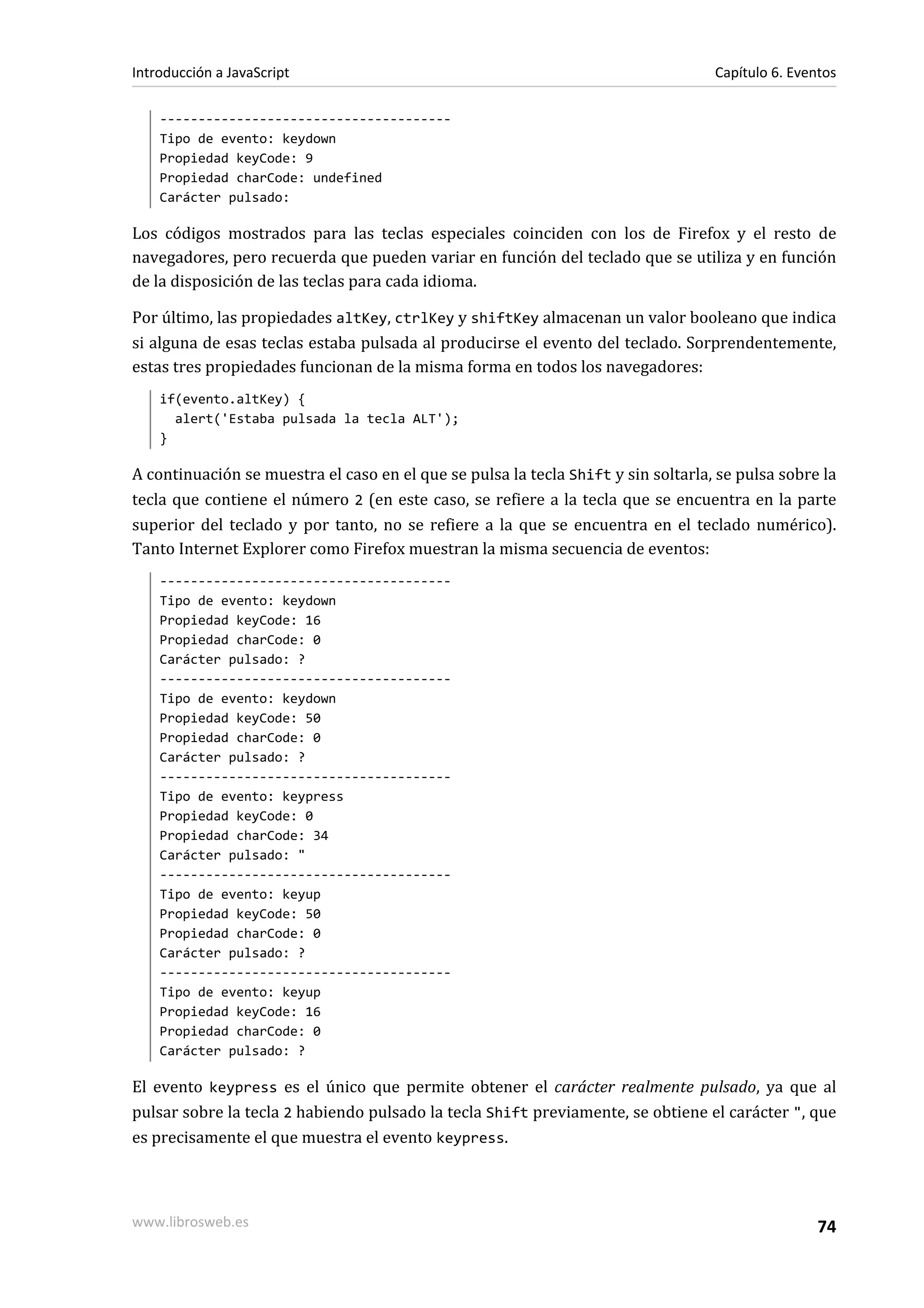 --------------------------------------
Tipo de evento: keydown
Propiedad keyCode: 9
Propiedad charCode: undefined
Carácter pulsado:
Los códigos mostrados para las teclas especiales coinciden con los de Firefox y el resto de
navegadores, pero recuerda que pueden variar en función del teclado que se utiliza y en función
de la disposición de las teclas para cada idioma.
Por último, las propiedades altKey, ctrlKey y shiftKey almacenan un valor booleano que indica
si alguna de esas teclas estaba pulsada al producirse el evento del teclado. Sorprendentemente,
estas tres propiedades funcionan de la misma forma en todos los navegadores:
if(evento.altKey) {
alert('Estaba pulsada la tecla ALT');
}
A continuación se muestra el caso en el que se pulsa la tecla Shift y sin soltarla, se pulsa sobre la
tecla que contiene el número 2 (en este caso, se refiere a la tecla que se encuentra en la parte
superior del teclado y por tanto, no se refiere a la que se encuentra en el teclado numérico).
Tanto Internet Explorer como Firefox muestran la misma secuencia de eventos:
--------------------------------------
Tipo de evento: keydown
Propiedad keyCode: 16
Propiedad charCode: 0
Carácter pulsado: ?
--------------------------------------
Tipo de evento: keydown
Propiedad keyCode: 50
Propiedad charCode: 0
Carácter pulsado: ?
--------------------------------------
Tipo de evento: keypress
Propiedad keyCode: 0
Propiedad charCode: 34
Carácter pulsado: "
--------------------------------------
Tipo de evento: keyup
Propiedad keyCode: 50
Propiedad charCode: 0
Carácter pulsado: ?
--------------------------------------
Tipo de evento: keyup
Propiedad keyCode: 16
Propiedad charCode: 0
Carácter pulsado: ?
El evento keypress es el único que permite obtener el carácter realmente pulsado, ya que al
pulsar sobre la tecla 2 habiendo pulsado la tecla Shift previamente, se obtiene el carácter ", que
es precisamente el que muestra el evento keypress.
Introducción a JavaScript Capítulo 6. Eventos
www.librosweb.es 74
 