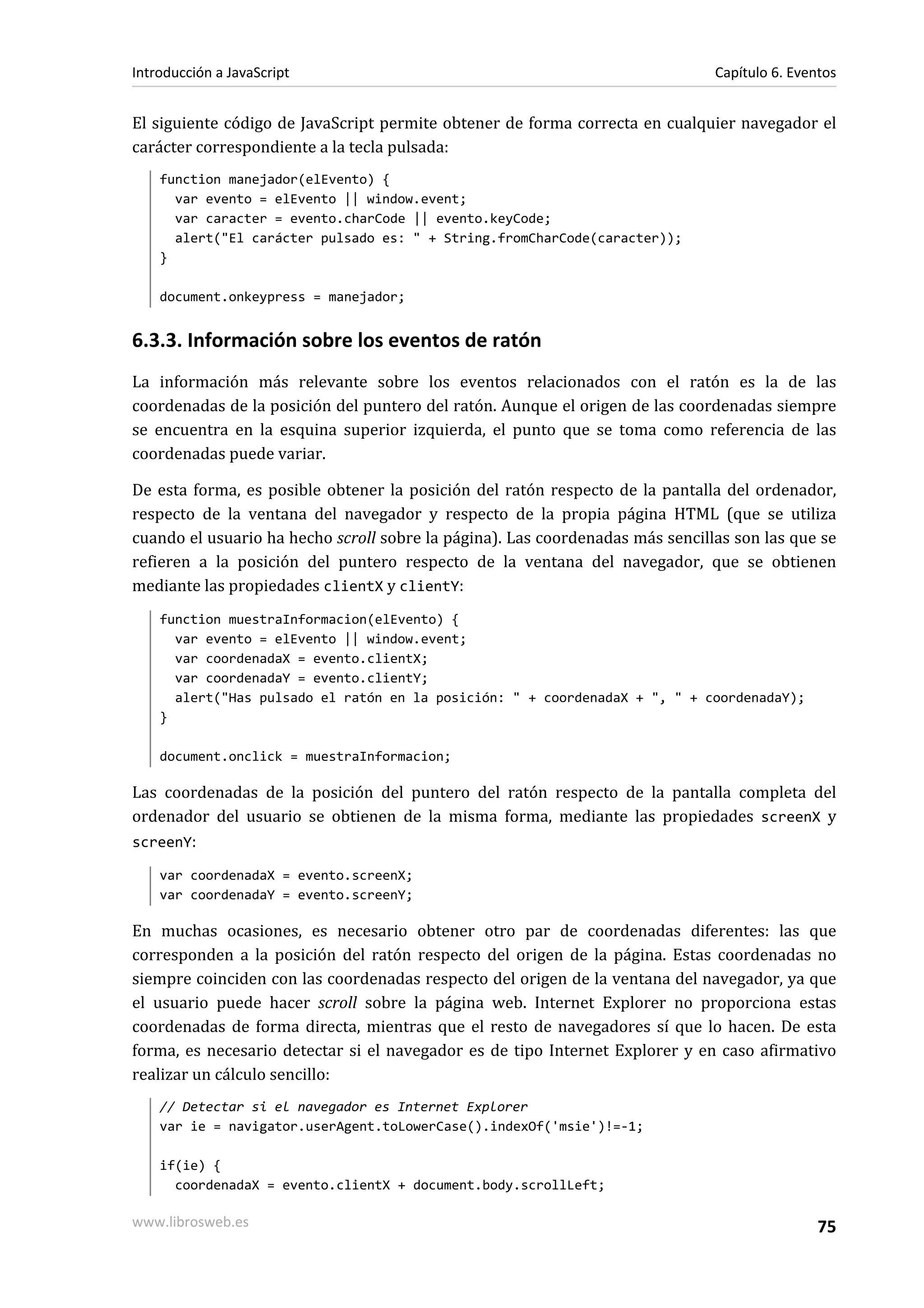 El siguiente código de JavaScript permite obtener de forma correcta en cualquier navegador el
carácter correspondiente a la tecla pulsada:
function manejador(elEvento) {
var evento = elEvento || window.event;
var caracter = evento.charCode || evento.keyCode;
alert("El carácter pulsado es: " + String.fromCharCode(caracter));
}
document.onkeypress = manejador;
6.3.3. Información sobre los eventos de ratón
La información más relevante sobre los eventos relacionados con el ratón es la de las
coordenadas de la posición del puntero del ratón. Aunque el origen de las coordenadas siempre
se encuentra en la esquina superior izquierda, el punto que se toma como referencia de las
coordenadas puede variar.
De esta forma, es posible obtener la posición del ratón respecto de la pantalla del ordenador,
respecto de la ventana del navegador y respecto de la propia página HTML (que se utiliza
cuando el usuario ha hecho scroll sobre la página). Las coordenadas más sencillas son las que se
refieren a la posición del puntero respecto de la ventana del navegador, que se obtienen
mediante las propiedades clientX y clientY:
function muestraInformacion(elEvento) {
var evento = elEvento || window.event;
var coordenadaX = evento.clientX;
var coordenadaY = evento.clientY;
alert("Has pulsado el ratón en la posición: " + coordenadaX + ", " + coordenadaY);
}
document.onclick = muestraInformacion;
Las coordenadas de la posición del puntero del ratón respecto de la pantalla completa del
ordenador del usuario se obtienen de la misma forma, mediante las propiedades screenX y
screenY:
var coordenadaX = evento.screenX;
var coordenadaY = evento.screenY;
En muchas ocasiones, es necesario obtener otro par de coordenadas diferentes: las que
corresponden a la posición del ratón respecto del origen de la página. Estas coordenadas no
siempre coinciden con las coordenadas respecto del origen de la ventana del navegador, ya que
el usuario puede hacer scroll sobre la página web. Internet Explorer no proporciona estas
coordenadas de forma directa, mientras que el resto de navegadores sí que lo hacen. De esta
forma, es necesario detectar si el navegador es de tipo Internet Explorer y en caso afirmativo
realizar un cálculo sencillo:
// Detectar si el navegador es Internet Explorer
var ie = navigator.userAgent.toLowerCase().indexOf('msie')!=-1;
if(ie) {
coordenadaX = evento.clientX + document.body.scrollLeft;
Introducción a JavaScript Capítulo 6. Eventos
www.librosweb.es 75
 