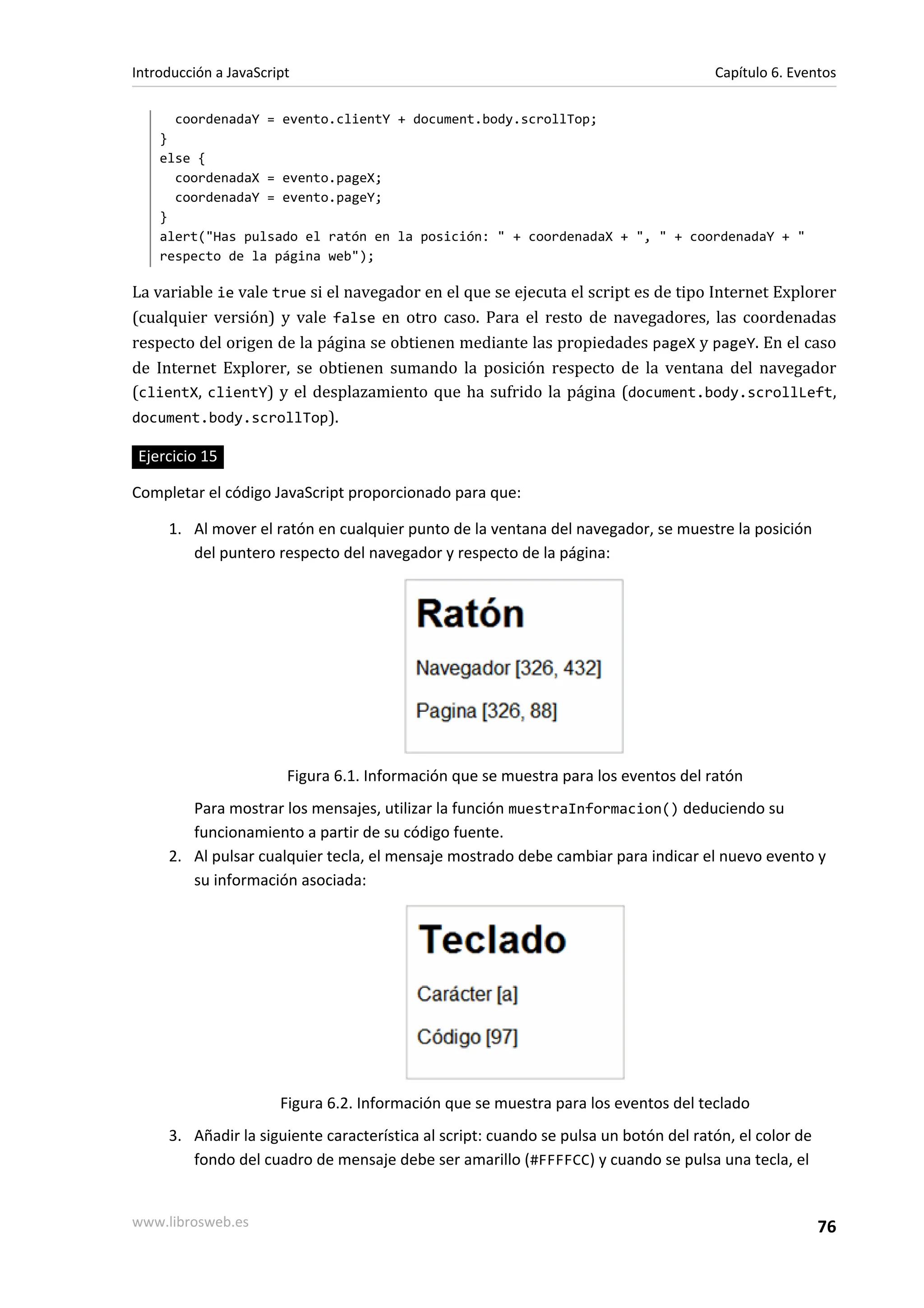coordenadaY = evento.clientY + document.body.scrollTop;
}
else {
coordenadaX = evento.pageX;
coordenadaY = evento.pageY;
}
alert("Has pulsado el ratón en la posición: " + coordenadaX + ", " + coordenadaY + "
respecto de la página web");
La variable ie vale true si el navegador en el que se ejecuta el script es de tipo Internet Explorer
(cualquier versión) y vale false en otro caso. Para el resto de navegadores, las coordenadas
respecto del origen de la página se obtienen mediante las propiedades pageX y pageY. En el caso
de Internet Explorer, se obtienen sumando la posición respecto de la ventana del navegador
(clientX, clientY) y el desplazamiento que ha sufrido la página (document.body.scrollLeft,
document.body.scrollTop).
Ejercicio 15
Completar el código JavaScript proporcionado para que:
1. Al mover el ratón en cualquier punto de la ventana del navegador, se muestre la posición
del puntero respecto del navegador y respecto de la página:
Figura 6.1. Información que se muestra para los eventos del ratón
Para mostrar los mensajes, utilizar la función muestraInformacion() deduciendo su
funcionamiento a partir de su código fuente.
2. Al pulsar cualquier tecla, el mensaje mostrado debe cambiar para indicar el nuevo evento y
su información asociada:
Figura 6.2. Información que se muestra para los eventos del teclado
3. Añadir la siguiente característica al script: cuando se pulsa un botón del ratón, el color de
fondo del cuadro de mensaje debe ser amarillo (#FFFFCC) y cuando se pulsa una tecla, el
Introducción a JavaScript Capítulo 6. Eventos
www.librosweb.es 76
 