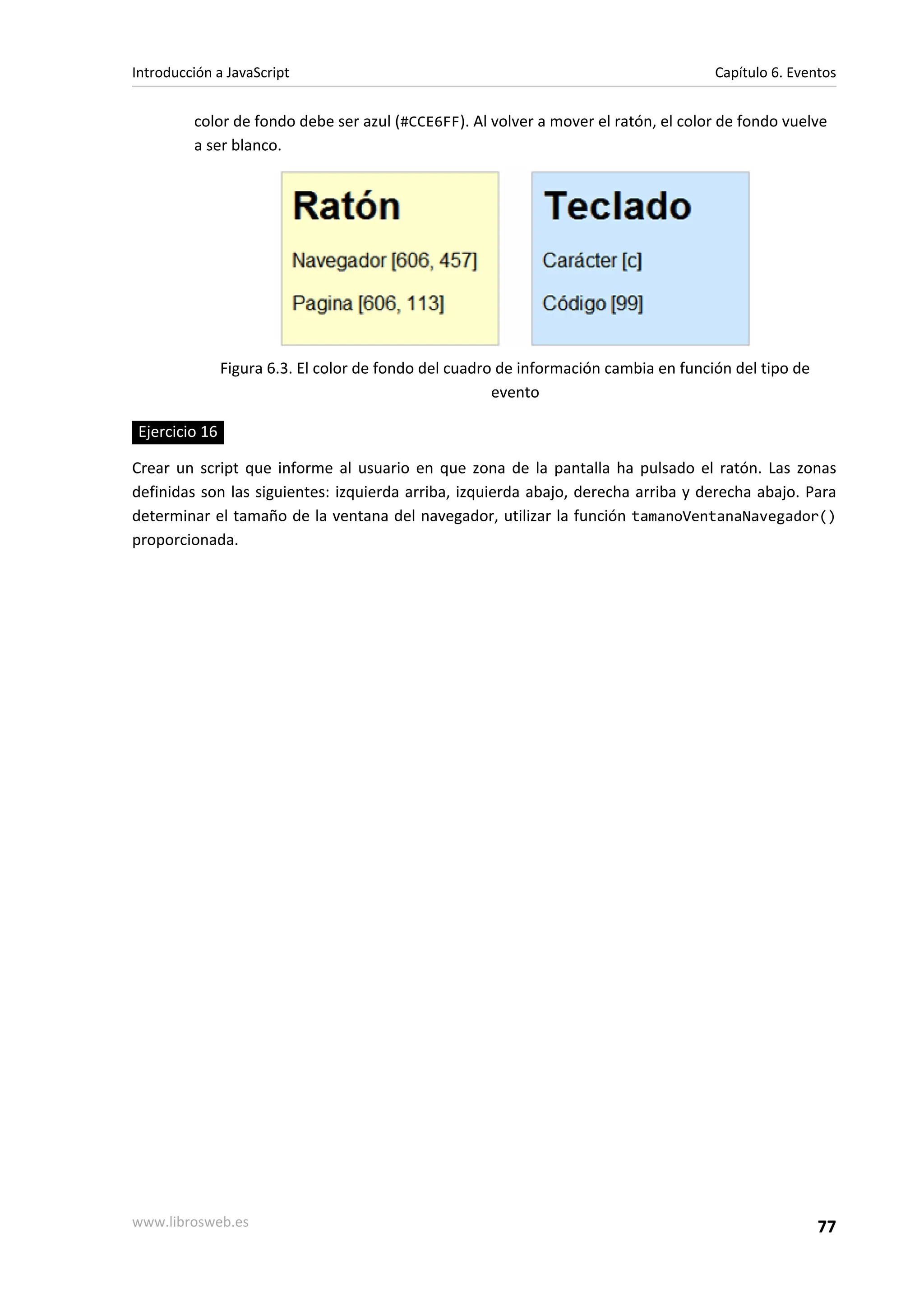 color de fondo debe ser azul (#CCE6FF). Al volver a mover el ratón, el color de fondo vuelve
a ser blanco.
Figura 6.3. El color de fondo del cuadro de información cambia en función del tipo de
evento
Ejercicio 16
Crear un script que informe al usuario en que zona de la pantalla ha pulsado el ratón. Las zonas
definidas son las siguientes: izquierda arriba, izquierda abajo, derecha arriba y derecha abajo. Para
determinar el tamaño de la ventana del navegador, utilizar la función tamanoVentanaNavegador()
proporcionada.
Introducción a JavaScript Capítulo 6. Eventos
www.librosweb.es 77
 