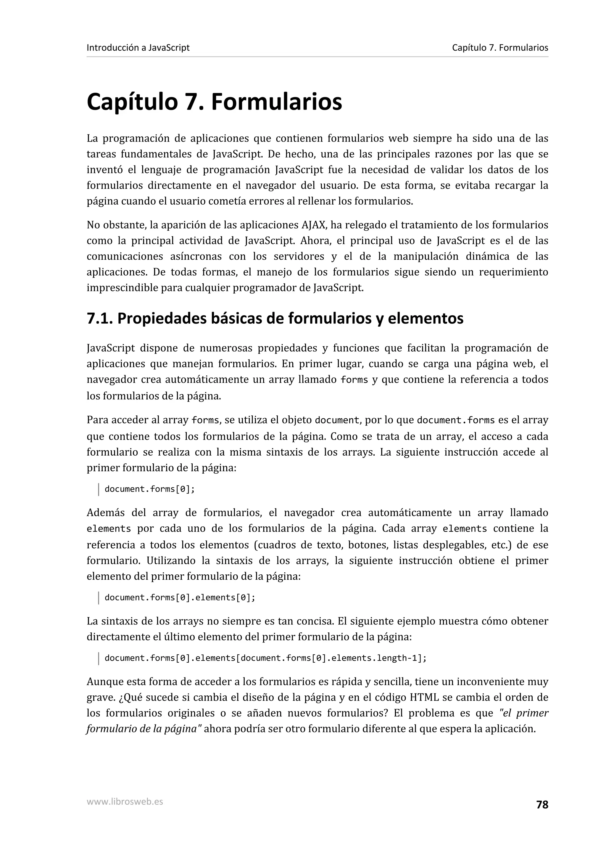 Capítulo 7. Formularios
La programación de aplicaciones que contienen formularios web siempre ha sido una de las
tareas fundamentales de JavaScript. De hecho, una de las principales razones por las que se
inventó el lenguaje de programación JavaScript fue la necesidad de validar los datos de los
formularios directamente en el navegador del usuario. De esta forma, se evitaba recargar la
página cuando el usuario cometía errores al rellenar los formularios.
No obstante, la aparición de las aplicaciones AJAX, ha relegado el tratamiento de los formularios
como la principal actividad de JavaScript. Ahora, el principal uso de JavaScript es el de las
comunicaciones asíncronas con los servidores y el de la manipulación dinámica de las
aplicaciones. De todas formas, el manejo de los formularios sigue siendo un requerimiento
imprescindible para cualquier programador de JavaScript.
7.1. Propiedades básicas de formularios y elementos
JavaScript dispone de numerosas propiedades y funciones que facilitan la programación de
aplicaciones que manejan formularios. En primer lugar, cuando se carga una página web, el
navegador crea automáticamente un array llamado forms y que contiene la referencia a todos
los formularios de la página.
Para acceder al array forms, se utiliza el objeto document, por lo que document.forms es el array
que contiene todos los formularios de la página. Como se trata de un array, el acceso a cada
formulario se realiza con la misma sintaxis de los arrays. La siguiente instrucción accede al
primer formulario de la página:
document.forms[0];
Además del array de formularios, el navegador crea automáticamente un array llamado
elements por cada uno de los formularios de la página. Cada array elements contiene la
referencia a todos los elementos (cuadros de texto, botones, listas desplegables, etc.) de ese
formulario. Utilizando la sintaxis de los arrays, la siguiente instrucción obtiene el primer
elemento del primer formulario de la página:
document.forms[0].elements[0];
La sintaxis de los arrays no siempre es tan concisa. El siguiente ejemplo muestra cómo obtener
directamente el último elemento del primer formulario de la página:
document.forms[0].elements[document.forms[0].elements.length-1];
Aunque esta forma de acceder a los formularios es rápida y sencilla, tiene un inconveniente muy
grave. ¿Qué sucede si cambia el diseño de la página y en el código HTML se cambia el orden de
los formularios originales o se añaden nuevos formularios? El problema es que "el primer
formulario de la página" ahora podría ser otro formulario diferente al que espera la aplicación.
Introducción a JavaScript Capítulo 7. Formularios
www.librosweb.es 78
 