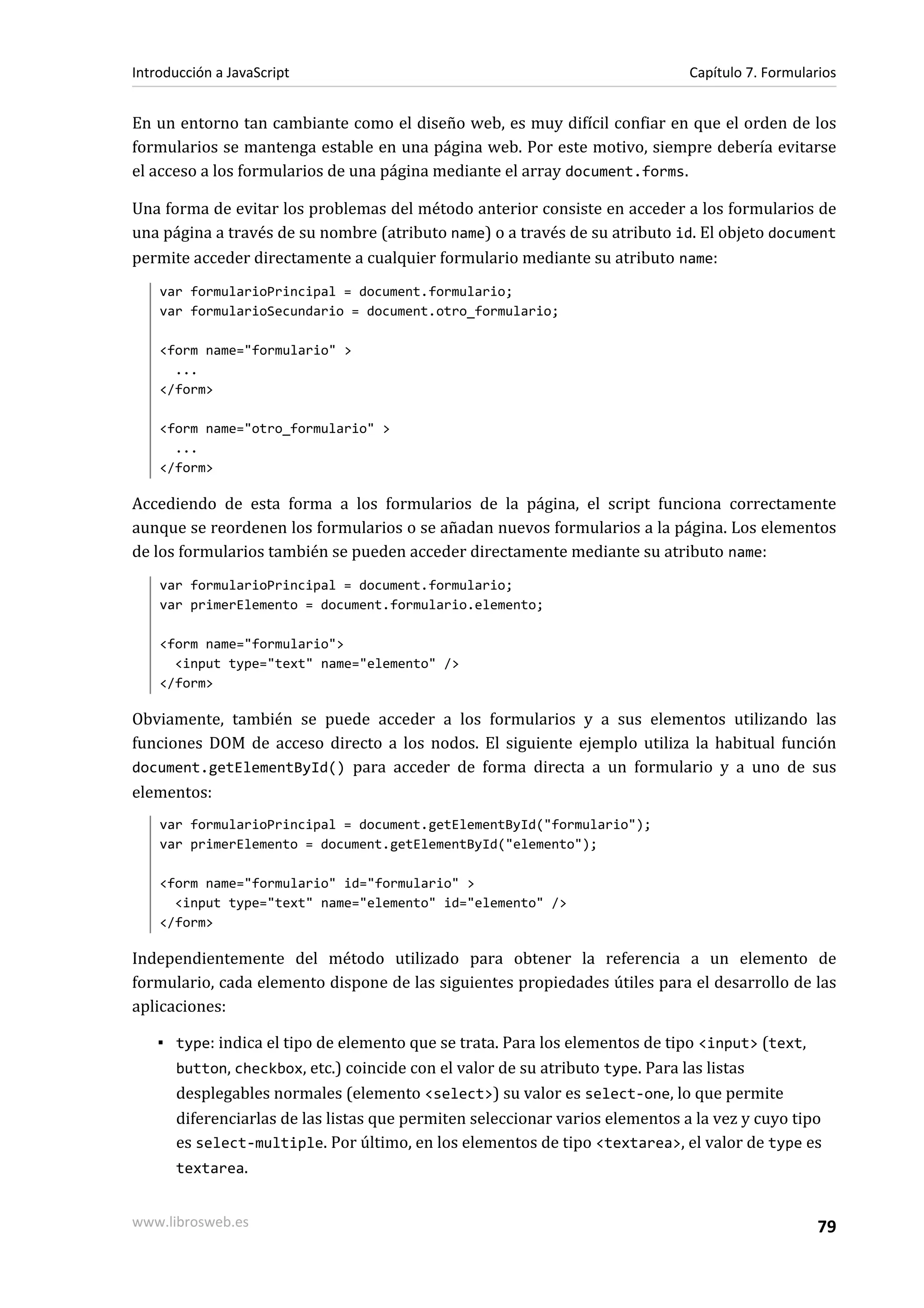 En un entorno tan cambiante como el diseño web, es muy difícil confiar en que el orden de los
formularios se mantenga estable en una página web. Por este motivo, siempre debería evitarse
el acceso a los formularios de una página mediante el array document.forms.
Una forma de evitar los problemas del método anterior consiste en acceder a los formularios de
una página a través de su nombre (atributo name) o a través de su atributo id. El objeto document
permite acceder directamente a cualquier formulario mediante su atributo name:
var formularioPrincipal = document.formulario;
var formularioSecundario = document.otro_formulario;
<form name="formulario" >
...
</form>
<form name="otro_formulario" >
...
</form>
Accediendo de esta forma a los formularios de la página, el script funciona correctamente
aunque se reordenen los formularios o se añadan nuevos formularios a la página. Los elementos
de los formularios también se pueden acceder directamente mediante su atributo name:
var formularioPrincipal = document.formulario;
var primerElemento = document.formulario.elemento;
<form name="formulario">
<input type="text" name="elemento" />
</form>
Obviamente, también se puede acceder a los formularios y a sus elementos utilizando las
funciones DOM de acceso directo a los nodos. El siguiente ejemplo utiliza la habitual función
document.getElementById() para acceder de forma directa a un formulario y a uno de sus
elementos:
var formularioPrincipal = document.getElementById("formulario");
var primerElemento = document.getElementById("elemento");
<form name="formulario" id="formulario" >
<input type="text" name="elemento" id="elemento" />
</form>
Independientemente del método utilizado para obtener la referencia a un elemento de
formulario, cada elemento dispone de las siguientes propiedades útiles para el desarrollo de las
aplicaciones:
▪ type: indica el tipo de elemento que se trata. Para los elementos de tipo <input> (text,
button, checkbox, etc.) coincide con el valor de su atributo type. Para las listas
desplegables normales (elemento <select>) su valor es select-one, lo que permite
diferenciarlas de las listas que permiten seleccionar varios elementos a la vez y cuyo tipo
es select-multiple. Por último, en los elementos de tipo <textarea>, el valor de type es
textarea.
Introducción a JavaScript Capítulo 7. Formularios
www.librosweb.es 79
 