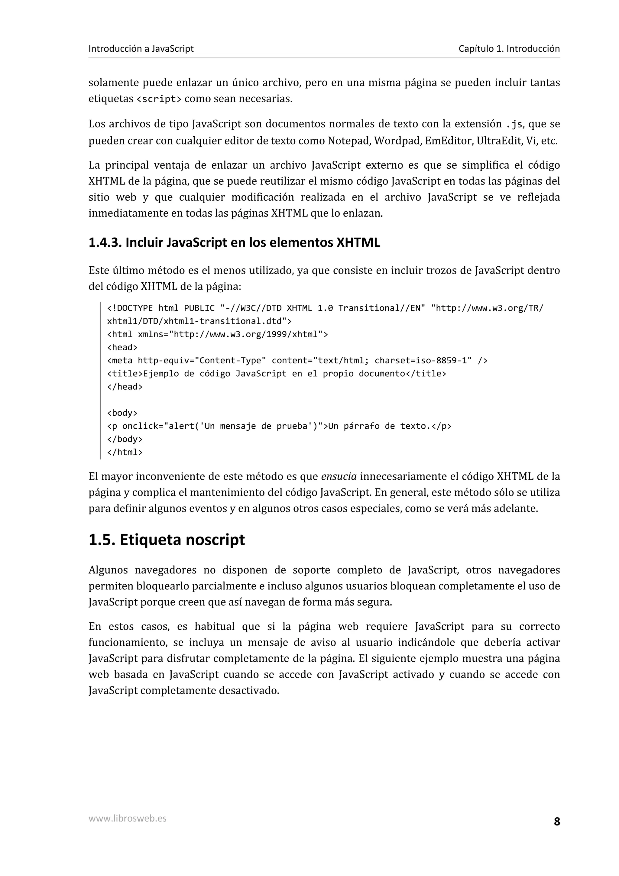 solamente puede enlazar un único archivo, pero en una misma página se pueden incluir tantas
etiquetas <script> como sean necesarias.
Los archivos de tipo JavaScript son documentos normales de texto con la extensión .js, que se
pueden crear con cualquier editor de texto como Notepad, Wordpad, EmEditor, UltraEdit, Vi, etc.
La principal ventaja de enlazar un archivo JavaScript externo es que se simplifica el código
XHTML de la página, que se puede reutilizar el mismo código JavaScript en todas las páginas del
sitio web y que cualquier modificación realizada en el archivo JavaScript se ve reflejada
inmediatamente en todas las páginas XHTML que lo enlazan.
1.4.3. Incluir JavaScript en los elementos XHTML
Este último método es el menos utilizado, ya que consiste en incluir trozos de JavaScript dentro
del código XHTML de la página:
<!DOCTYPE html PUBLIC "-//W3C//DTD XHTML 1.0 Transitional//EN" "http://www.w3.org/TR/
xhtml1/DTD/xhtml1-transitional.dtd">
<html xmlns="http://www.w3.org/1999/xhtml">
<head>
<meta http-equiv="Content-Type" content="text/html; charset=iso-8859-1" />
<title>Ejemplo de código JavaScript en el propio documento</title>
</head>
<body>
<p onclick="alert('Un mensaje de prueba')">Un párrafo de texto.</p>
</body>
</html>
El mayor inconveniente de este método es que ensucia innecesariamente el código XHTML de la
página y complica el mantenimiento del código JavaScript. En general, este método sólo se utiliza
para definir algunos eventos y en algunos otros casos especiales, como se verá más adelante.
1.5. Etiqueta noscript
Algunos navegadores no disponen de soporte completo de JavaScript, otros navegadores
permiten bloquearlo parcialmente e incluso algunos usuarios bloquean completamente el uso de
JavaScript porque creen que así navegan de forma más segura.
En estos casos, es habitual que si la página web requiere JavaScript para su correcto
funcionamiento, se incluya un mensaje de aviso al usuario indicándole que debería activar
JavaScript para disfrutar completamente de la página. El siguiente ejemplo muestra una página
web basada en JavaScript cuando se accede con JavaScript activado y cuando se accede con
JavaScript completamente desactivado.
Introducción a JavaScript Capítulo 1. Introducción
www.librosweb.es 8
 