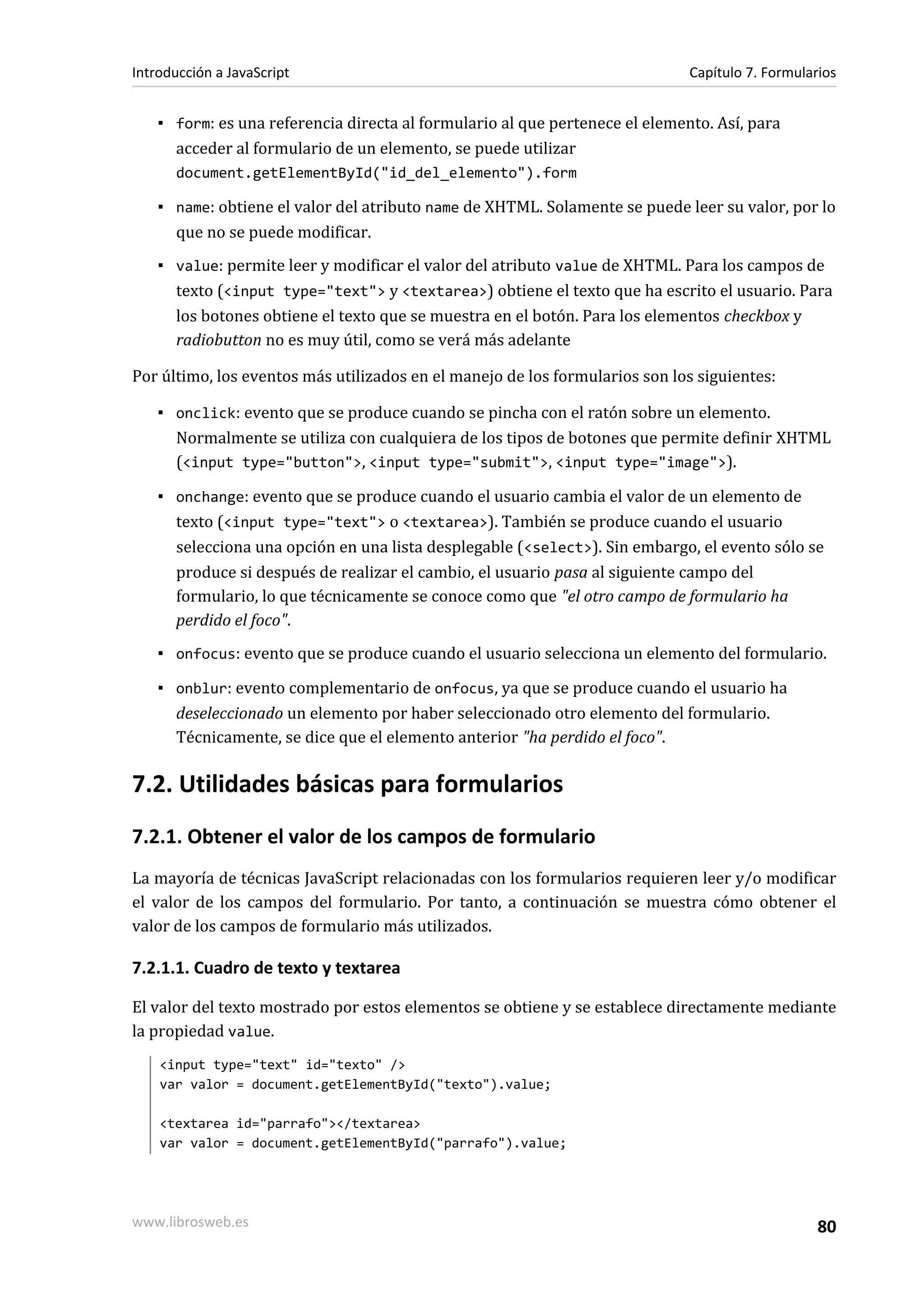 ▪ form: es una referencia directa al formulario al que pertenece el elemento. Así, para
acceder al formulario de un elemento, se puede utilizar
document.getElementById("id_del_elemento").form
▪ name: obtiene el valor del atributo name de XHTML. Solamente se puede leer su valor, por lo
que no se puede modificar.
▪ value: permite leer y modificar el valor del atributo value de XHTML. Para los campos de
texto (<input type="text"> y <textarea>) obtiene el texto que ha escrito el usuario. Para
los botones obtiene el texto que se muestra en el botón. Para los elementos checkbox y
radiobutton no es muy útil, como se verá más adelante
Por último, los eventos más utilizados en el manejo de los formularios son los siguientes:
▪ onclick: evento que se produce cuando se pincha con el ratón sobre un elemento.
Normalmente se utiliza con cualquiera de los tipos de botones que permite definir XHTML
(<input type="button">, <input type="submit">, <input type="image">).
▪ onchange: evento que se produce cuando el usuario cambia el valor de un elemento de
texto (<input type="text"> o <textarea>). También se produce cuando el usuario
selecciona una opción en una lista desplegable (<select>). Sin embargo, el evento sólo se
produce si después de realizar el cambio, el usuario pasa al siguiente campo del
formulario, lo que técnicamente se conoce como que "el otro campo de formulario ha
perdido el foco".
▪ onfocus: evento que se produce cuando el usuario selecciona un elemento del formulario.
▪ onblur: evento complementario de onfocus, ya que se produce cuando el usuario ha
deseleccionado un elemento por haber seleccionado otro elemento del formulario.
Técnicamente, se dice que el elemento anterior "ha perdido el foco".
7.2. Utilidades básicas para formularios
7.2.1. Obtener el valor de los campos de formulario
La mayoría de técnicas JavaScript relacionadas con los formularios requieren leer y/o modificar
el valor de los campos del formulario. Por tanto, a continuación se muestra cómo obtener el
valor de los campos de formulario más utilizados.
7.2.1.1. Cuadro de texto y textarea
El valor del texto mostrado por estos elementos se obtiene y se establece directamente mediante
la propiedad value.
<input type="text" id="texto" />
var valor = document.getElementById("texto").value;
<textarea id="parrafo"></textarea>
var valor = document.getElementById("parrafo").value;
Introducción a JavaScript Capítulo 7. Formularios
www.librosweb.es 80
 