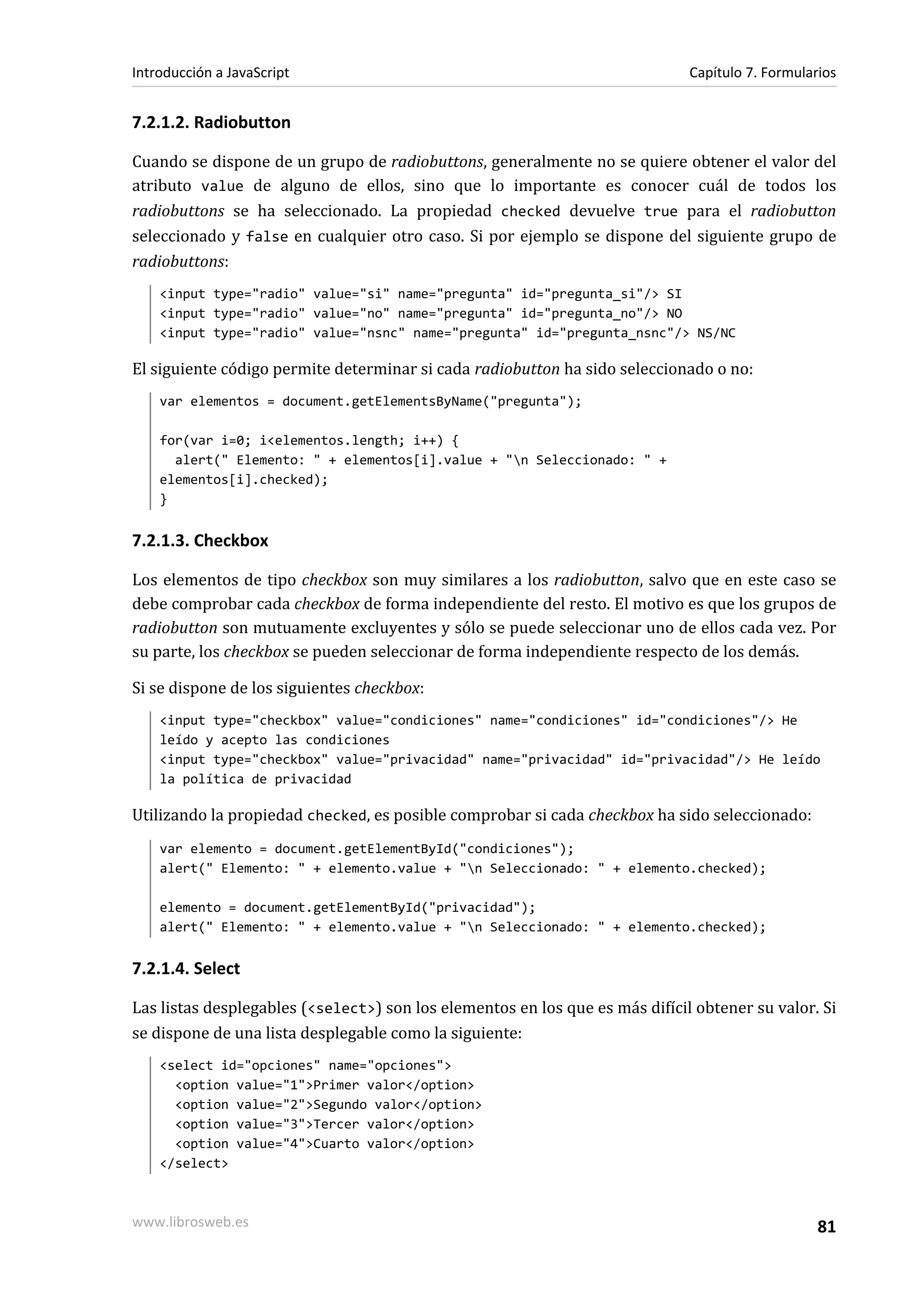 7.2.1.2. Radiobutton
Cuando se dispone de un grupo de radiobuttons, generalmente no se quiere obtener el valor del
atributo value de alguno de ellos, sino que lo importante es conocer cuál de todos los
radiobuttons se ha seleccionado. La propiedad checked devuelve true para el radiobutton
seleccionado y false en cualquier otro caso. Si por ejemplo se dispone del siguiente grupo de
radiobuttons:
<input type="radio" value="si" name="pregunta" id="pregunta_si"/> SI
<input type="radio" value="no" name="pregunta" id="pregunta_no"/> NO
<input type="radio" value="nsnc" name="pregunta" id="pregunta_nsnc"/> NS/NC
El siguiente código permite determinar si cada radiobutton ha sido seleccionado o no:
var elementos = document.getElementsByName("pregunta");
for(var i=0; i<elementos.length; i++) {
alert(" Elemento: " + elementos[i].value + "n Seleccionado: " +
elementos[i].checked);
}
7.2.1.3. Checkbox
Los elementos de tipo checkbox son muy similares a los radiobutton, salvo que en este caso se
debe comprobar cada checkbox de forma independiente del resto. El motivo es que los grupos de
radiobutton son mutuamente excluyentes y sólo se puede seleccionar uno de ellos cada vez. Por
su parte, los checkbox se pueden seleccionar de forma independiente respecto de los demás.
Si se dispone de los siguientes checkbox:
<input type="checkbox" value="condiciones" name="condiciones" id="condiciones"/> He
leído y acepto las condiciones
<input type="checkbox" value="privacidad" name="privacidad" id="privacidad"/> He leído
la política de privacidad
Utilizando la propiedad checked, es posible comprobar si cada checkbox ha sido seleccionado:
var elemento = document.getElementById("condiciones");
alert(" Elemento: " + elemento.value + "n Seleccionado: " + elemento.checked);
elemento = document.getElementById("privacidad");
alert(" Elemento: " + elemento.value + "n Seleccionado: " + elemento.checked);
7.2.1.4. Select
Las listas desplegables (<select>) son los elementos en los que es más difícil obtener su valor. Si
se dispone de una lista desplegable como la siguiente:
<select id="opciones" name="opciones">
<option value="1">Primer valor</option>
<option value="2">Segundo valor</option>
<option value="3">Tercer valor</option>
<option value="4">Cuarto valor</option>
</select>
Introducción a JavaScript Capítulo 7. Formularios
www.librosweb.es 81
 