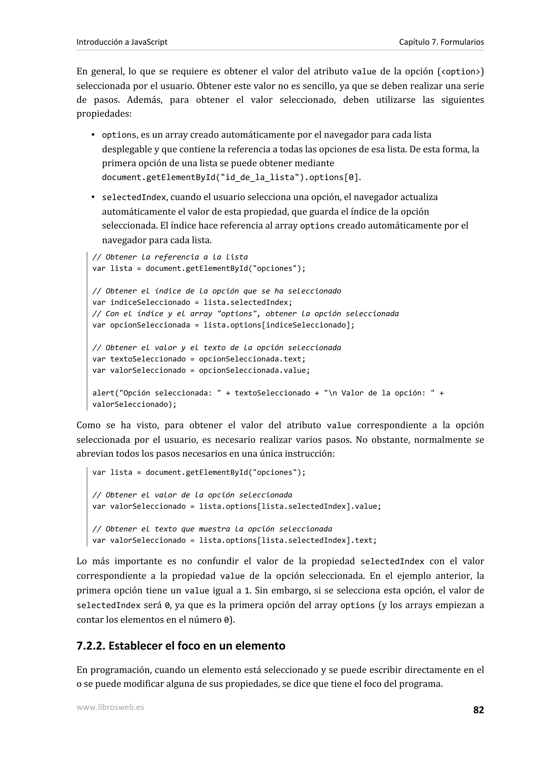 En general, lo que se requiere es obtener el valor del atributo value de la opción (<option>)
seleccionada por el usuario. Obtener este valor no es sencillo, ya que se deben realizar una serie
de pasos. Además, para obtener el valor seleccionado, deben utilizarse las siguientes
propiedades:
▪ options, es un array creado automáticamente por el navegador para cada lista
desplegable y que contiene la referencia a todas las opciones de esa lista. De esta forma, la
primera opción de una lista se puede obtener mediante
document.getElementById("id_de_la_lista").options[0].
▪ selectedIndex, cuando el usuario selecciona una opción, el navegador actualiza
automáticamente el valor de esta propiedad, que guarda el índice de la opción
seleccionada. El índice hace referencia al array options creado automáticamente por el
navegador para cada lista.
// Obtener la referencia a la lista
var lista = document.getElementById("opciones");
// Obtener el índice de la opción que se ha seleccionado
var indiceSeleccionado = lista.selectedIndex;
// Con el índice y el array "options", obtener la opción seleccionada
var opcionSeleccionada = lista.options[indiceSeleccionado];
// Obtener el valor y el texto de la opción seleccionada
var textoSeleccionado = opcionSeleccionada.text;
var valorSeleccionado = opcionSeleccionada.value;
alert("Opción seleccionada: " + textoSeleccionado + "n Valor de la opción: " +
valorSeleccionado);
Como se ha visto, para obtener el valor del atributo value correspondiente a la opción
seleccionada por el usuario, es necesario realizar varios pasos. No obstante, normalmente se
abrevian todos los pasos necesarios en una única instrucción:
var lista = document.getElementById("opciones");
// Obtener el valor de la opción seleccionada
var valorSeleccionado = lista.options[lista.selectedIndex].value;
// Obtener el texto que muestra la opción seleccionada
var valorSeleccionado = lista.options[lista.selectedIndex].text;
Lo más importante es no confundir el valor de la propiedad selectedIndex con el valor
correspondiente a la propiedad value de la opción seleccionada. En el ejemplo anterior, la
primera opción tiene un value igual a 1. Sin embargo, si se selecciona esta opción, el valor de
selectedIndex será 0, ya que es la primera opción del array options (y los arrays empiezan a
contar los elementos en el número 0).
7.2.2. Establecer el foco en un elemento
En programación, cuando un elemento está seleccionado y se puede escribir directamente en el
o se puede modificar alguna de sus propiedades, se dice que tiene el foco del programa.
Introducción a JavaScript Capítulo 7. Formularios
www.librosweb.es 82
 