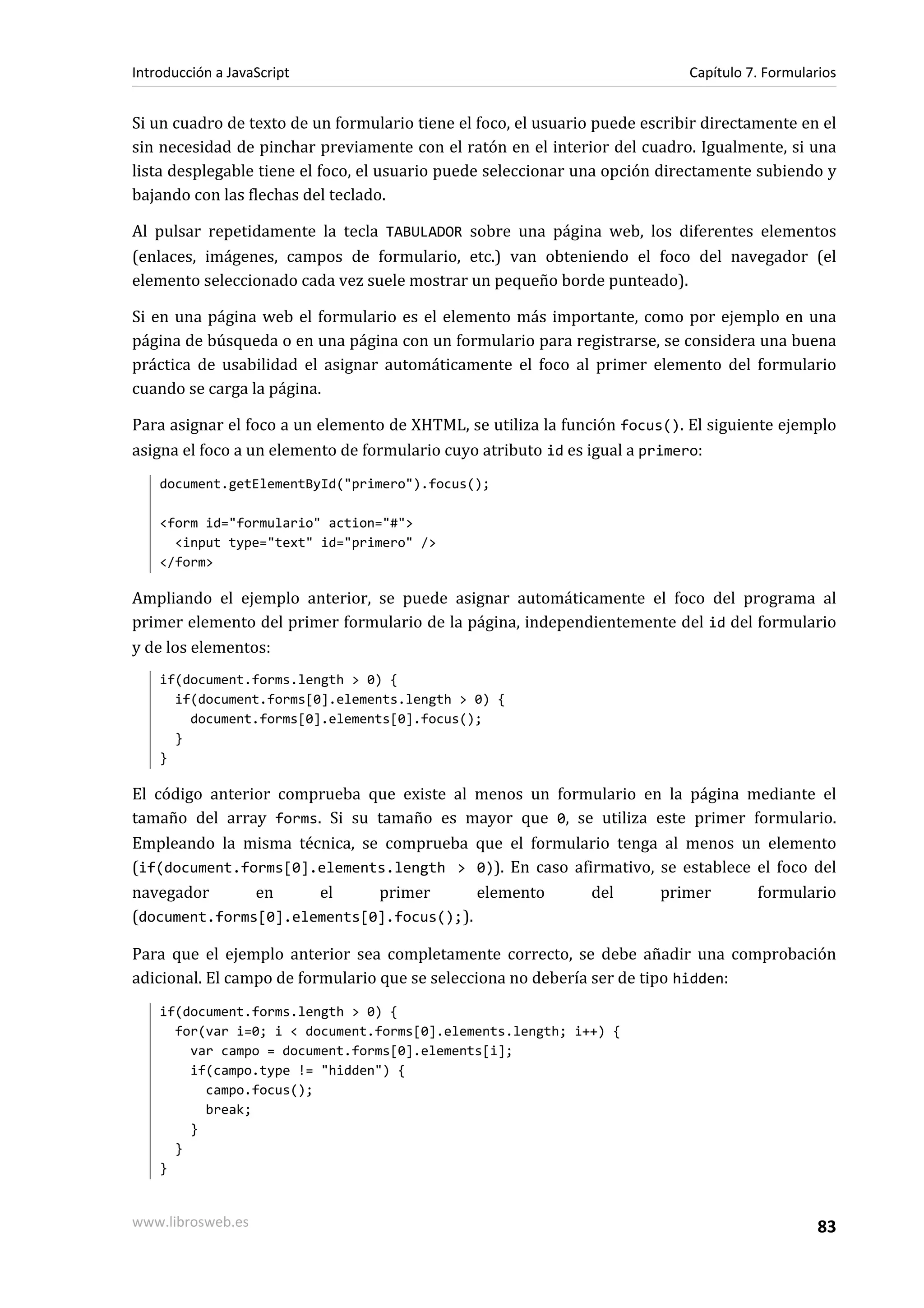 Si un cuadro de texto de un formulario tiene el foco, el usuario puede escribir directamente en el
sin necesidad de pinchar previamente con el ratón en el interior del cuadro. Igualmente, si una
lista desplegable tiene el foco, el usuario puede seleccionar una opción directamente subiendo y
bajando con las flechas del teclado.
Al pulsar repetidamente la tecla TABULADOR sobre una página web, los diferentes elementos
(enlaces, imágenes, campos de formulario, etc.) van obteniendo el foco del navegador (el
elemento seleccionado cada vez suele mostrar un pequeño borde punteado).
Si en una página web el formulario es el elemento más importante, como por ejemplo en una
página de búsqueda o en una página con un formulario para registrarse, se considera una buena
práctica de usabilidad el asignar automáticamente el foco al primer elemento del formulario
cuando se carga la página.
Para asignar el foco a un elemento de XHTML, se utiliza la función focus(). El siguiente ejemplo
asigna el foco a un elemento de formulario cuyo atributo id es igual a primero:
document.getElementById("primero").focus();
<form id="formulario" action="#">
<input type="text" id="primero" />
</form>
Ampliando el ejemplo anterior, se puede asignar automáticamente el foco del programa al
primer elemento del primer formulario de la página, independientemente del id del formulario
y de los elementos:
if(document.forms.length > 0) {
if(document.forms[0].elements.length > 0) {
document.forms[0].elements[0].focus();
}
}
El código anterior comprueba que existe al menos un formulario en la página mediante el
tamaño del array forms. Si su tamaño es mayor que 0, se utiliza este primer formulario.
Empleando la misma técnica, se comprueba que el formulario tenga al menos un elemento
(if(document.forms[0].elements.length > 0)). En caso afirmativo, se establece el foco del
navegador en el primer elemento del primer formulario
(document.forms[0].elements[0].focus();).
Para que el ejemplo anterior sea completamente correcto, se debe añadir una comprobación
adicional. El campo de formulario que se selecciona no debería ser de tipo hidden:
if(document.forms.length > 0) {
for(var i=0; i < document.forms[0].elements.length; i++) {
var campo = document.forms[0].elements[i];
if(campo.type != "hidden") {
campo.focus();
break;
}
}
}
Introducción a JavaScript Capítulo 7. Formularios
www.librosweb.es 83
 