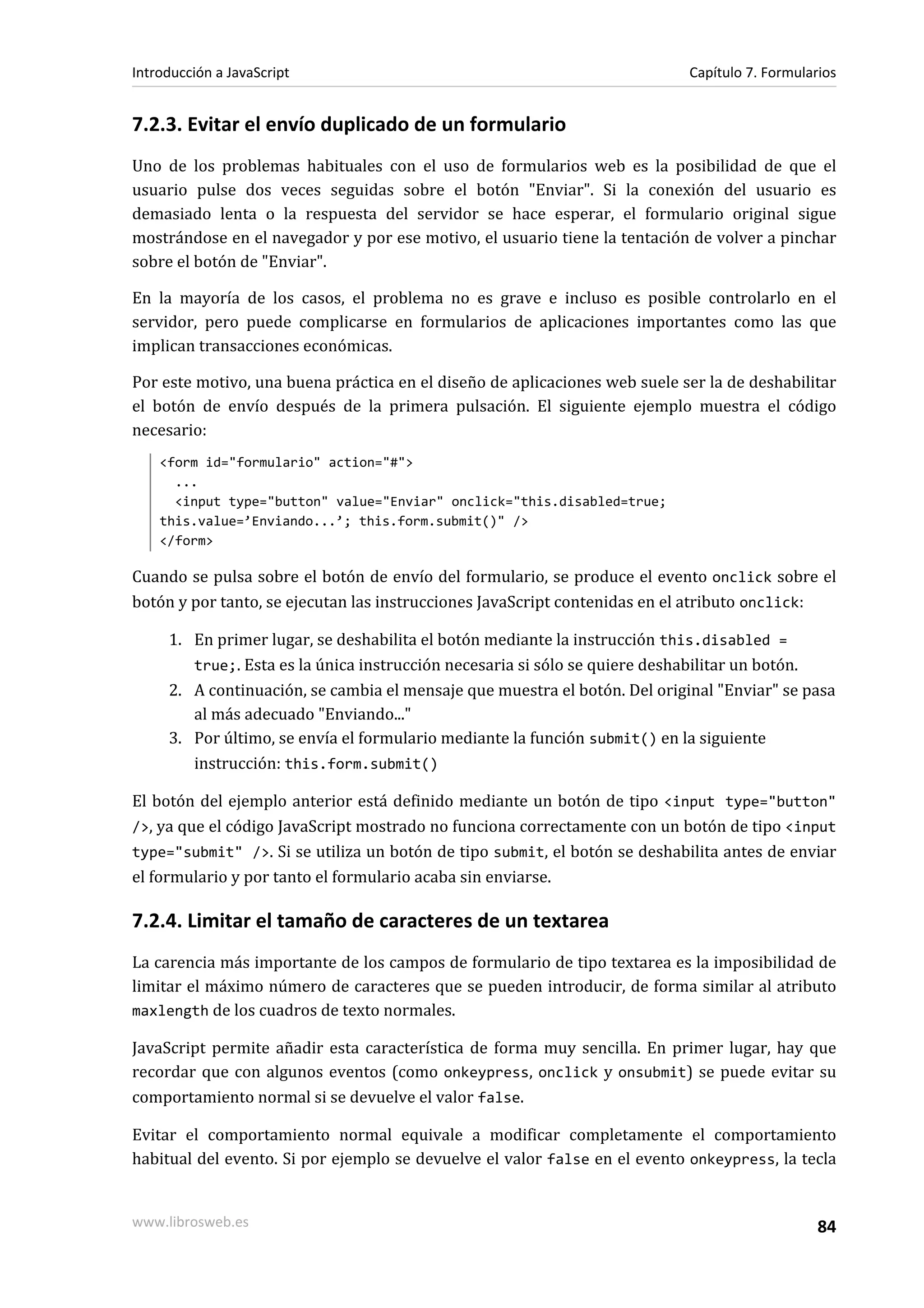7.2.3. Evitar el envío duplicado de un formulario
Uno de los problemas habituales con el uso de formularios web es la posibilidad de que el
usuario pulse dos veces seguidas sobre el botón "Enviar". Si la conexión del usuario es
demasiado lenta o la respuesta del servidor se hace esperar, el formulario original sigue
mostrándose en el navegador y por ese motivo, el usuario tiene la tentación de volver a pinchar
sobre el botón de "Enviar".
En la mayoría de los casos, el problema no es grave e incluso es posible controlarlo en el
servidor, pero puede complicarse en formularios de aplicaciones importantes como las que
implican transacciones económicas.
Por este motivo, una buena práctica en el diseño de aplicaciones web suele ser la de deshabilitar
el botón de envío después de la primera pulsación. El siguiente ejemplo muestra el código
necesario:
<form id="formulario" action="#">
...
<input type="button" value="Enviar" onclick="this.disabled=true;
this.value=’Enviando...’; this.form.submit()" />
</form>
Cuando se pulsa sobre el botón de envío del formulario, se produce el evento onclick sobre el
botón y por tanto, se ejecutan las instrucciones JavaScript contenidas en el atributo onclick:
1. En primer lugar, se deshabilita el botón mediante la instrucción this.disabled =
true;. Esta es la única instrucción necesaria si sólo se quiere deshabilitar un botón.
2. A continuación, se cambia el mensaje que muestra el botón. Del original "Enviar" se pasa
al más adecuado "Enviando..."
3. Por último, se envía el formulario mediante la función submit() en la siguiente
instrucción: this.form.submit()
El botón del ejemplo anterior está definido mediante un botón de tipo <input type="button"
/>, ya que el código JavaScript mostrado no funciona correctamente con un botón de tipo <input
type="submit" />. Si se utiliza un botón de tipo submit, el botón se deshabilita antes de enviar
el formulario y por tanto el formulario acaba sin enviarse.
7.2.4. Limitar el tamaño de caracteres de un textarea
La carencia más importante de los campos de formulario de tipo textarea es la imposibilidad de
limitar el máximo número de caracteres que se pueden introducir, de forma similar al atributo
maxlength de los cuadros de texto normales.
JavaScript permite añadir esta característica de forma muy sencilla. En primer lugar, hay que
recordar que con algunos eventos (como onkeypress, onclick y onsubmit) se puede evitar su
comportamiento normal si se devuelve el valor false.
Evitar el comportamiento normal equivale a modificar completamente el comportamiento
habitual del evento. Si por ejemplo se devuelve el valor false en el evento onkeypress, la tecla
Introducción a JavaScript Capítulo 7. Formularios
www.librosweb.es 84
 
