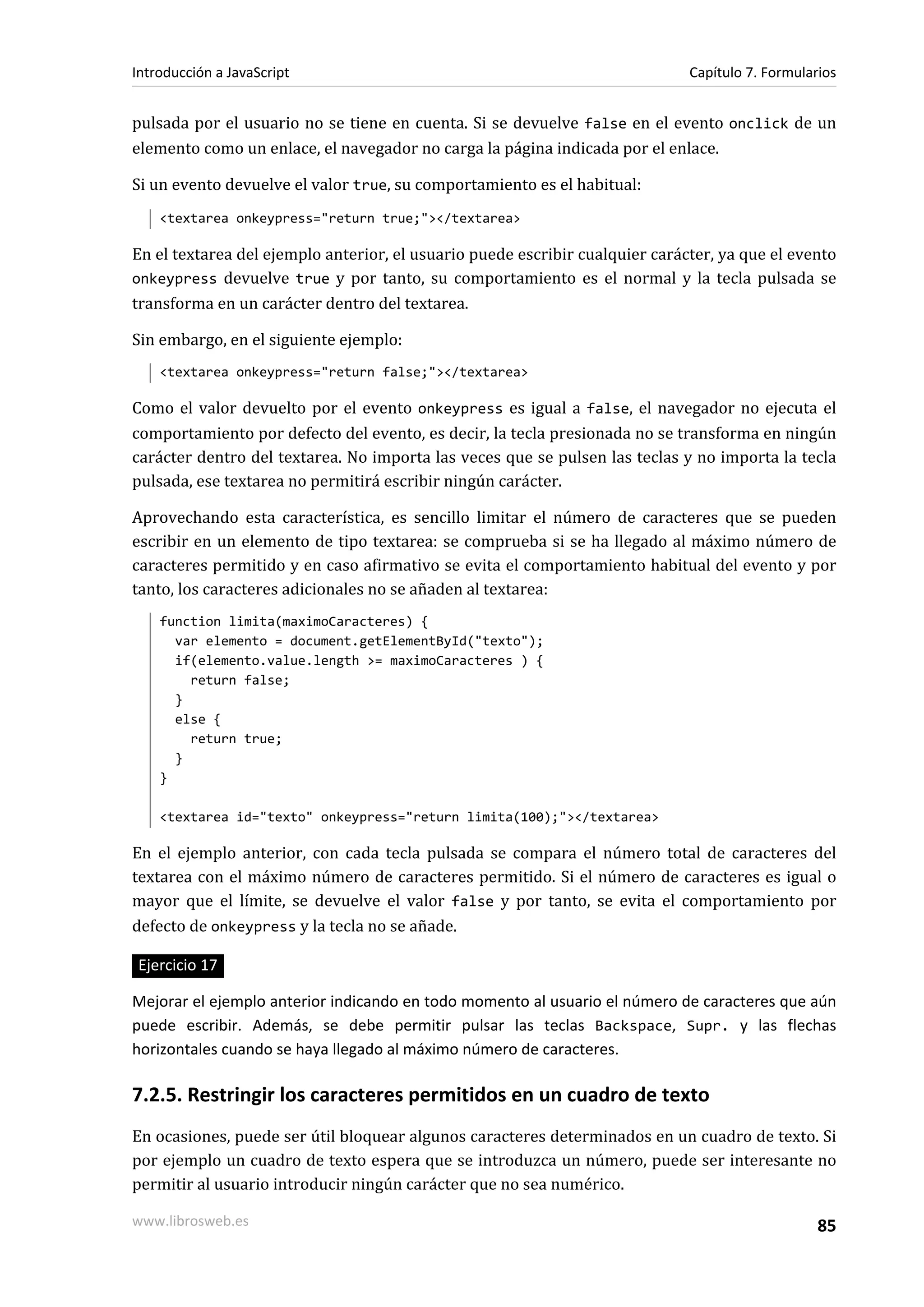 pulsada por el usuario no se tiene en cuenta. Si se devuelve false en el evento onclick de un
elemento como un enlace, el navegador no carga la página indicada por el enlace.
Si un evento devuelve el valor true, su comportamiento es el habitual:
<textarea onkeypress="return true;"></textarea>
En el textarea del ejemplo anterior, el usuario puede escribir cualquier carácter, ya que el evento
onkeypress devuelve true y por tanto, su comportamiento es el normal y la tecla pulsada se
transforma en un carácter dentro del textarea.
Sin embargo, en el siguiente ejemplo:
<textarea onkeypress="return false;"></textarea>
Como el valor devuelto por el evento onkeypress es igual a false, el navegador no ejecuta el
comportamiento por defecto del evento, es decir, la tecla presionada no se transforma en ningún
carácter dentro del textarea. No importa las veces que se pulsen las teclas y no importa la tecla
pulsada, ese textarea no permitirá escribir ningún carácter.
Aprovechando esta característica, es sencillo limitar el número de caracteres que se pueden
escribir en un elemento de tipo textarea: se comprueba si se ha llegado al máximo número de
caracteres permitido y en caso afirmativo se evita el comportamiento habitual del evento y por
tanto, los caracteres adicionales no se añaden al textarea:
function limita(maximoCaracteres) {
var elemento = document.getElementById("texto");
if(elemento.value.length >= maximoCaracteres ) {
return false;
}
else {
return true;
}
}
<textarea id="texto" onkeypress="return limita(100);"></textarea>
En el ejemplo anterior, con cada tecla pulsada se compara el número total de caracteres del
textarea con el máximo número de caracteres permitido. Si el número de caracteres es igual o
mayor que el límite, se devuelve el valor false y por tanto, se evita el comportamiento por
defecto de onkeypress y la tecla no se añade.
Ejercicio 17
Mejorar el ejemplo anterior indicando en todo momento al usuario el número de caracteres que aún
puede escribir. Además, se debe permitir pulsar las teclas Backspace, Supr. y las flechas
horizontales cuando se haya llegado al máximo número de caracteres.
7.2.5. Restringir los caracteres permitidos en un cuadro de texto
En ocasiones, puede ser útil bloquear algunos caracteres determinados en un cuadro de texto. Si
por ejemplo un cuadro de texto espera que se introduzca un número, puede ser interesante no
permitir al usuario introducir ningún carácter que no sea numérico.
Introducción a JavaScript Capítulo 7. Formularios
www.librosweb.es 85
 