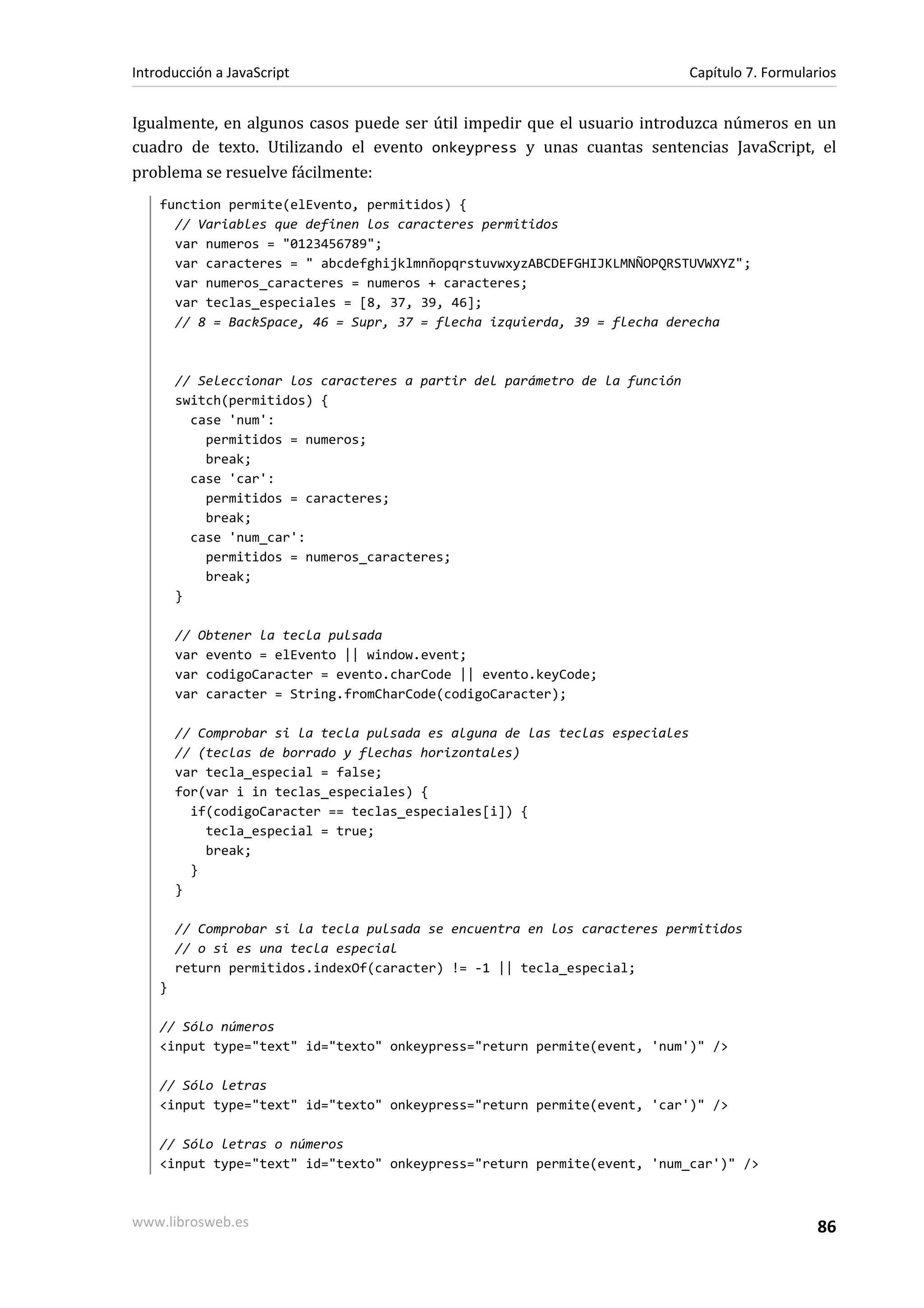Igualmente, en algunos casos puede ser útil impedir que el usuario introduzca números en un
cuadro de texto. Utilizando el evento onkeypress y unas cuantas sentencias JavaScript, el
problema se resuelve fácilmente:
function permite(elEvento, permitidos) {
// Variables que definen los caracteres permitidos
var numeros = "0123456789";
var caracteres = " abcdefghijklmnñopqrstuvwxyzABCDEFGHIJKLMNÑOPQRSTUVWXYZ";
var numeros_caracteres = numeros + caracteres;
var teclas_especiales = [8, 37, 39, 46];
// 8 = BackSpace, 46 = Supr, 37 = flecha izquierda, 39 = flecha derecha
// Seleccionar los caracteres a partir del parámetro de la función
switch(permitidos) {
case 'num':
permitidos = numeros;
break;
case 'car':
permitidos = caracteres;
break;
case 'num_car':
permitidos = numeros_caracteres;
break;
}
// Obtener la tecla pulsada
var evento = elEvento || window.event;
var codigoCaracter = evento.charCode || evento.keyCode;
var caracter = String.fromCharCode(codigoCaracter);
// Comprobar si la tecla pulsada es alguna de las teclas especiales
// (teclas de borrado y flechas horizontales)
var tecla_especial = false;
for(var i in teclas_especiales) {
if(codigoCaracter == teclas_especiales[i]) {
tecla_especial = true;
break;
}
}
// Comprobar si la tecla pulsada se encuentra en los caracteres permitidos
// o si es una tecla especial
return permitidos.indexOf(caracter) != -1 || tecla_especial;
}
// Sólo números
<input type="text" id="texto" onkeypress="return permite(event, 'num')" />
// Sólo letras
<input type="text" id="texto" onkeypress="return permite(event, 'car')" />
// Sólo letras o números
<input type="text" id="texto" onkeypress="return permite(event, 'num_car')" />
Introducción a JavaScript Capítulo 7. Formularios
www.librosweb.es 86
 