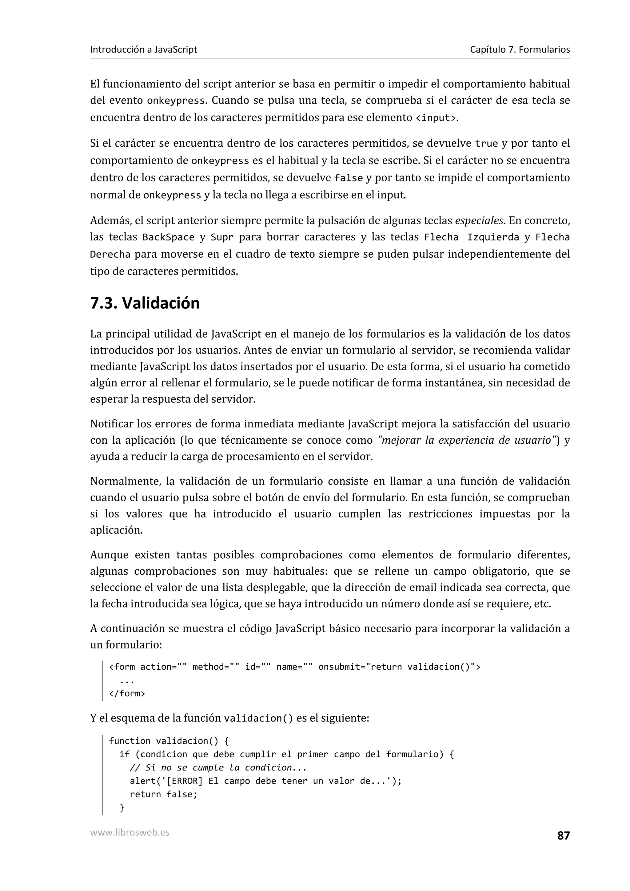 El funcionamiento del script anterior se basa en permitir o impedir el comportamiento habitual
del evento onkeypress. Cuando se pulsa una tecla, se comprueba si el carácter de esa tecla se
encuentra dentro de los caracteres permitidos para ese elemento <input>.
Si el carácter se encuentra dentro de los caracteres permitidos, se devuelve true y por tanto el
comportamiento de onkeypress es el habitual y la tecla se escribe. Si el carácter no se encuentra
dentro de los caracteres permitidos, se devuelve false y por tanto se impide el comportamiento
normal de onkeypress y la tecla no llega a escribirse en el input.
Además, el script anterior siempre permite la pulsación de algunas teclas especiales. En concreto,
las teclas BackSpace y Supr para borrar caracteres y las teclas Flecha Izquierda y Flecha
Derecha para moverse en el cuadro de texto siempre se puden pulsar independientemente del
tipo de caracteres permitidos.
7.3. Validación
La principal utilidad de JavaScript en el manejo de los formularios es la validación de los datos
introducidos por los usuarios. Antes de enviar un formulario al servidor, se recomienda validar
mediante JavaScript los datos insertados por el usuario. De esta forma, si el usuario ha cometido
algún error al rellenar el formulario, se le puede notificar de forma instantánea, sin necesidad de
esperar la respuesta del servidor.
Notificar los errores de forma inmediata mediante JavaScript mejora la satisfacción del usuario
con la aplicación (lo que técnicamente se conoce como "mejorar la experiencia de usuario") y
ayuda a reducir la carga de procesamiento en el servidor.
Normalmente, la validación de un formulario consiste en llamar a una función de validación
cuando el usuario pulsa sobre el botón de envío del formulario. En esta función, se comprueban
si los valores que ha introducido el usuario cumplen las restricciones impuestas por la
aplicación.
Aunque existen tantas posibles comprobaciones como elementos de formulario diferentes,
algunas comprobaciones son muy habituales: que se rellene un campo obligatorio, que se
seleccione el valor de una lista desplegable, que la dirección de email indicada sea correcta, que
la fecha introducida sea lógica, que se haya introducido un número donde así se requiere, etc.
A continuación se muestra el código JavaScript básico necesario para incorporar la validación a
un formulario:
<form action="" method="" id="" name="" onsubmit="return validacion()">
...
</form>
Y el esquema de la función validacion() es el siguiente:
function validacion() {
if (condicion que debe cumplir el primer campo del formulario) {
// Si no se cumple la condicion...
alert('[ERROR] El campo debe tener un valor de...');
return false;
}
Introducción a JavaScript Capítulo 7. Formularios
www.librosweb.es 87
 