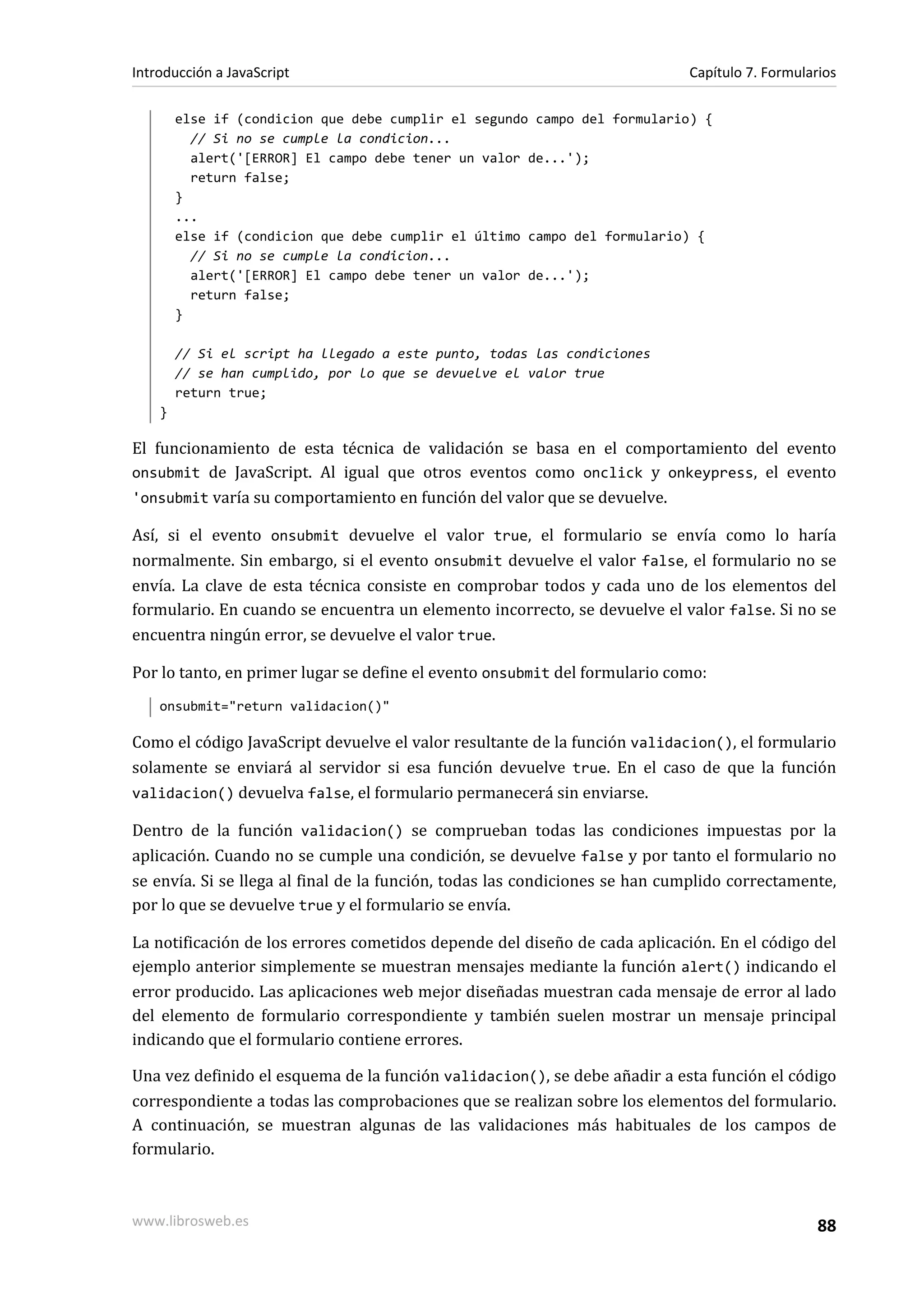else if (condicion que debe cumplir el segundo campo del formulario) {
// Si no se cumple la condicion...
alert('[ERROR] El campo debe tener un valor de...');
return false;
}
...
else if (condicion que debe cumplir el último campo del formulario) {
// Si no se cumple la condicion...
alert('[ERROR] El campo debe tener un valor de...');
return false;
}
// Si el script ha llegado a este punto, todas las condiciones
// se han cumplido, por lo que se devuelve el valor true
return true;
}
El funcionamiento de esta técnica de validación se basa en el comportamiento del evento
onsubmit de JavaScript. Al igual que otros eventos como onclick y onkeypress, el evento
'onsubmit varía su comportamiento en función del valor que se devuelve.
Así, si el evento onsubmit devuelve el valor true, el formulario se envía como lo haría
normalmente. Sin embargo, si el evento onsubmit devuelve el valor false, el formulario no se
envía. La clave de esta técnica consiste en comprobar todos y cada uno de los elementos del
formulario. En cuando se encuentra un elemento incorrecto, se devuelve el valor false. Si no se
encuentra ningún error, se devuelve el valor true.
Por lo tanto, en primer lugar se define el evento onsubmit del formulario como:
onsubmit="return validacion()"
Como el código JavaScript devuelve el valor resultante de la función validacion(), el formulario
solamente se enviará al servidor si esa función devuelve true. En el caso de que la función
validacion() devuelva false, el formulario permanecerá sin enviarse.
Dentro de la función validacion() se comprueban todas las condiciones impuestas por la
aplicación. Cuando no se cumple una condición, se devuelve false y por tanto el formulario no
se envía. Si se llega al final de la función, todas las condiciones se han cumplido correctamente,
por lo que se devuelve true y el formulario se envía.
La notificación de los errores cometidos depende del diseño de cada aplicación. En el código del
ejemplo anterior simplemente se muestran mensajes mediante la función alert() indicando el
error producido. Las aplicaciones web mejor diseñadas muestran cada mensaje de error al lado
del elemento de formulario correspondiente y también suelen mostrar un mensaje principal
indicando que el formulario contiene errores.
Una vez definido el esquema de la función validacion(), se debe añadir a esta función el código
correspondiente a todas las comprobaciones que se realizan sobre los elementos del formulario.
A continuación, se muestran algunas de las validaciones más habituales de los campos de
formulario.
Introducción a JavaScript Capítulo 7. Formularios
www.librosweb.es 88
 