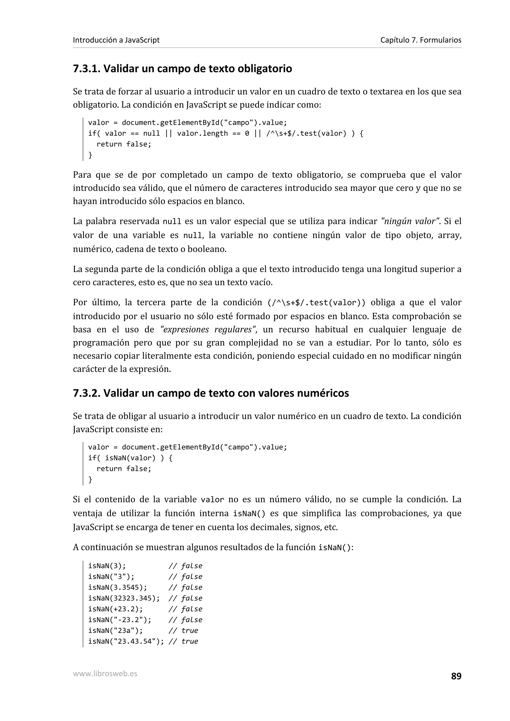 7.3.1. Validar un campo de texto obligatorio
Se trata de forzar al usuario a introducir un valor en un cuadro de texto o textarea en los que sea
obligatorio. La condición en JavaScript se puede indicar como:
valor = document.getElementById("campo").value;
if( valor == null || valor.length == 0 || /^s+$/.test(valor) ) {
return false;
}
Para que se de por completado un campo de texto obligatorio, se comprueba que el valor
introducido sea válido, que el número de caracteres introducido sea mayor que cero y que no se
hayan introducido sólo espacios en blanco.
La palabra reservada null es un valor especial que se utiliza para indicar "ningún valor". Si el
valor de una variable es null, la variable no contiene ningún valor de tipo objeto, array,
numérico, cadena de texto o booleano.
La segunda parte de la condición obliga a que el texto introducido tenga una longitud superior a
cero caracteres, esto es, que no sea un texto vacío.
Por último, la tercera parte de la condición (/^s+$/.test(valor)) obliga a que el valor
introducido por el usuario no sólo esté formado por espacios en blanco. Esta comprobación se
basa en el uso de "expresiones regulares", un recurso habitual en cualquier lenguaje de
programación pero que por su gran complejidad no se van a estudiar. Por lo tanto, sólo es
necesario copiar literalmente esta condición, poniendo especial cuidado en no modificar ningún
carácter de la expresión.
7.3.2. Validar un campo de texto con valores numéricos
Se trata de obligar al usuario a introducir un valor numérico en un cuadro de texto. La condición
JavaScript consiste en:
valor = document.getElementById("campo").value;
if( isNaN(valor) ) {
return false;
}
Si el contenido de la variable valor no es un número válido, no se cumple la condición. La
ventaja de utilizar la función interna isNaN() es que simplifica las comprobaciones, ya que
JavaScript se encarga de tener en cuenta los decimales, signos, etc.
A continuación se muestran algunos resultados de la función isNaN():
isNaN(3); // false
isNaN("3"); // false
isNaN(3.3545); // false
isNaN(32323.345); // false
isNaN(+23.2); // false
isNaN("-23.2"); // false
isNaN("23a"); // true
isNaN("23.43.54"); // true
Introducción a JavaScript Capítulo 7. Formularios
www.librosweb.es 89
 