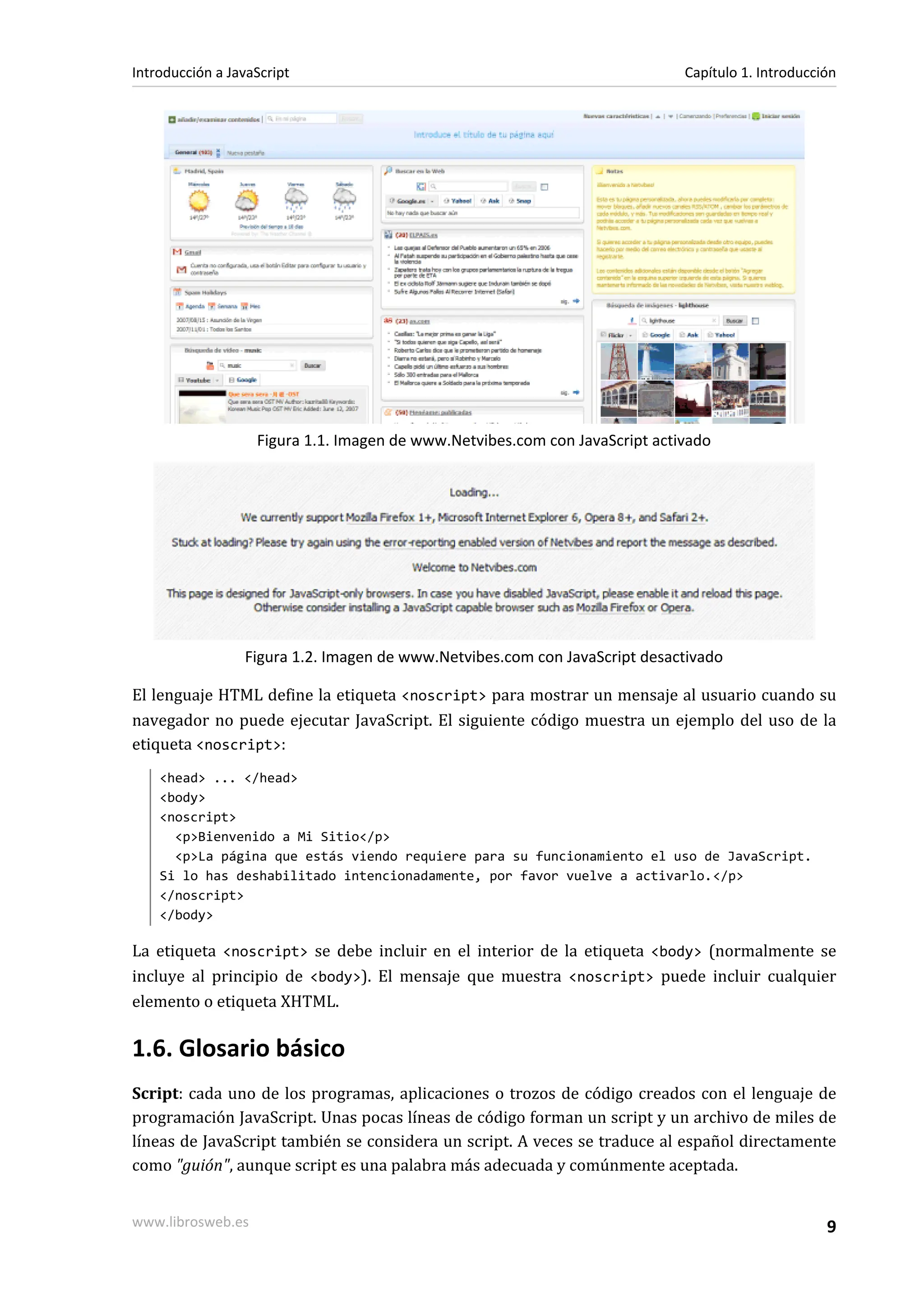 Figura 1.1. Imagen de www.Netvibes.com con JavaScript activado
Figura 1.2. Imagen de www.Netvibes.com con JavaScript desactivado
El lenguaje HTML define la etiqueta <noscript> para mostrar un mensaje al usuario cuando su
navegador no puede ejecutar JavaScript. El siguiente código muestra un ejemplo del uso de la
etiqueta <noscript>:
<head> ... </head>
<body>
<noscript>
<p>Bienvenido a Mi Sitio</p>
<p>La página que estás viendo requiere para su funcionamiento el uso de JavaScript.
Si lo has deshabilitado intencionadamente, por favor vuelve a activarlo.</p>
</noscript>
</body>
La etiqueta <noscript> se debe incluir en el interior de la etiqueta <body> (normalmente se
incluye al principio de <body>). El mensaje que muestra <noscript> puede incluir cualquier
elemento o etiqueta XHTML.
1.6. Glosario básico
Script: cada uno de los programas, aplicaciones o trozos de código creados con el lenguaje de
programación JavaScript. Unas pocas líneas de código forman un script y un archivo de miles de
líneas de JavaScript también se considera un script. A veces se traduce al español directamente
como "guión", aunque script es una palabra más adecuada y comúnmente aceptada.
Introducción a JavaScript Capítulo 1. Introducción
www.librosweb.es 9
 