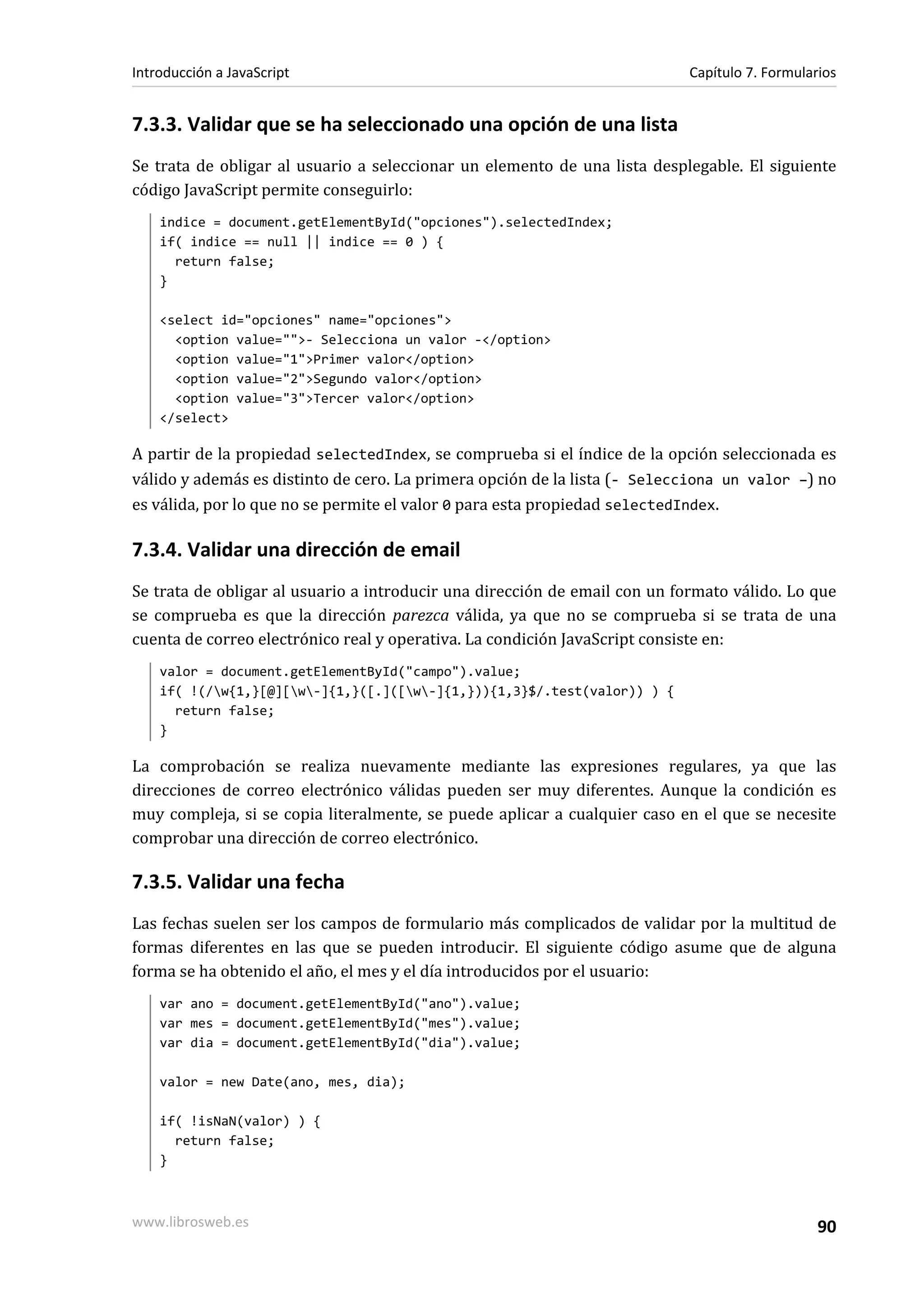 7.3.3. Validar que se ha seleccionado una opción de una lista
Se trata de obligar al usuario a seleccionar un elemento de una lista desplegable. El siguiente
código JavaScript permite conseguirlo:
indice = document.getElementById("opciones").selectedIndex;
if( indice == null || indice == 0 ) {
return false;
}
<select id="opciones" name="opciones">
<option value="">- Selecciona un valor -</option>
<option value="1">Primer valor</option>
<option value="2">Segundo valor</option>
<option value="3">Tercer valor</option>
</select>
A partir de la propiedad selectedIndex, se comprueba si el índice de la opción seleccionada es
válido y además es distinto de cero. La primera opción de la lista (- Selecciona un valor –) no
es válida, por lo que no se permite el valor 0 para esta propiedad selectedIndex.
7.3.4. Validar una dirección de email
Se trata de obligar al usuario a introducir una dirección de email con un formato válido. Lo que
se comprueba es que la dirección parezca válida, ya que no se comprueba si se trata de una
cuenta de correo electrónico real y operativa. La condición JavaScript consiste en:
valor = document.getElementById("campo").value;
if( !(/w{1,}[@][w-]{1,}([.]([w-]{1,})){1,3}$/.test(valor)) ) {
return false;
}
La comprobación se realiza nuevamente mediante las expresiones regulares, ya que las
direcciones de correo electrónico válidas pueden ser muy diferentes. Aunque la condición es
muy compleja, si se copia literalmente, se puede aplicar a cualquier caso en el que se necesite
comprobar una dirección de correo electrónico.
7.3.5. Validar una fecha
Las fechas suelen ser los campos de formulario más complicados de validar por la multitud de
formas diferentes en las que se pueden introducir. El siguiente código asume que de alguna
forma se ha obtenido el año, el mes y el día introducidos por el usuario:
var ano = document.getElementById("ano").value;
var mes = document.getElementById("mes").value;
var dia = document.getElementById("dia").value;
valor = new Date(ano, mes, dia);
if( !isNaN(valor) ) {
return false;
}
Introducción a JavaScript Capítulo 7. Formularios
www.librosweb.es 90
 