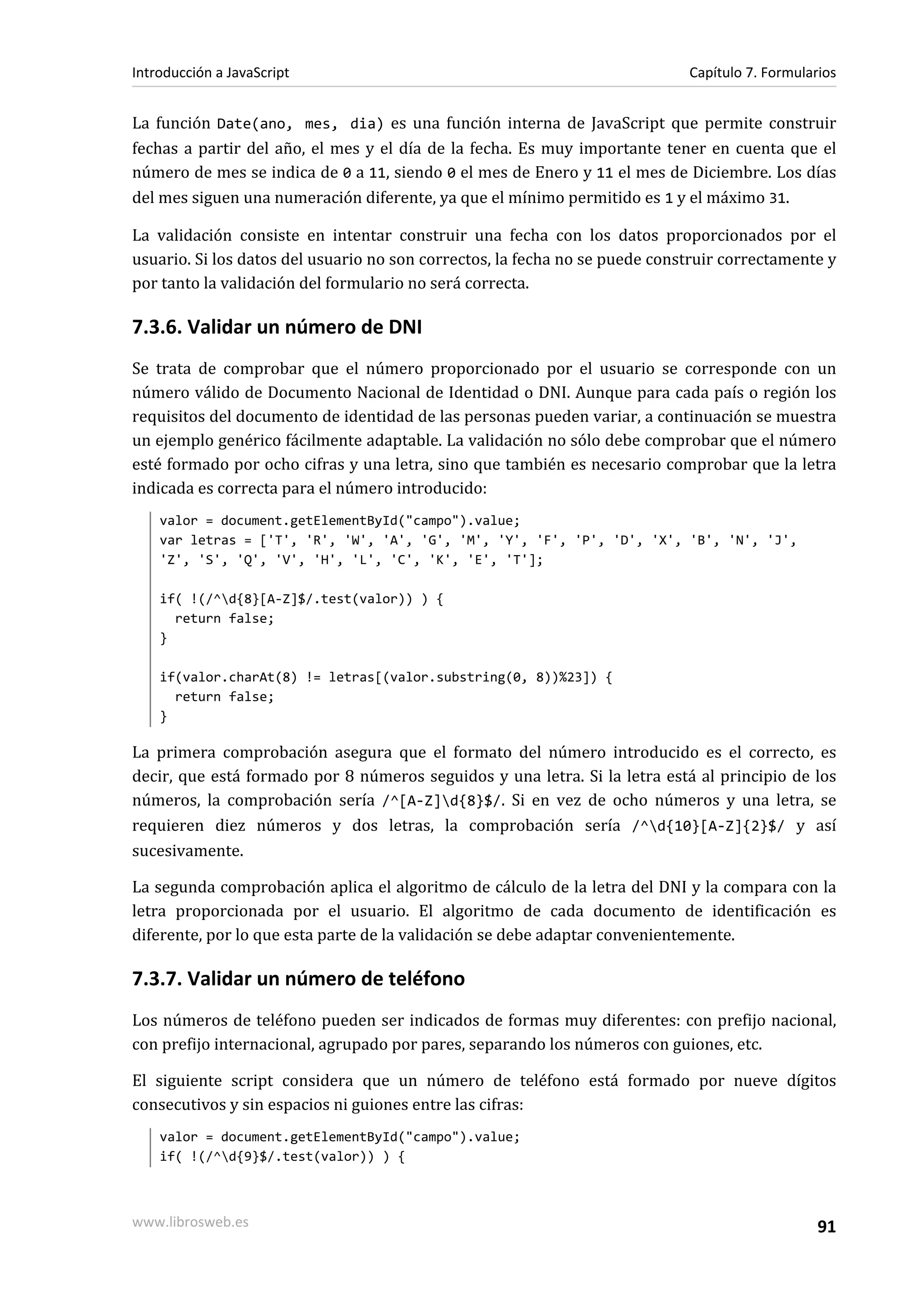La función Date(ano, mes, dia) es una función interna de JavaScript que permite construir
fechas a partir del año, el mes y el día de la fecha. Es muy importante tener en cuenta que el
número de mes se indica de 0 a 11, siendo 0 el mes de Enero y 11 el mes de Diciembre. Los días
del mes siguen una numeración diferente, ya que el mínimo permitido es 1 y el máximo 31.
La validación consiste en intentar construir una fecha con los datos proporcionados por el
usuario. Si los datos del usuario no son correctos, la fecha no se puede construir correctamente y
por tanto la validación del formulario no será correcta.
7.3.6. Validar un número de DNI
Se trata de comprobar que el número proporcionado por el usuario se corresponde con un
número válido de Documento Nacional de Identidad o DNI. Aunque para cada país o región los
requisitos del documento de identidad de las personas pueden variar, a continuación se muestra
un ejemplo genérico fácilmente adaptable. La validación no sólo debe comprobar que el número
esté formado por ocho cifras y una letra, sino que también es necesario comprobar que la letra
indicada es correcta para el número introducido:
valor = document.getElementById("campo").value;
var letras = ['T', 'R', 'W', 'A', 'G', 'M', 'Y', 'F', 'P', 'D', 'X', 'B', 'N', 'J',
'Z', 'S', 'Q', 'V', 'H', 'L', 'C', 'K', 'E', 'T'];
if( !(/^d{8}[A-Z]$/.test(valor)) ) {
return false;
}
if(valor.charAt(8) != letras[(valor.substring(0, 8))%23]) {
return false;
}
La primera comprobación asegura que el formato del número introducido es el correcto, es
decir, que está formado por 8 números seguidos y una letra. Si la letra está al principio de los
números, la comprobación sería /^[A-Z]d{8}$/. Si en vez de ocho números y una letra, se
requieren diez números y dos letras, la comprobación sería /^d{10}[A-Z]{2}$/ y así
sucesivamente.
La segunda comprobación aplica el algoritmo de cálculo de la letra del DNI y la compara con la
letra proporcionada por el usuario. El algoritmo de cada documento de identificación es
diferente, por lo que esta parte de la validación se debe adaptar convenientemente.
7.3.7. Validar un número de teléfono
Los números de teléfono pueden ser indicados de formas muy diferentes: con prefijo nacional,
con prefijo internacional, agrupado por pares, separando los números con guiones, etc.
El siguiente script considera que un número de teléfono está formado por nueve dígitos
consecutivos y sin espacios ni guiones entre las cifras:
valor = document.getElementById("campo").value;
if( !(/^d{9}$/.test(valor)) ) {
Introducción a JavaScript Capítulo 7. Formularios
www.librosweb.es 91
 