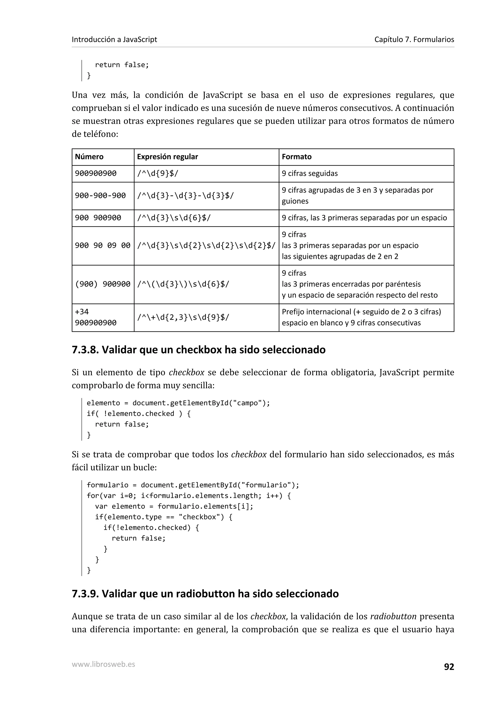 return false;
}
Una vez más, la condición de JavaScript se basa en el uso de expresiones regulares, que
comprueban si el valor indicado es una sucesión de nueve números consecutivos. A continuación
se muestran otras expresiones regulares que se pueden utilizar para otros formatos de número
de teléfono:
Número Expresión regular Formato
900900900 /^d{9}$/ 9 cifras seguidas
900-900-900 /^d{3}-d{3}-d{3}$/
9 cifras agrupadas de 3 en 3 y separadas por
guiones
900 900900 /^d{3}sd{6}$/ 9 cifras, las 3 primeras separadas por un espacio
900 90 09 00 /^d{3}sd{2}sd{2}sd{2}$/
9 cifras
las 3 primeras separadas por un espacio
las siguientes agrupadas de 2 en 2
(900) 900900 /^(d{3})sd{6}$/
9 cifras
las 3 primeras encerradas por paréntesis
y un espacio de separación respecto del resto
+34
900900900
/^+d{2,3}sd{9}$/
Prefijo internacional (+ seguido de 2 o 3 cifras)
espacio en blanco y 9 cifras consecutivas
7.3.8. Validar que un checkbox ha sido seleccionado
Si un elemento de tipo checkbox se debe seleccionar de forma obligatoria, JavaScript permite
comprobarlo de forma muy sencilla:
elemento = document.getElementById("campo");
if( !elemento.checked ) {
return false;
}
Si se trata de comprobar que todos los checkbox del formulario han sido seleccionados, es más
fácil utilizar un bucle:
formulario = document.getElementById("formulario");
for(var i=0; i<formulario.elements.length; i++) {
var elemento = formulario.elements[i];
if(elemento.type == "checkbox") {
if(!elemento.checked) {
return false;
}
}
}
7.3.9. Validar que un radiobutton ha sido seleccionado
Aunque se trata de un caso similar al de los checkbox, la validación de los radiobutton presenta
una diferencia importante: en general, la comprobación que se realiza es que el usuario haya
Introducción a JavaScript Capítulo 7. Formularios
www.librosweb.es 92
 