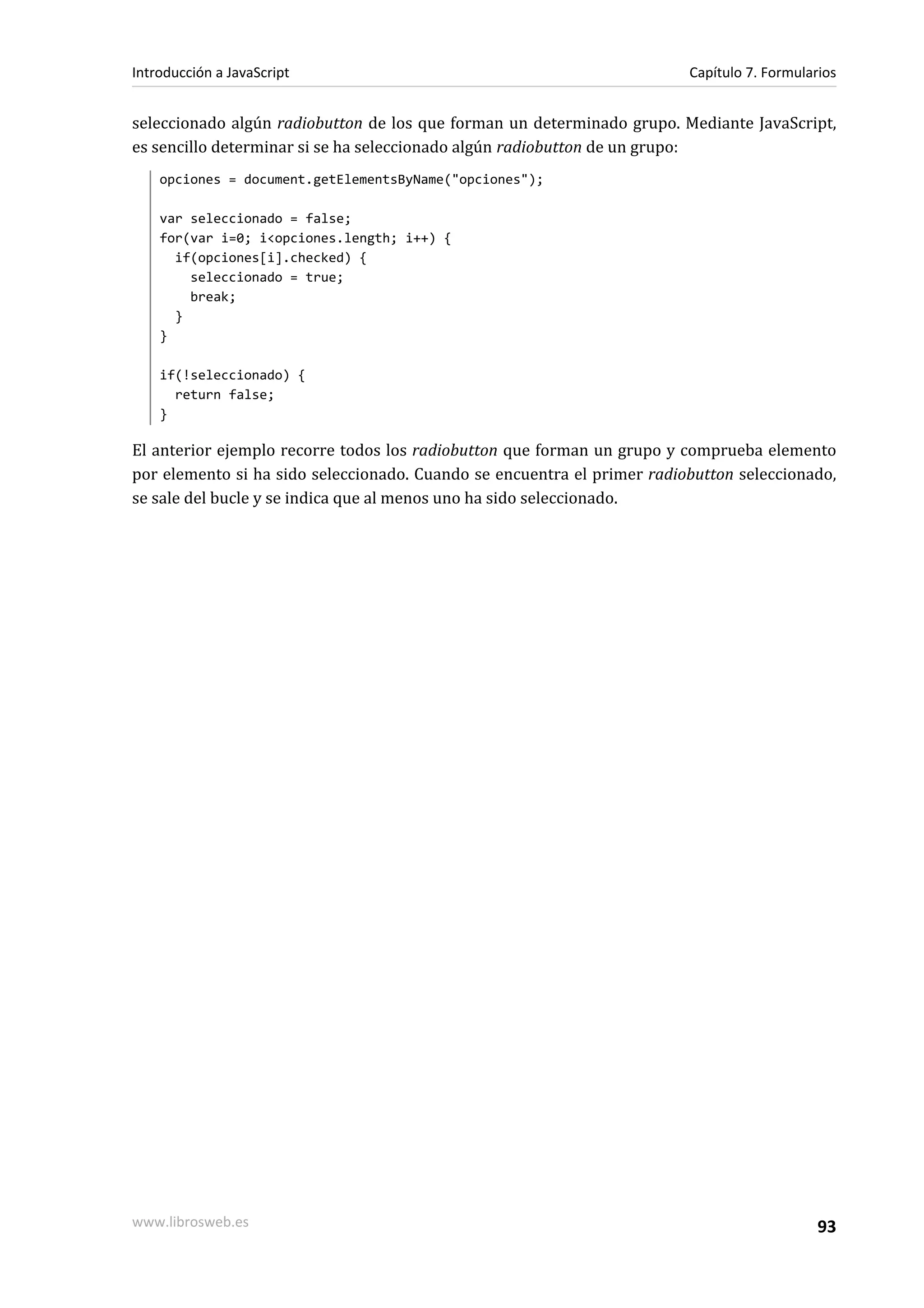 seleccionado algún radiobutton de los que forman un determinado grupo. Mediante JavaScript,
es sencillo determinar si se ha seleccionado algún radiobutton de un grupo:
opciones = document.getElementsByName("opciones");
var seleccionado = false;
for(var i=0; i<opciones.length; i++) {
if(opciones[i].checked) {
seleccionado = true;
break;
}
}
if(!seleccionado) {
return false;
}
El anterior ejemplo recorre todos los radiobutton que forman un grupo y comprueba elemento
por elemento si ha sido seleccionado. Cuando se encuentra el primer radiobutton seleccionado,
se sale del bucle y se indica que al menos uno ha sido seleccionado.
Introducción a JavaScript Capítulo 7. Formularios
www.librosweb.es 93
 