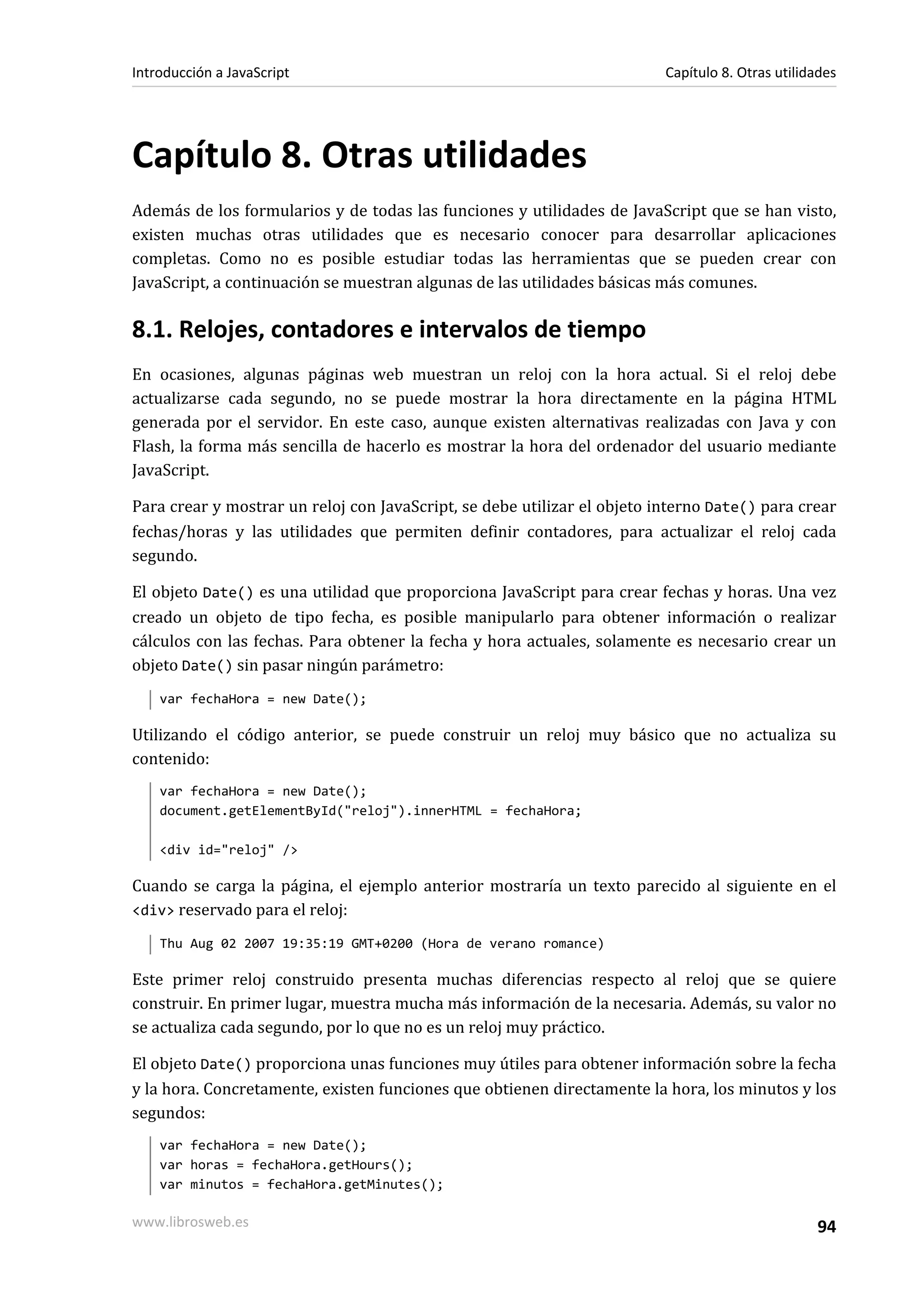 Capítulo 8. Otras utilidades
Además de los formularios y de todas las funciones y utilidades de JavaScript que se han visto,
existen muchas otras utilidades que es necesario conocer para desarrollar aplicaciones
completas. Como no es posible estudiar todas las herramientas que se pueden crear con
JavaScript, a continuación se muestran algunas de las utilidades básicas más comunes.
8.1. Relojes, contadores e intervalos de tiempo
En ocasiones, algunas páginas web muestran un reloj con la hora actual. Si el reloj debe
actualizarse cada segundo, no se puede mostrar la hora directamente en la página HTML
generada por el servidor. En este caso, aunque existen alternativas realizadas con Java y con
Flash, la forma más sencilla de hacerlo es mostrar la hora del ordenador del usuario mediante
JavaScript.
Para crear y mostrar un reloj con JavaScript, se debe utilizar el objeto interno Date() para crear
fechas/horas y las utilidades que permiten definir contadores, para actualizar el reloj cada
segundo.
El objeto Date() es una utilidad que proporciona JavaScript para crear fechas y horas. Una vez
creado un objeto de tipo fecha, es posible manipularlo para obtener información o realizar
cálculos con las fechas. Para obtener la fecha y hora actuales, solamente es necesario crear un
objeto Date() sin pasar ningún parámetro:
var fechaHora = new Date();
Utilizando el código anterior, se puede construir un reloj muy básico que no actualiza su
contenido:
var fechaHora = new Date();
document.getElementById("reloj").innerHTML = fechaHora;
<div id="reloj" />
Cuando se carga la página, el ejemplo anterior mostraría un texto parecido al siguiente en el
<div> reservado para el reloj:
Thu Aug 02 2007 19:35:19 GMT+0200 (Hora de verano romance)
Este primer reloj construido presenta muchas diferencias respecto al reloj que se quiere
construir. En primer lugar, muestra mucha más información de la necesaria. Además, su valor no
se actualiza cada segundo, por lo que no es un reloj muy práctico.
El objeto Date() proporciona unas funciones muy útiles para obtener información sobre la fecha
y la hora. Concretamente, existen funciones que obtienen directamente la hora, los minutos y los
segundos:
var fechaHora = new Date();
var horas = fechaHora.getHours();
var minutos = fechaHora.getMinutes();
Introducción a JavaScript Capítulo 8. Otras utilidades
www.librosweb.es 94
 
