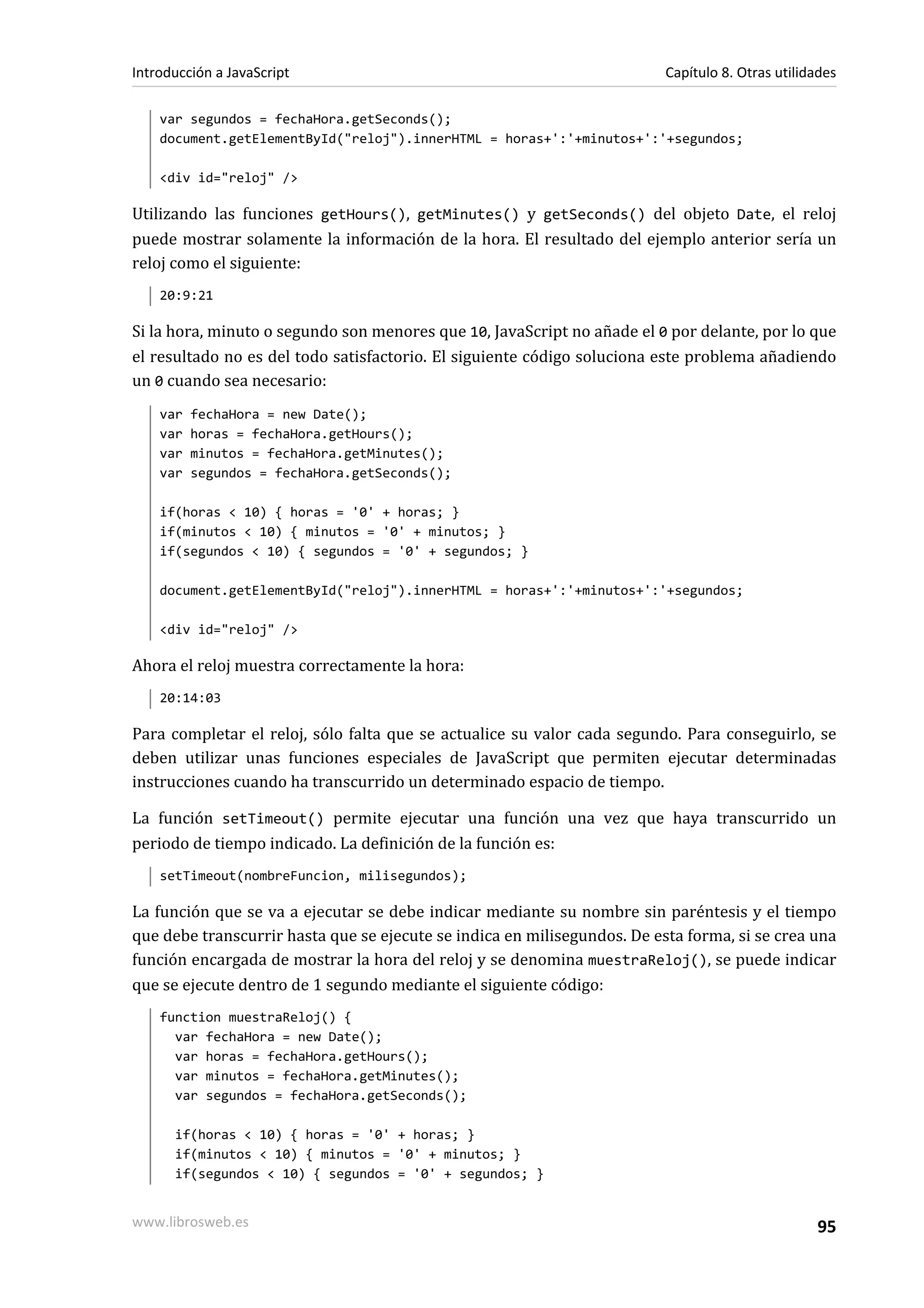 var segundos = fechaHora.getSeconds();
document.getElementById("reloj").innerHTML = horas+':'+minutos+':'+segundos;
<div id="reloj" />
Utilizando las funciones getHours(), getMinutes() y getSeconds() del objeto Date, el reloj
puede mostrar solamente la información de la hora. El resultado del ejemplo anterior sería un
reloj como el siguiente:
20:9:21
Si la hora, minuto o segundo son menores que 10, JavaScript no añade el 0 por delante, por lo que
el resultado no es del todo satisfactorio. El siguiente código soluciona este problema añadiendo
un 0 cuando sea necesario:
var fechaHora = new Date();
var horas = fechaHora.getHours();
var minutos = fechaHora.getMinutes();
var segundos = fechaHora.getSeconds();
if(horas < 10) { horas = '0' + horas; }
if(minutos < 10) { minutos = '0' + minutos; }
if(segundos < 10) { segundos = '0' + segundos; }
document.getElementById("reloj").innerHTML = horas+':'+minutos+':'+segundos;
<div id="reloj" />
Ahora el reloj muestra correctamente la hora:
20:14:03
Para completar el reloj, sólo falta que se actualice su valor cada segundo. Para conseguirlo, se
deben utilizar unas funciones especiales de JavaScript que permiten ejecutar determinadas
instrucciones cuando ha transcurrido un determinado espacio de tiempo.
La función setTimeout() permite ejecutar una función una vez que haya transcurrido un
periodo de tiempo indicado. La definición de la función es:
setTimeout(nombreFuncion, milisegundos);
La función que se va a ejecutar se debe indicar mediante su nombre sin paréntesis y el tiempo
que debe transcurrir hasta que se ejecute se indica en milisegundos. De esta forma, si se crea una
función encargada de mostrar la hora del reloj y se denomina muestraReloj(), se puede indicar
que se ejecute dentro de 1 segundo mediante el siguiente código:
function muestraReloj() {
var fechaHora = new Date();
var horas = fechaHora.getHours();
var minutos = fechaHora.getMinutes();
var segundos = fechaHora.getSeconds();
if(horas < 10) { horas = '0' + horas; }
if(minutos < 10) { minutos = '0' + minutos; }
if(segundos < 10) { segundos = '0' + segundos; }
Introducción a JavaScript Capítulo 8. Otras utilidades
www.librosweb.es 95
 