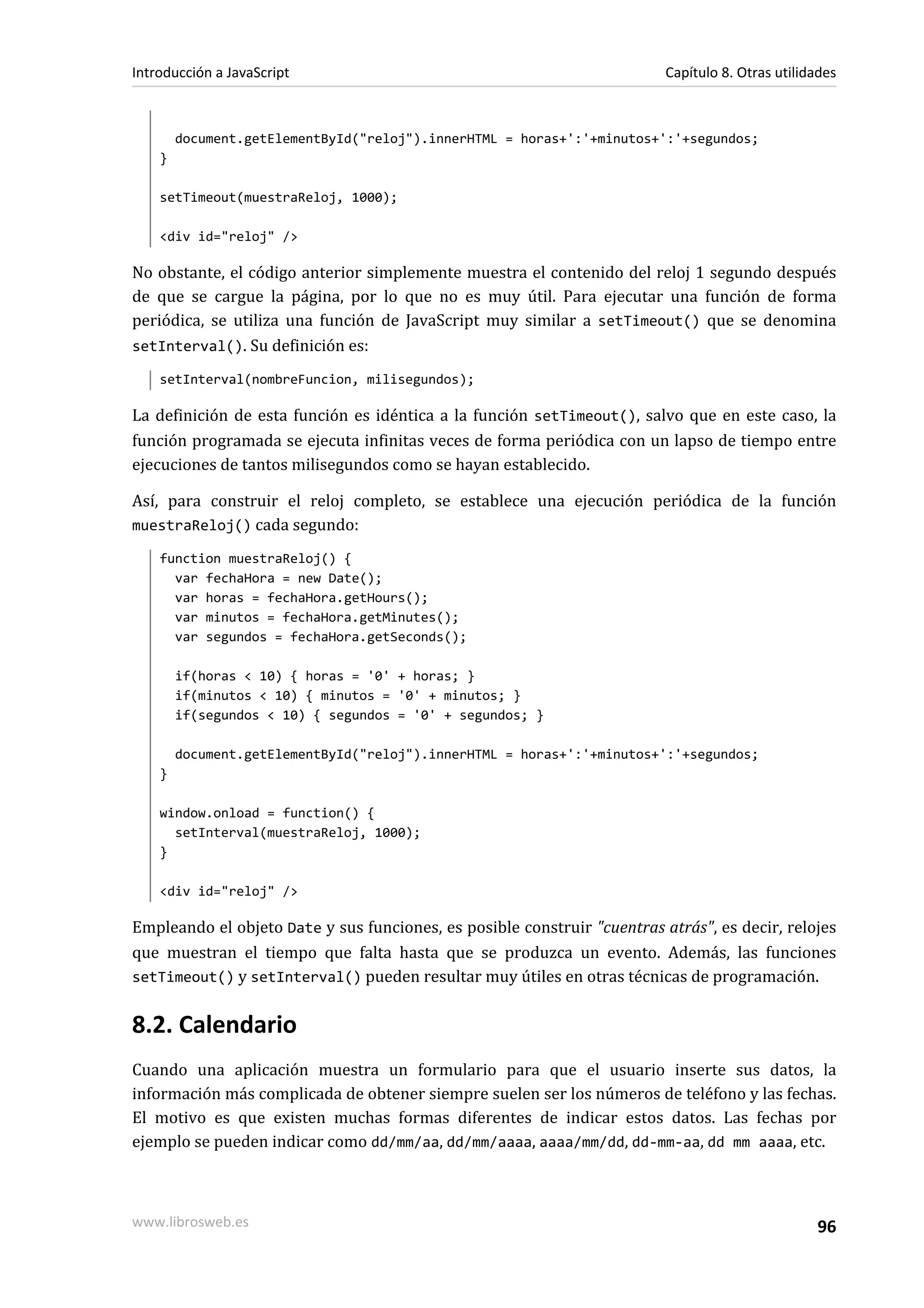 document.getElementById("reloj").innerHTML = horas+':'+minutos+':'+segundos;
}
setTimeout(muestraReloj, 1000);
<div id="reloj" />
No obstante, el código anterior simplemente muestra el contenido del reloj 1 segundo después
de que se cargue la página, por lo que no es muy útil. Para ejecutar una función de forma
periódica, se utiliza una función de JavaScript muy similar a setTimeout() que se denomina
setInterval(). Su definición es:
setInterval(nombreFuncion, milisegundos);
La definición de esta función es idéntica a la función setTimeout(), salvo que en este caso, la
función programada se ejecuta infinitas veces de forma periódica con un lapso de tiempo entre
ejecuciones de tantos milisegundos como se hayan establecido.
Así, para construir el reloj completo, se establece una ejecución periódica de la función
muestraReloj() cada segundo:
function muestraReloj() {
var fechaHora = new Date();
var horas = fechaHora.getHours();
var minutos = fechaHora.getMinutes();
var segundos = fechaHora.getSeconds();
if(horas < 10) { horas = '0' + horas; }
if(minutos < 10) { minutos = '0' + minutos; }
if(segundos < 10) { segundos = '0' + segundos; }
document.getElementById("reloj").innerHTML = horas+':'+minutos+':'+segundos;
}
window.onload = function() {
setInterval(muestraReloj, 1000);
}
<div id="reloj" />
Empleando el objeto Date y sus funciones, es posible construir "cuentras atrás", es decir, relojes
que muestran el tiempo que falta hasta que se produzca un evento. Además, las funciones
setTimeout() y setInterval() pueden resultar muy útiles en otras técnicas de programación.
8.2. Calendario
Cuando una aplicación muestra un formulario para que el usuario inserte sus datos, la
información más complicada de obtener siempre suelen ser los números de teléfono y las fechas.
El motivo es que existen muchas formas diferentes de indicar estos datos. Las fechas por
ejemplo se pueden indicar como dd/mm/aa, dd/mm/aaaa, aaaa/mm/dd, dd-mm-aa, dd mm aaaa, etc.
Introducción a JavaScript Capítulo 8. Otras utilidades
www.librosweb.es 96
 