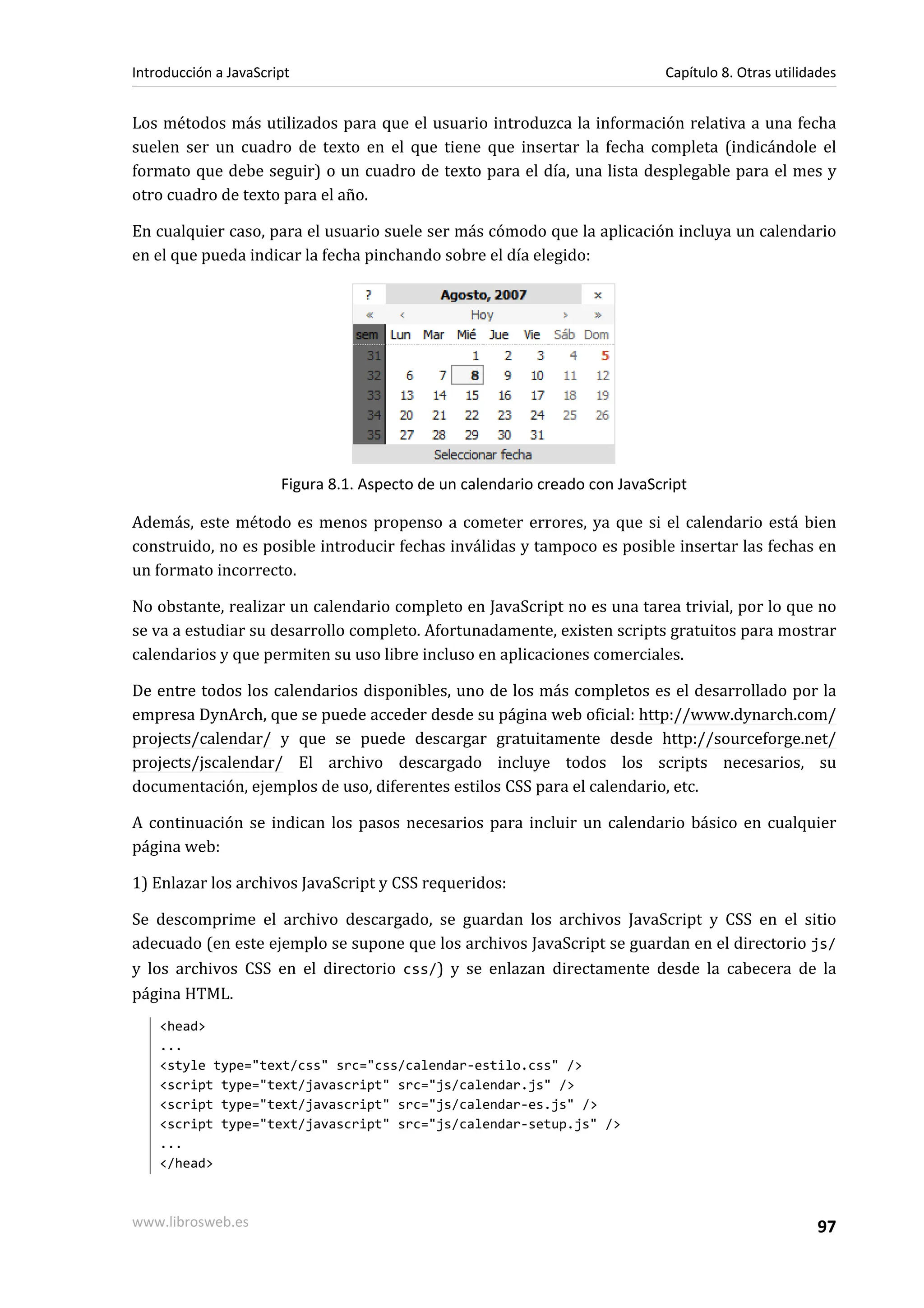 Los métodos más utilizados para que el usuario introduzca la información relativa a una fecha
suelen ser un cuadro de texto en el que tiene que insertar la fecha completa (indicándole el
formato que debe seguir) o un cuadro de texto para el día, una lista desplegable para el mes y
otro cuadro de texto para el año.
En cualquier caso, para el usuario suele ser más cómodo que la aplicación incluya un calendario
en el que pueda indicar la fecha pinchando sobre el día elegido:
Figura 8.1. Aspecto de un calendario creado con JavaScript
Además, este método es menos propenso a cometer errores, ya que si el calendario está bien
construido, no es posible introducir fechas inválidas y tampoco es posible insertar las fechas en
un formato incorrecto.
No obstante, realizar un calendario completo en JavaScript no es una tarea trivial, por lo que no
se va a estudiar su desarrollo completo. Afortunadamente, existen scripts gratuitos para mostrar
calendarios y que permiten su uso libre incluso en aplicaciones comerciales.
De entre todos los calendarios disponibles, uno de los más completos es el desarrollado por la
empresa DynArch, que se puede acceder desde su página web oficial: http://www.dynarch.com/
projects/calendar/ y que se puede descargar gratuitamente desde http://sourceforge.net/
projects/jscalendar/ El archivo descargado incluye todos los scripts necesarios, su
documentación, ejemplos de uso, diferentes estilos CSS para el calendario, etc.
A continuación se indican los pasos necesarios para incluir un calendario básico en cualquier
página web:
1) Enlazar los archivos JavaScript y CSS requeridos:
Se descomprime el archivo descargado, se guardan los archivos JavaScript y CSS en el sitio
adecuado (en este ejemplo se supone que los archivos JavaScript se guardan en el directorio js/
y los archivos CSS en el directorio css/) y se enlazan directamente desde la cabecera de la
página HTML.
<head>
...
<style type="text/css" src="css/calendar-estilo.css" />
<script type="text/javascript" src="js/calendar.js" />
<script type="text/javascript" src="js/calendar-es.js" />
<script type="text/javascript" src="js/calendar-setup.js" />
...
</head>
Introducción a JavaScript Capítulo 8. Otras utilidades
www.librosweb.es 97
 