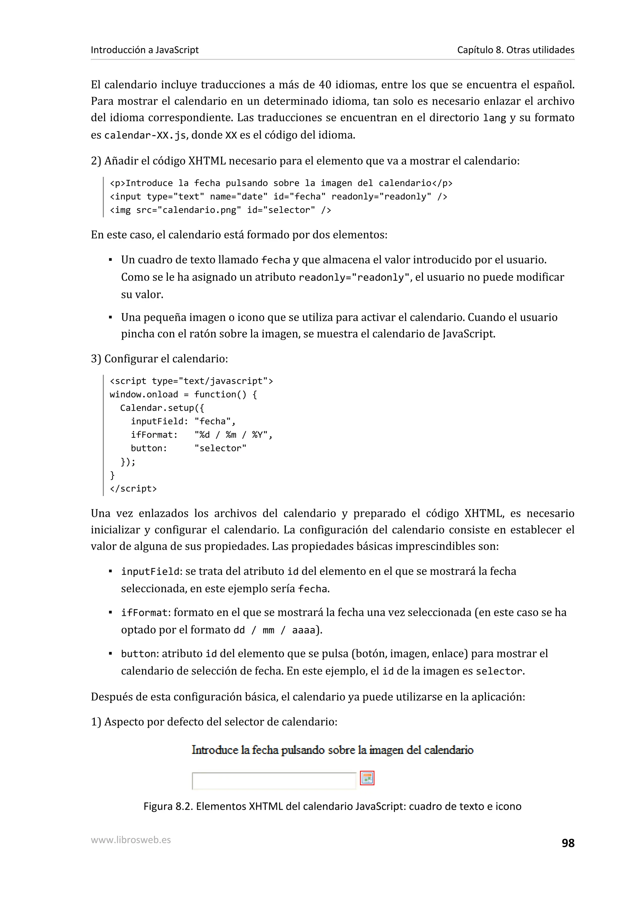 El calendario incluye traducciones a más de 40 idiomas, entre los que se encuentra el español.
Para mostrar el calendario en un determinado idioma, tan solo es necesario enlazar el archivo
del idioma correspondiente. Las traducciones se encuentran en el directorio lang y su formato
es calendar-XX.js, donde XX es el código del idioma.
2) Añadir el código XHTML necesario para el elemento que va a mostrar el calendario:
<p>Introduce la fecha pulsando sobre la imagen del calendario</p>
<input type="text" name="date" id="fecha" readonly="readonly" />
<img src="calendario.png" id="selector" />
En este caso, el calendario está formado por dos elementos:
▪ Un cuadro de texto llamado fecha y que almacena el valor introducido por el usuario.
Como se le ha asignado un atributo readonly="readonly", el usuario no puede modificar
su valor.
▪ Una pequeña imagen o icono que se utiliza para activar el calendario. Cuando el usuario
pincha con el ratón sobre la imagen, se muestra el calendario de JavaScript.
3) Configurar el calendario:
<script type="text/javascript">
window.onload = function() {
Calendar.setup({
inputField: "fecha",
ifFormat: "%d / %m / %Y",
button: "selector"
});
}
</script>
Una vez enlazados los archivos del calendario y preparado el código XHTML, es necesario
inicializar y configurar el calendario. La configuración del calendario consiste en establecer el
valor de alguna de sus propiedades. Las propiedades básicas imprescindibles son:
▪ inputField: se trata del atributo id del elemento en el que se mostrará la fecha
seleccionada, en este ejemplo sería fecha.
▪ ifFormat: formato en el que se mostrará la fecha una vez seleccionada (en este caso se ha
optado por el formato dd / mm / aaaa).
▪ button: atributo id del elemento que se pulsa (botón, imagen, enlace) para mostrar el
calendario de selección de fecha. En este ejemplo, el id de la imagen es selector.
Después de esta configuración básica, el calendario ya puede utilizarse en la aplicación:
1) Aspecto por defecto del selector de calendario:
Figura 8.2. Elementos XHTML del calendario JavaScript: cuadro de texto e icono
Introducción a JavaScript Capítulo 8. Otras utilidades
www.librosweb.es 98
 