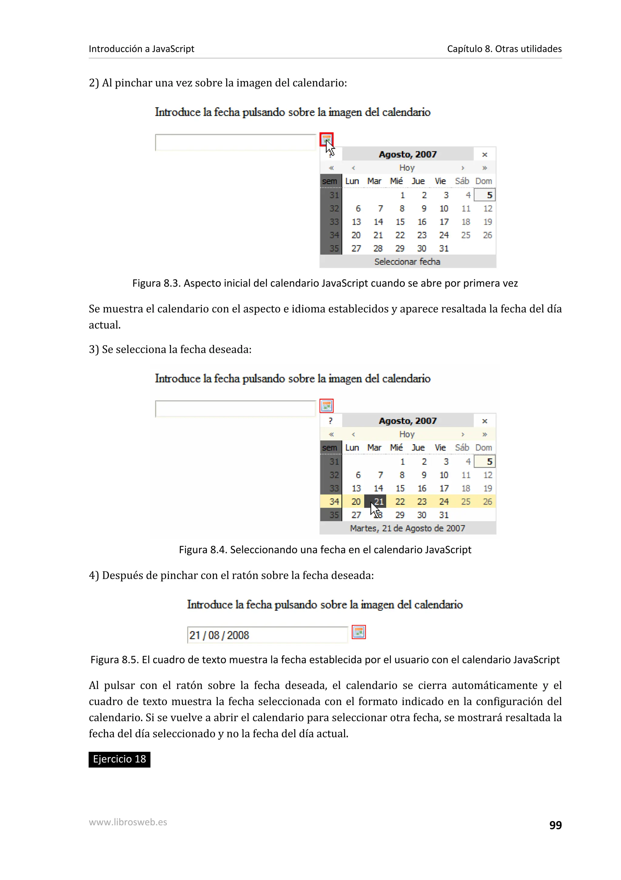 2) Al pinchar una vez sobre la imagen del calendario:
Figura 8.3. Aspecto inicial del calendario JavaScript cuando se abre por primera vez
Se muestra el calendario con el aspecto e idioma establecidos y aparece resaltada la fecha del día
actual.
3) Se selecciona la fecha deseada:
Figura 8.4. Seleccionando una fecha en el calendario JavaScript
4) Después de pinchar con el ratón sobre la fecha deseada:
Figura 8.5. El cuadro de texto muestra la fecha establecida por el usuario con el calendario JavaScript
Al pulsar con el ratón sobre la fecha deseada, el calendario se cierra automáticamente y el
cuadro de texto muestra la fecha seleccionada con el formato indicado en la configuración del
calendario. Si se vuelve a abrir el calendario para seleccionar otra fecha, se mostrará resaltada la
fecha del día seleccionado y no la fecha del día actual.
Ejercicio 18
Introducción a JavaScript Capítulo 8. Otras utilidades
www.librosweb.es 99
 