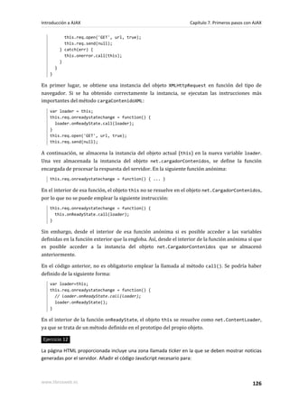 Introducción a AJAX                                                Capítulo 7. Primeros pasos con AJAX

              this.req.open('GET', url, true);
              this.req.send(null);
            } catch(err) {
              this.onerror.call(this);
            }
        }
    }

En primer lugar, se obtiene una instancia del objeto XMLHttpRequest en función del tipo de
navegador. Si se ha obtenido correctamente la instancia, se ejecutan las instrucciones más
importantes del método cargaContenidoXML:
    var loader = this;
    this.req.onreadystatechange = function() {
      loader.onReadyState.call(loader);
    }
    this.req.open('GET', url, true);
    this.req.send(null);

A continuación, se almacena la instancia del objeto actual (this) en la nueva variable loader.
Una vez almacenada la instancia del objeto net.cargadorContenidos, se define la función
encargada de procesar la respuesta del servidor. En la siguiente función anónima:
    this.req.onreadystatechange = function() { ... }

En el interior de esa función, el objeto this no se resuelve en el objeto net.CargadorContenidos,
por lo que no se puede emplear la siguiente instrucción:
    this.req.onreadystatechange = function() {
      this.onReadyState.call(loader);
    }

Sin embargo, desde el interior de esa función anónima si es posible acceder a las variables
definidas en la función exterior que la engloba. Así, desde el interior de la función anónima sí que
es posible acceder a la instancia del objeto net.CargadorContenidos que se almacenó
anteriormente.

En el código anterior, no es obligatorio emplear la llamada al método call(). Se podría haber
definido de la siguiente forma:
    var loader=this;
    this.req.onreadystatechange = function() {
      // loader.onReadyState.call(loader);
      loader.onReadyState();
    }

En el interior de la función onReadyState, el objeto this se resuelve como net.ContentLoader,
ya que se trata de un método definido en el prototipo del propio objeto.

Ejercicio 12

La página HTML proporcionada incluye una zona llamada ticker en la que se deben mostrar noticias
generadas por el servidor. Añadir el código JavaScript necesario para:



www.librosweb.es                                                                                 126
 
