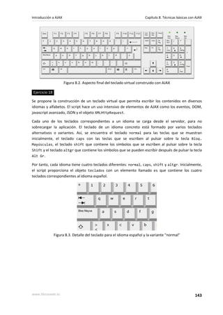 Introducción a AJAX                                                    Capítulo 8. Técnicas básicas con AJAX




                      Figura 8.2. Aspecto final del teclado virtual construido con AJAX

Ejercicio 18

Se propone la construcción de un teclado virtual que permita escribir los contenidos en diversos
idiomas y alfabetos. El script hace un uso intensivo de elementos de AJAX como los eventos, DOM,
javascript avanzado, JSON y el objeto XMLHttpRequest.

Cada uno de los teclados correspondientes a un idioma se carga desde el servidor, para no
sobrecargar la aplicación. El teclado de un idioma concreto está formado por varios teclados
alternativos o variantes. Así, se encuentra el teclado normal para las teclas que se muestran
inicialmente, el teclado caps con las teclas que se escriben al pulsar sobre la tecla Bloq.
Mayúsculas, el teclado shift que contiene los símbolos que se escriben al pulsar sobre la tecla
Shift y el teclado altgr que contiene los símbolos que se pueden escribir después de pulsar la tecla
Alt Gr.

Por tanto, cada idioma tiene cuatro teclados diferentes: normal, caps, shift y altgr. Inicialmente,
el script proporciona el objeto teclados con un elemento llamado es que contiene los cuatro
teclados correspondientes al idioma español.




               Figura 8.3. Detalle del teclado para el idioma español y la variante "normal"




www.librosweb.es                                                                                       143
 