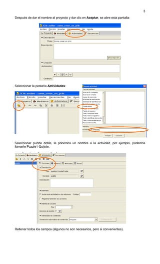 3

Después de dar el nombre al proyecto y dar clic en Aceptar, se abre esta pantalla:




Seleccionar la pestaña Actividades:




Seleccionar puzzle doble, le ponemos un nombre a la actividad, por ejemplo, podemos
llamarle Puzzle1 Quijote.




Rellenar todos los campos (algunos no son necesarios, pero si convenientes).
 