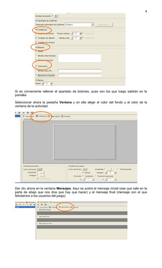 4




Si es conveniente rellenar el apartado de botones, pues son los que luego saldrán en la
pantalla.

Seleccionar ahora la pestaña Ventana y en ella elegir el color del fondo y el color de la
ventana de la actividad.




Dar clic ahora en la ventana Mensajes. Aquí se podrá el mensaje inicial (ese que sale en la
parte de abajo que nos dice que hay que hacer) y el mensaje final (mensaje con el que
felicitamos a los usuarios del juego)
 
