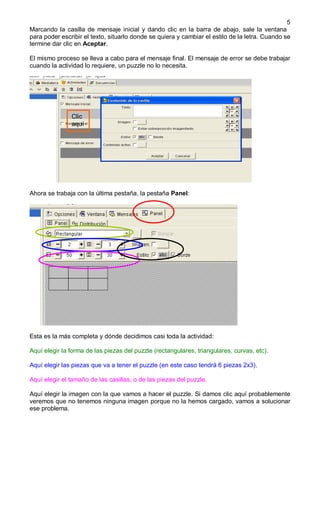 5
Marcando la casilla de mensaje inicial y dando clic en la barra de abajo, sale la ventana
para poder escribir el texto, situarlo donde se quiera y cambiar el estilo de la letra. Cuando se
termine dar clic en Aceptar.

El mismo proceso se lleva a cabo para el mensaje final. El mensaje de error se debe trabajar
cuando la actividad lo requiere, un puzzle no lo necesita.




               Clic
               aquí




Ahora se trabaja con la última pestaña, la pestaña Panel:




Esta es la más completa y dónde decidimos casi toda la actividad:

Aquí elegir la forma de las piezas del puzzle (rectangulares, triangulares, curvas, etc).

Aquí elegir las piezas que va a tener el puzzle (en este caso tendrá 6 piezas 2x3).

Aquí elegir el tamaño de las casillas, o de las piezas del puzzle.

Aquí elegir la imagen con la que vamos a hacer el puzzle. Si damos clic aquí probablemente
veremos que no tenemos ninguna imagen porque no la hemos cargado, vamos a solucionar
ese problema.
 